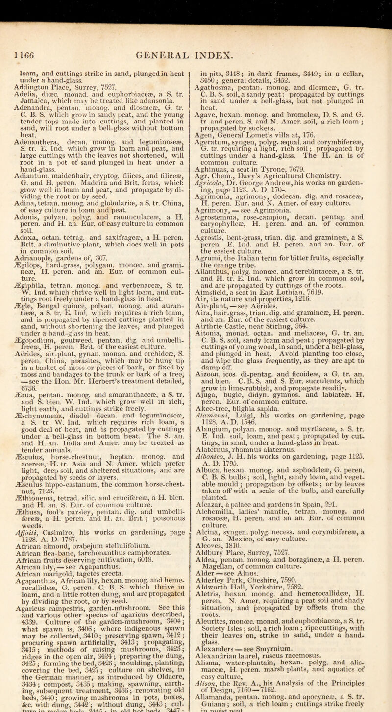 loam, and cuttings strike in sand, plunged in heat under a hand-glass. Addington Place, Surrey, 7527. Adelia, dioec. monad, and euphorbiacea?, a S. tr. Jamaica, which may be treated like adansonia. Adenandra, pentan. monog. and diosmea?, G. tr. C. B. S. which grow in sandy peat, and the young tender tops made into cuttings, and planted in sand, will root under a bell-glass without bottom heat. Adenanthera, decan. monog. and leguminosea?, S. tr. E. Ind. which grow in loam and peat, and large cuttings with the leaves not shortened, will root in a pot of sand plunged in heat under a hand-glass. Adiantum, maidenhair, cryptog. filices, and filicea?, G. and PI. peren. Madeira and Brit, ferns, which grow well in loam and peat, and propagate by di¬ viding the root or by seed. Adina, tetran. monog. and globularia?, a S. tr. China, of easy culture in loam and peat. Adonis, polyan. polyg. and ranunculacea?, a H. peren. and H. an. Eur. of easy culture in common soil. Adoxa, octan. tetrag. and saxifragete, a H. peren. Brit, a diminutive plant, which does well in pots in common soil. Adrianople, gardens of, 307. TEgilops, hard-grass, polygam. moncee. and grami- nea?, H. peren. and an. Eur. of common cul¬ ture. jEgiphila, tetran. monog. and verbenacece, S. tr. W. Ind. which thrive well in light loam, and cut¬ tings root freely under a hand-glass in heat. iEgle, Bengal quince, polyan. monog. and auran- tiea?, a S. tr. E. Ind. which requires a rich loam, and is propagated by ripened cuttings planted in sand, without shortening the leaves, and plunged under a hand-glass in heat. iEgopodium, goutweed. pentan. dig. and umbelli- ferea?, H. peren. Brit, of the easiest culture. Aerides, air-plant, gynan. monan. and orchideae, S. peren. China, parasites, which may be hung up in a basket of moss or pieces of bark, or fixed by moss and bandages to the trunk or bark of a tree, —.see the Hon. Mr. Herbert’s treatment detailed, 6736. iErua, pentan. monog. and amaranthacea?, a S. tr. and S. bien. W. Ind. which grow well in rich, light earth, and cuttings strike freely. iEschynomena, diadel decan. and leguminosea?, a S. tr. W. Ind. which requires rich loam, a good deal of heat, and is propagated by cuttings under a bell-glass in bottom heat. The S. an. and H. an. India and Amer. maybe treated as tender annuals. iEsculus, horse-chestnut, heptan. monog. and acerea?, H. tr. Asia and N. Amer. which prefer light, deep soil, and sheltered situations, and are propagated by seeds or layers. iEsculus hippo-castanum, the common horse-chest¬ nut, 7126. iEthionema, tetrad, silic. and cruciferea?, a H. bien. and H an. S. Eur. of common culture. iEthusa, fool’s parsley, pentan. dig. and umbelli- fereas, a H. peren. and H. an. Brit.; poisonous weeds. Ajf'aiti, Casimiro, his works on gardening, page 1128.' A. D. 1787. African almond, brabejum stellulifolium. African flea-bane, tarchonanthus camphorates. African fruits deserving cultivation, 6018. African lily,— see Agapanthus. African marigold, tagetes erecta. Agapanthus, African lily, hexan. monog. and heme- rocallidea?, G. peren. C. B. S. which thrive in loam, and a little rotten dung, and are propagated by dividing the root, or by seed. Agaricus campestris, garden-iriUshroom. See this and various other species of agaricus described, 4339. Culture of the garden-mushroom, 3404; what spawn is, 3406; where indigenous spawn may be collected, 3410; preserving spawn, 3412; procuring spawn artificially, 3413; propagating, 3415; methods of raising mushrooms, 3423; ridges in the open air, 3424 ; preparing the dung, 3425; forming the bed, 3426; moulding, planting, covering the bed, 3427; culture on shelves, in the German manner, as introduced by Oldacre, 3434; compost, 3435; making, spawning, earth¬ ing, subsequent treatment, 3436; renovating old beds, 3440; growing mushrooms in pots, boxes, &c. with dung, 3442 ; without dung, 3443; cul- f in mnlnn Krwle * in nlrl Hnt 1VOrl C ,^4<4>7 • in pits, 3448; in dark frames, 3449; in a cellar, 3450; general details, 3452. Agathosma, pentan. monog. and diosmea?, G. tr. C. B. S. soil, a sandy peat: propagated by cuttings in sand under a bell-glass, but not plunged in heat. Agave, hexan. monog. and bromelea?, D. S. and G. tr. and peren. S. and N. Amer. soil, a rich loam ; propagated by suckers. Agen, General Lomet’s villa at, 176. Ageratum, syngen, polyg. a?qual. and corymbiferea?, G. tr. requiring a light, rich soil; propagated by cuttings under a hand-glass. The H. an. is of common culture. Aghinuas, a seat in Tyrone, 7679. Agr. Chem., Davy’s Agricultural Chemistry. Agricola, Dr. George Andrew, his works on garden¬ ing, page 1123. A. D 170-. Agrimonia, agrimony, dodecan. dig. and rosacea?, H. peren. Eur. and N. Amer. of easy culture. Agrimony, — see Agrimonia. Agrostemma, rose-campion, decan. pentag. and caryophyllea;, H. peren. and an. of common culture. Agrostis, bent-grass, trian. dig. and graminea?, a S. peren. E. Ind. and H. peren. and an. Eur. of the easiest culture. Agrumi, the Italian term for bitter fruits, especially the orange tribe. Ailanthus, polyg. monoec. and terebintacea?, a S. tr. and H. tr. E. Ind. which grow in common soil, and are propagated by cuttings of the roots. Aimsfield,a seat in East Lothian, 7619. Air, its nature and properties, 1216. Air-plant, — see Aerides. Aira, hair-grass, trian. dig. and graminea?, H. peren. and an. Eur. of the easiest culture. Airthrie Castle, near Stirling, 364. Aitonia, monad, octan. and meliacea?, G. tr. an. C. B. S. soil, sandy loam and peat; propagated by cuttings of young wood, in sand, under a bell-glass, and plunged in heat. Avoid planting too close, and wipe the glass frequently, as they are apt to damp off. Aizoon, icos. di-pentag. and ficoidea?, a G. tr. an. and bien. C. B. S. and S. Eur. succulents, which grow in lime-rubbish, and propagate readily. Ajuga, bugle, didyn. gymnos. and labiatea?. H. peren. Eur. of common culture. Akee-tree, blighia sapida. Alamanni, Luigi, his works on gardening, page 1128. A. D. 1546. Alangium, polyan. monog. and myrtiacea?, a S. tr. E. Ind. soil, loam, and peat; propagated by cut¬ tings, in sand, under a hand-glass in heat. Alaternus, rhamnus alaternus. Albonico, J. H. his works on gardening, page 1125. A. D. 1795. Albuca, hexan. monog. and asphodelea?, G. peren. C. B. S. bulbs; soil, light, sandy loam, and veget¬ able mould ; propagation by offsets ; or by leaves taken off with a scale of the bulb, and carefully planted. Alcazar, a palace and gardens in Spain, 291. Alchemilla, ladies’ mantle, tetran. monog. and rosacea?, H. peren. and an an. Eur. of common culture. Alcina, syngen. polyg. necess. and corymbiferea?, a G. an. Mexico, of easy culture. Alcoves, 1810. Aldbury Place, Surrey, 7527. Aldea, pentan. monog. and boraginea?, a H. peren. Magellan, of common culture. Alder — see Alnus. Alderlev Park, Cheshire, 7590. Aldworth Hall, Yorkshire, 7582. Aletris, hexan. monog. and hemerocallideae, H. peren. N. Amer. requiring a peat soil and shady situation, and propagated by offsets from the roots. Aleurites, monoec. monad, and euphorbiacea?, a S. tr. Society Isles ; soil, a rich loam; ripe cuttings, with their leaves on, strike in sand, under a hand¬ glass. Alexanders — see Smyrnium. Alexandrian laurel, ruscus racemosus. Alisma, water-plantain, hexan. polyg. and alis- macea?, H. peren. marsh plants, and aquatics of easy culture, Alison, the Rev. A., his Analysis of the Principles of Design, 7160 — 7162. Allamanda, pentan. monog. and apocynea?, a S. tr. Guiana ; soil, a rich loam ; cuttings strike freely in ninict nonf1