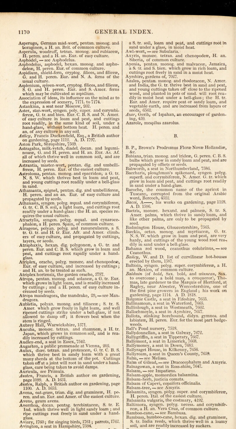 Asperugo, German mad-wort, pentan. monog. and boragineEe, a H. an. Brit, of common culture. Asperula, woodruff, tetran. monog. and rubiaceas, H. peren. and a H. an. Eur. of easy culture. Asphodel, — see Asphodelus. Asphodelus, asphodel, hexan. monog. and aspho- deleae, H. peren. Eur. of common culture. Aspidium, shield-fern, cryptog. filices, and Aliceas, G. and H. peren. Eur. and N. A. ferns of the usual culture. Asplenium, spleen-wort, cryptog. filices, and Aliceas, S. G. and H. peren. Eur. and S. Amer. ferns which may be cultivated as aspidium. Association of ideas, its influence on the mind as to the expression of scenery, 7171. to 7174. Astankina, a seat near Moscow, 262. Aster, star-wort, syngen. poly, super, and corymbi- fereae, G. tr. and bien. Eur. C. B. S. and N. Amer. of easy culture in loam and peat, and cuttings root readily, in the same kind of soil, under a hand-glass, without bottom heat. H. peren. and an. of any culture in any soil. Astley, Francis Duckenfield, Esq., a British author on gardening, page 1112. A. D. 1797. Aston Park, Shropshire, 7569. Astragalus, milk-vetch, diadel. decan. and legumi- noseas, G. and H. peren. and H. an. Eur. As. Af. all of which thrive well in common soil, and are increased by seeds. Astrantia, master-wort, pentan. dig. and umbelli- fereae, H. peren. Eur. of the easiest culture. Astroloma, pentan. monog. and epacrideas, a G. tr. N. S. W. which thrives best in loam and peat, and young cuttings root readily under a bell-glass in sand. Athamanta, spignel, pentan. dig. and umbellifereas, H. peren. and an an. Eur. of easy culture and propagated by seeds. Athanasia, syngen. polyg. aequal. and corymbifereas, G. tr. C. B. S. soil, a light loam, and cuttings root readily under a hand-glass : the H. an. species re¬ quires the usual culture. Atractylis, syngen. polyg. aequal. and cynaroce- phaleas, a H. peren. Spain, of common culture. Atragene, polyan. polyg. and ranunculaceas, a S. tr. G. tr. and H. tr. Eur. Afr. and Amer. climb¬ ers of easy culture, and propagated by cuttings, layers, or seeds. Atraphaxis, hexan. dig. polygoneas, a G. tr. and peren. Eur. and C. B. S. which grow in loam and peat, and cuttings root rapidly under a hand¬ glass. Atriplex, orache, polyg. monoec. and chenopodese, Eur. of easy culture, and increased by cuttings; and H. an. to be treated as such. Atriplex hortensis, the garden orache, 3787. Atropa, pentan. monog. and solaneas, a G. tr. Eur. which grows in light loam, and is readily increased by cuttings ; and a H. peren. of easy culture in¬ creased by seeds. Atropa mandragora, the mandrake, 29, — see Man- dragora. Aubletia, polyan. monog. and tiliaceas; S. tr. S. Amer. which grow freely in light loam, and well ripened cuttings strike under a bell-glass, if not allowed to damp off; it flowers best when the stem is ringed. Aubrey Hall, Warwickshire, 1571. Aucuba, monoec. tetran. and rhamneas, a H. tr. Japan, which grows in common soil, and is rea¬ dily increased by cuttings. Audley-end, a seat in Essex, 7542, Augarten, a public promenade at Vienna, 205. Aulax, dioec. tetran. and proteaceas, G. tr. C. B. S. which thrive best in sandy loam with a great many sherds at the bottom of the pot. Cuttings taken off at a joint will root in sand under a hand¬ glass, care being taken to avoid damps. Auricula, see Primula. Austen, Francis, a British author on gardening, page 1099. A. D. 1631. Austen, Ralph, a British author on gardening, page 1100. A. D. 1653. Avena, oat-grass, trian. dig. and gramineas, H. po- ren. and an. Eur. and Amer. of the easiest culture. Avens, geum avens. Averrhoa, decan. pentag. terebintaceas, S. tr. E. Ind. which thrive well in light sandy loam ; and ripe cuttings root freely in sand under a hand¬ glass. Aviary, 1760; for singing birds, 1761; parrots, 1762. AvingtoD, a seat in Hampshire, 7594. a S. tr. soil, loam and peat, and cuttings root in sand under a glass, in moist heat. Awl-wort, — see Subularia. Axyris, monoec. tetran. and chenopodese, H. an. Siberia, of common culture. Ayenia, pentan. monog. and malvaceas, Jamaica, a S. tr. and S. bien. which grow in rich loam, and cuttings root freely in sand in a moist heat. Ayrshire, gardens of, 7027. Azalea, pentan. monog. and rhodoraceae, N. Amer. and India, the G. tr. thrive best in sand and peat, and young cuttings taken off close to the ripened wood, and planted in pots of sand, will root rea¬ dily in moist heat under a bell-glass; the H. tr. Eur. and Amer. require peat or sandy loam, and vegetable earth, and are increased from layers or seeds, 6562. Azar, Gerib, of Ispahan, an encourager of garden¬ ing, 459. Azarole, mespilus azarolus. B. B. P., Brown’s Prodromus Flora Novas Hollandiee, &c. Babiana, trian. monog. and irideas, G. peren. C. B. S. bulbs which grow in sandy loam and peat, and are propagated by offsets or seeds. Babworth, a seat in Northumberland, 7586. Baccharis, ploughman’s spikenard, syngen. polyg. superfl. and corymbiferefe, N. Amer. G. tr. which grow in loam and peat, and cuttings root readily in sand under a hand-glass. Bacoche, the common name of the apricot in Tuscany, corrupted from the original Arabic word, Bercoch, 4522. Bacoi, A-, his works on gardening, page 1128. A. D. 1596. Bactris, monoec. hexand. and palmete, S. tr. S. Amer. palms, which thrive in sandy loam, and like other palms, are only to be propagated by seed. Badmington House, Gloucestershire, 7565. Basckia, octan. monog. and myrtiaceas, G. tr. N. S. W. which grow in loam and peat, are very hardy, and cuttings of the young wood root rea¬ dily in sand under a bell-glass. Bahama red wood, ceanothus colubrinus, — see Ceanothus. Bailey, W. and D. list of curvilinear hot-houses erected by them, 1587. Balbisia, syngen. polyg. super, corymbiferete, a H. an. Mexico, of common culture. Baldwin (of bald, Sax. bold, and winnean, Sax. to overcome; a bold man, a conqueror), Tho¬ mas, late gardener to the Marquis of Hertford, at Ragley, near Alcester, Worcestershire, one of the first pine growers in England; his work on gardening, page 1114. A D. 1818. Balgonie Castle, a seat in Fifeshire, 7635. Ballinamoan, a seat in Waterford, 7665. Ballinlough, a seat in Westmeath, 7662. Ballochmoyle, a seat in Ayrshire, 7627. Ballota, stinking horehound, didyn. gymnos. and labiates, H. peren. Eur. for the most part hedge- weeds. Ball’s Pond nursery, 7518. Ballydonnellan, a seat in Galway, 7672. Ballygriffin, a seat in Tipperary, 7667. Ballymont, a seat in Limerick, 7668. Ballymoney, a seat in Down, 7683. Ballyraget House, in Kilkenny, 7656. Ballyroam, a seat in Queen’s County, 7659. Balm, — see Melissa. Balm of Gilead, — see Dracocephalum and Amyris. Balnagowan, a seat in Ross-shire, 7647. Balsam, — see Impatiens. Balsam-apple, momordica balsamina. Balsam-herb, justicia comata. Balsam of Capevi, copaifera officinalis. Balsam-tree, — see Amyris. Balsamita, syngen. polyg. super, and corymbifereas, H. peren. Ital. of the easiest culture. Balsamita vulgaris, the costmary, 4192. Baltimora, syngen. polyg. necess. and corymbife- reas, a H. an. Vera Cruz, of common culture. Bamboo-cane, — see Bambusa. Bambusa, bamboo-cane, hexan. dig. and gramineas, S. tr. India reeds, which thrive well in a loamy soil, and are readily increased by suckers.