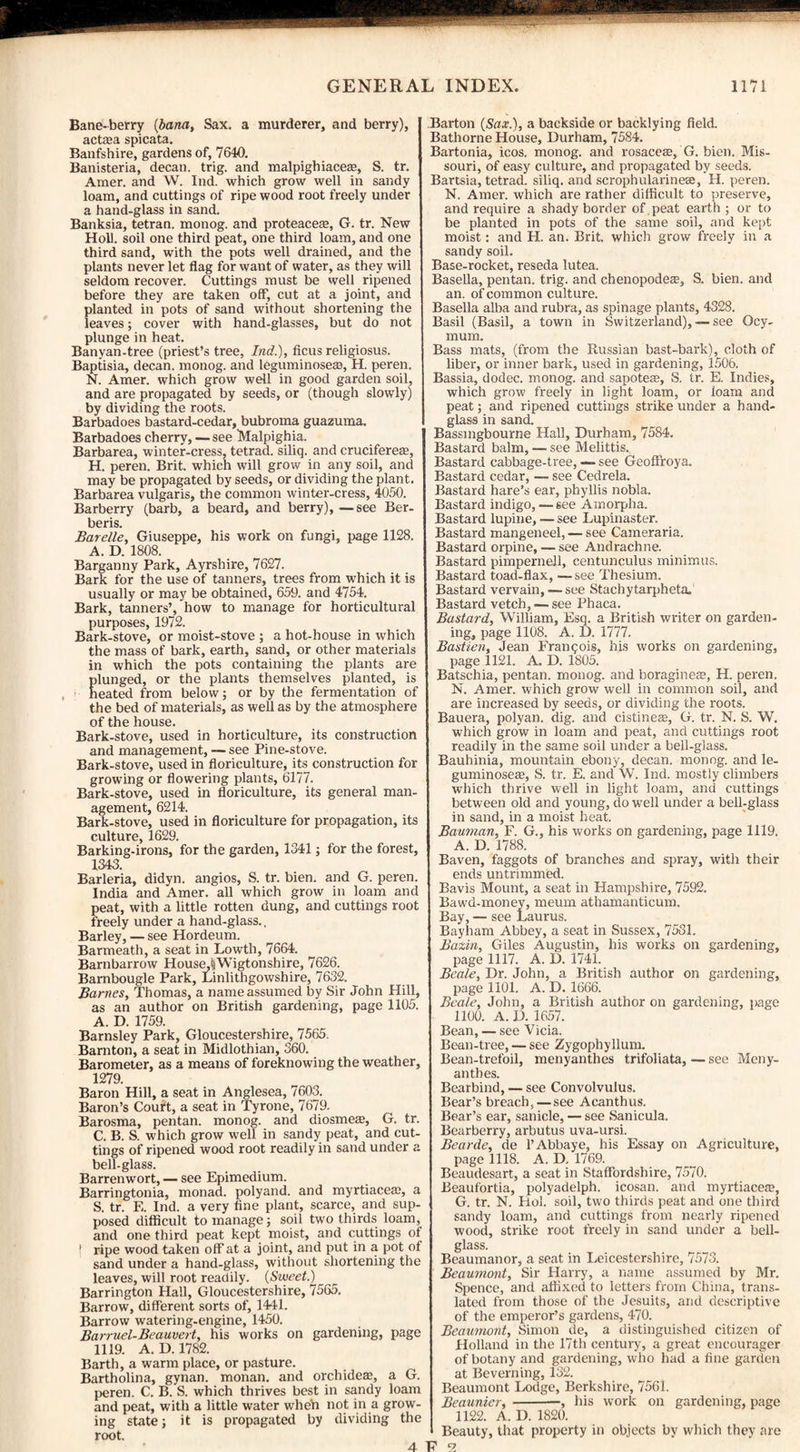 Bane-berry (bana, Sax. a murderer, and berry), actaea spicata. Banfshire, gardens of, 7640. Banisteria, decan. trig, and malpighiaceas, S. tr. Amer. and W. Ind. which grow well in sandy loam, and cuttings of ripe wood root freely under a hand-glass in sand. Banksia, tetran. monog. and proteaceas, G. tr. New Holl. soil one third peat, one third loam, and one third sand, with the pots well drained, and the plants never let flag for want of water, as they will seldom recover. Cuttings must be well ripened before they are taken off, cut at a joint, and planted in pots of sand without shortening the leaves; cover with hand-glasses, but do not plunge in heat. Banyan-tree (priest’s tree, Ind.), ficus religiosus. Baptisia, decan. monog. and leguminoseaa, H. peren. N. Amer. which grow well in good garden soil, and are propagated by seeds, or (though slowly) by dividing the roots. Barbadoes bastard-cedar, bubroma guazuma. Barbadoes cherry, — see Malpighia. Barbarea, winter-cress, tetrad, siliq. and cruciferere, H. peren. Brit, which will grow in any soil, and may be propagated by seeds, or dividing the plant. Barbarea vulgaris, the common winter-cress, 4050. Barberry (barb, a beard, and berry), —see Ber- beris. Barelle, Giuseppe, his work on fungi, page 1128. A. D. 1808. Barganny Park, Ayrshire, 7627. Bark for the use of tanners, trees from which it is usually or may be obtained, 659. and 4754. Bark, tanners’, how to manage for horticultural purposes, 1972. Bark-stove, or moist-stove ; a hot-house in which the mass of bark, earth, sand, or other materials in which the pots containing the plants are lunged, or the plants themselves planted, is eated from below; or by the fermentation of the bed of materials, as well as by the atmosphere of the house. Bark-stove, used in horticulture, its construction and management, — see Pine-stove. Bark-stove, used in floriculture, its construction for growing or flowering plants, 6177. Bark-stove, used in floriculture, its general man¬ agement, 6214. Bark-stove, used in floriculture for propagation, its culture, 1629. Barking-irons, for the garden, 1341; for the forest, 1343. Barleria, didyn. angios, S. tr. bien. and G. peren. India and Amer. all which grow in loam and peat, with a little rotten dung, and cuttings root freely under a hand-glass.. Barley, — see Hordeum. Barmeath, a seat in Lowth, 7664. Barnbarrow House,ijWigtonshire, 7626. Bambougle Park, Linlithgowshire, 7632. Barnes, Thomas, a name assumed by Sir John Hill, as an author on British gardening, page 1105. A. D. 1759. Barnsley Park, Gloucestershire, 7565. Barnton, a seat in Midlothian, 360. Barometer, as a means of foreknowing the weather, 1279. Baron Hill, a seat in Anglesea, 7603. Baron’s Court, a seat in Tyrone, 7679. Barosma, pentan. monog. and diosmeac, G. tr. C. B. S. which grow well in sandy peat, and cut¬ tings of ripened wood root readily in sand under a bell-glass. Barrenwort, — see Epimedium. Barringtonia, monad, polyand. and myrtiacea;, a S. tr. E. Ind. a very fine plant, scarce, and sup¬ posed difficult to manage; soil two thirds loam, and one third peat kept moist, and cuttings of 1 ripe wood taken off at a joint, and put in a pot of sand under a hand-glass, without shortening the leaves, will root readily. (Sweet.) Barrington Hall, Gloucestershire, 7565. Barrow, different sorts of, 1441. Barrow watering-engine, 1450. Barruel-Beauvert, his works on gardening, page 1119. A. D. 1782. Barth, a warm place, or pasture. Bartholina, gynan. monan. and orchideas, a G. peren. C. B. S. which thrives best in sandy loam and peat, with a little water wheh not in a grow¬ ing state; it is propagated by dividing the root. 4 Barton (Sa#.), a backside or backlying field. Bathorne House, Durham, 7584. Bartonia, icos. monog. and rosacese, G. bien. Mis¬ souri, of easy culture, and propagated by seeds. Bartsia, tetrad, siliq. and scrophularineee, H. peren. N. Amer. which are rather difficult to preserve, and require a shady border of peat earth ; or to be planted in pots of the same soil, and kept moist: and H. an. Brit, which grow freely in a sandy soil. Base-rocket, reseda lutea. Basella, pentan. trig, and chenopodeae, S. bien. and an. of common culture. Basella alba and rubra, as spinage plants, 4328. Basil (Basil, a town in Switzerland), — see Ocy- mum. Bass mats, (from the Russian bast-bark), cloth of liber, or inner bark, used in gardening, 1506. Bassia, dodec. monog. and sapoteas, S. tr. E. Indies, which grow freely in light loam, or loam and peat; and ripened cuttings strike under a hand¬ glass in sand. Bassingbourne Hall, Durham, 7584. Bastard balm, — see Melittis. Bastard cabbage-tree, — see Geoffroya. Bastard cedar, — see Cedrela. Bastard hare’s ear, phyllis nobla. Bastard indigo, — see Amorpha. Bastard lupine, — see Lupinaster. Bastard mangeneel, — see Cameraria. Bastard orpine, — see Andrachne. Bastard pimpernell, centunculus minimus. Bastard toad-flax, —see Thesium. Bastard vervain, — see Stachytarpheta. Bastard vetch, ■— see Thaca. Bastard, William, Esq. a British writer on garden¬ ing, page 1108. A. D. 1777. Bastien, Jean Frangois, his works on gardening, page 1121. A. D. 1805. Batschia, pentan. monog. and boragineae, H. peren. N. Amer. which grow well in common soil, and are increased by seeds, or dividing the roots. Bauera, polyan. dig. and cistineae, G. tr. N. S. W. which grow in loam and peat, and cuttings root readily in the same soil under a bell-glass. Bauhinia, mountain ebony, decan. monog. and le- guminosere, S. tr. E. and W. Ind. mostly climbers which thrive well in light loam, and cuttings between old and young, do wrell under a bell-glass in sand, in a moist heat. Bauman, F. G., his works on gardening, page 1119. A. D. 1788. Baven, faggots of branches and spray, with their ends untrimmed. Bavis Mount, a seat in Hampshire, 7592. Bawd-money, meum athamanticum. Bay, — see Laurus. Bayham Abbey, a seat in Sussex, 7531. Bazin, Giles Augustin, his works on gardening, page 1117. A. D. 1741. Beale, Dr. John, a British author on gardening, page 1101. A. D. 1666. Beale, John, a British author on gardening, page 1100. A. D. 1657. Bean, — see Vicia. Bean-tree, — see Zygophyllum. Bean-trefoil, menyanthes trifoliata, — see Meny- anthes. Bearbind, — see Convolvulus. Bear’s breach,—see Acanthus. Bear’s ear, sanicle, — see Sanicula. Bearberry, arbutus uva-ursi. Bearde, de l’Abbaye, his Essay on Agriculture, page 1118. A. D, 1769. Beaudesart, a seat in Staffordshire, 7570. Beaufortia, polyadelph. icosan. and myrtiacere, G. tr. N. Hoi. soil, tw'o thirds peat and one third sandy loam, and cuttings from nearly ripened wood, strike root freely in sand under a bell- glass. Beaumanor, a seat in Leicestershire, 7573. Beaumont, Sir Harry, a name assumed by Mr. Spence, and affixed to letters from China, trans¬ lated from those of the Jesuits, arid descriptive of the emperor’s gardens, 470. Beaumont, Simon de, a distinguished citizen of Holland in the 17th century, a great encourager of botany and gardening, who had a tine garden at Beverning, 132. Beaumont Lodge, Berkshire, 7561. Beaunier, --, his work on gardening, page 1122. A. D. 1820. Beauty, that property in objects by which they are i1 9.