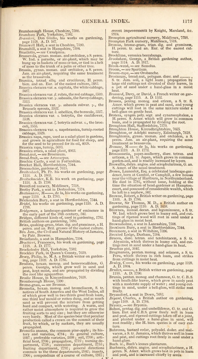 Bramborough House, Cheshire, 7590. Bramham Park, Yorkshire, 7582. Bramieri, Don Giulio, his works on gardening, page 1128. A. D. 167. Bramwell Hall, a seat in Cheshire, 7590. Bramshill, a seat in Hampshire, 7594. Brasiletto, — see Cassalpinia. Brassavola, gynan. monan. and orchideae, a S. peren. W. Ind. a parasite, or air-plant, which may be hung up in baskets of moss or tan, or tied in a belt of moss to the trunk of a palm or other tree. Brassia, gynan. monan. and orchideas, a S. peren. Jam. an air-plant, requiring the same treatment as the brassavola. Brassica, tetrad, siliq. and crucifereae, H. peren. bien. and an. Eur. of the easiest culture, 3483. Brassica oleracea var. a. capitata, the white cabbage, 3487. Brassica oleracea var. /3. rubra, the red cabbage, 3509. Brassica oleracea var. y. sabauda, the Savoy cabbage, 3513. Brassica oleracea var. y. sabauda subvar. y., the Brussels sprouts, 3522. Brassica oleracea var. 5. sabellica, the borecole, 3527. Brassica oleracea var. s. botrytis, the cauliflower, 3538. Brassica oleracea var. £. botrytis subvar. 5., the broc¬ coli, 3555. Brassica oleracea var. v,. napobrassica, turnip-rooted cabbage, 3529. Brassica napa, rape, used as a salad plant in gardens, and grown in agriculture for food for sheep, and for the seed to be pressed for its oil, 4028. Brassica rapa, turnip, 3693. Brassica eruca, a salad plant, 4063. Bread-nut, — see Brosimum. Bread-fruit, —see Artocarpus. Brechin Castle, a seat in Forfarshire. Brecket Hall, Hertfordshire, 7544. Breconshire, gardens of, 7613. Breitenbach, Ph. Fr. his works on gardening, page 1126. A. D. 1805. Breitsclmeider, K.B. his work on gardening, page 1126. A. D. 1798. Brentford nursery, Middlesex, 7518. Bretby Park, a seat in Derbyshire, 7574. Bretonniere, M-, de la, his works on gardening, page 1119. A. D. 1783. Brickenden Bury, a seat in Hertfordshire, 7544. Bridel, his works on gardening, page 1120. A. D. 1798. Bridgeman, a landscape-gardener of eminence in the early part of the 18th century, 342. Bridges, different kinds of, used in gardening, 1782. British authors on gardening, 7686. Briza, quaking-grass, trian. dig. and gramme®, a H. peren. and an. Brit, grasses of the easiest culture. Bro. Jam., the Civil and Natural History of Jamaica, by Patr. Browne. Broadlands, a seat in Hampshire, 7594. Brochieri, Francesco, his work on gardening, page 1128. A. D. 1777. Brockelesby Hall, Yorkshire, 7582. Brocklev Park, in Queen’s County, 7659. Brocq, Philip, le, M. A. a British writer on garden¬ ing, page 1109. A. D. 1786. Brodicea, hexan. monog. and hemerocallide®, G. peren. Georgia, which grow well in sand and peat, kept moist, and are propagated by dividing the root like agapanthus. Brodie House, in Kincardineshire, 7638. Bromborough House, 7590 Brome-grass, — see Bromus. Bromelia, hexan. monog. and bromeliaceae, S. tr. natives of South America and the West Indies, all of which grow well in two thirds good fresh loam, one third leaf mould or rotten dung, and as much sand as will prevent the mixture from getting hard and compact, with watering. A warm, and rather moist atmosphere is required to grow the fruiting sorts to any size ; but they are otherwise very hardy. Most of the species bear that peculiar production called a crown on the summit of their fruit, by which, or by suckers, they are usually propagated. Bromelia ananas, the common pine-apple; its his¬ tory and varieties, 4784; its general culture, 2697; preferable varieties, 2698 ; soil, 2700; arti¬ ficial heat, 2706 ; propagation, 2712; nursing de¬ partment, 2718; succession department, 2753; fruiting department, 2792; general directions common to the three departments, 2842; insects, 2906; compendium of a course of culture, 2917; A 1? recent improvements by Knight, Marsland, &c. 2924. Brompton agricultural nursery, Middlesex, 7518. Brompton Park nursery, Middlesex, 7518. Bromus, brome-grass, trian. dig. and gramine®, H. peren. tr. and an. Eur. of the easiest cul¬ ture. Brooklime, veronica beccabunga. Brookshaw, George, a British gardening author, page 1114. A. D. 1817. Brook-weed, — see Samolus. Broom, — see Spartium. Broom-rape, —see Orobanche. Brosimum, bread-nut, polygam. dicec. and., S. tr. Jam. soil, a light loam; propagation by large old cuttings not divested of their leaves, in a pot of sand under a hand-glass in a moist heat. Brossard, Davy, or David, a French writer on gar¬ dening, page 1115. A. D. 1552. Brossea, pentag. monog. and erice®, a S. tr. S. Amer. which grows in peat and sand, and young cuttings will root in the same mixture under a bell-glass on gentle heat. Brotera, syngen. poly. segr. and cynarocephale®, a H. peren. S. Amer. which will grow in common loam, and is propagated by dividing the root. Broughton Hall, Staffordshire, 7570. Broughton House, Kircudbrightshire, 7625. Broughton, or Adelphi nursery, Edinburgh, 7618. Broughtonia, gynan. monan. and oreliide®, a S. peren. Jam. an air-plant, requiring the same treatment as brassavola. Brousse, M-de la, his works on gardening, page 1119. A. D. 1772. Broussonetia, paper-mulberry, dicec. tetran. and urtice®, a H. tr. Japan, which grows in common garden-soil, and is readily increased by layers. Browallia, didyn. angios. and scrophularine®, G. an. S. Amer. of the usual treatment. Brown, Launcelot, Esq. a celebrated landscape-gar¬ dener, born at Gambol, or Camphill, a few houses near the village of Hartburn, in Northumberland. He died in 1782, without issue, holding at the time the situation of head-gardener at Hampton- court, and possessed of considerable wealth, which he left to a nephew, 342. Browne, Robert, a British writer on gardening, page 1109. A. D. 1786. Browne, Sir Thomas, M. D., a British author on gardening, page 1110. A. D. 1658. Brownea, monad, decan. and leguminose®, a S. tr. W. Ind. which grows best in loamy soil, and cut¬ tings of ripened wood will root in sand under a hand-glass in moist heat. Brownsholme, a seat in Lancashire, 7588. Broxburn Bury, a seat in Hertfordshire, 7544. Broxmore, a seat in Wiltshire, 7596. Broxted Lodge, Durham, 7584. Brucea, dioec. tetran. and terebintace®, a S. tr. Abyssinia, which thrives in loamy soil, and cut¬ tings root in sand under a hand-glass in heat. Bruchus pisi, 3642. Brugmansia, pentan. monog. and solane®, a S. tr. Peru, which thrives in rich loam, and strikes from cuttings in moist heat. Bruley, C—-, his works on gardening, page 1128. A. D. 1804. Brulles, ■—-, a British writer on gardening, page 1110. A. D. 1790. Brunia, pentan. monog. and rhamne®, G. tr. C. B. S. with heath-like leaves, which grow in sandy peat with a moderate supply of water; and young cut¬ tings in sand, under a bell-glass, will strike root freely. Bryansford, a seat in Down, 7683. Bryant, Charles, a British author on gardening, page 1109. A. D. 1784. Bryony, — see Bryonia. Bubon, pentag. dig. and umbellifere®, G. tr. and G. bien. Eur. and C.B.S. grow freely well in loam and peat, and ripened cuttings taken off at a joint, and planted under a hand-glass in sand, will root readily ; the H. bien. species is of easy cul¬ ture. Bubroma, bastard cedar, polyadel. dodec. and mal- vace®, a S. tr. Jamaica, which thrives well in loam and peat, and cuttings root freely in sand under a hand-glass. Buch. ic., Buch’s icones plantarum. Buchnera, didyn. angios. and scrophularine®, a H. peren. N. Amer. which grows best in pots in loam and peat, and is increased chiefly by seeds.