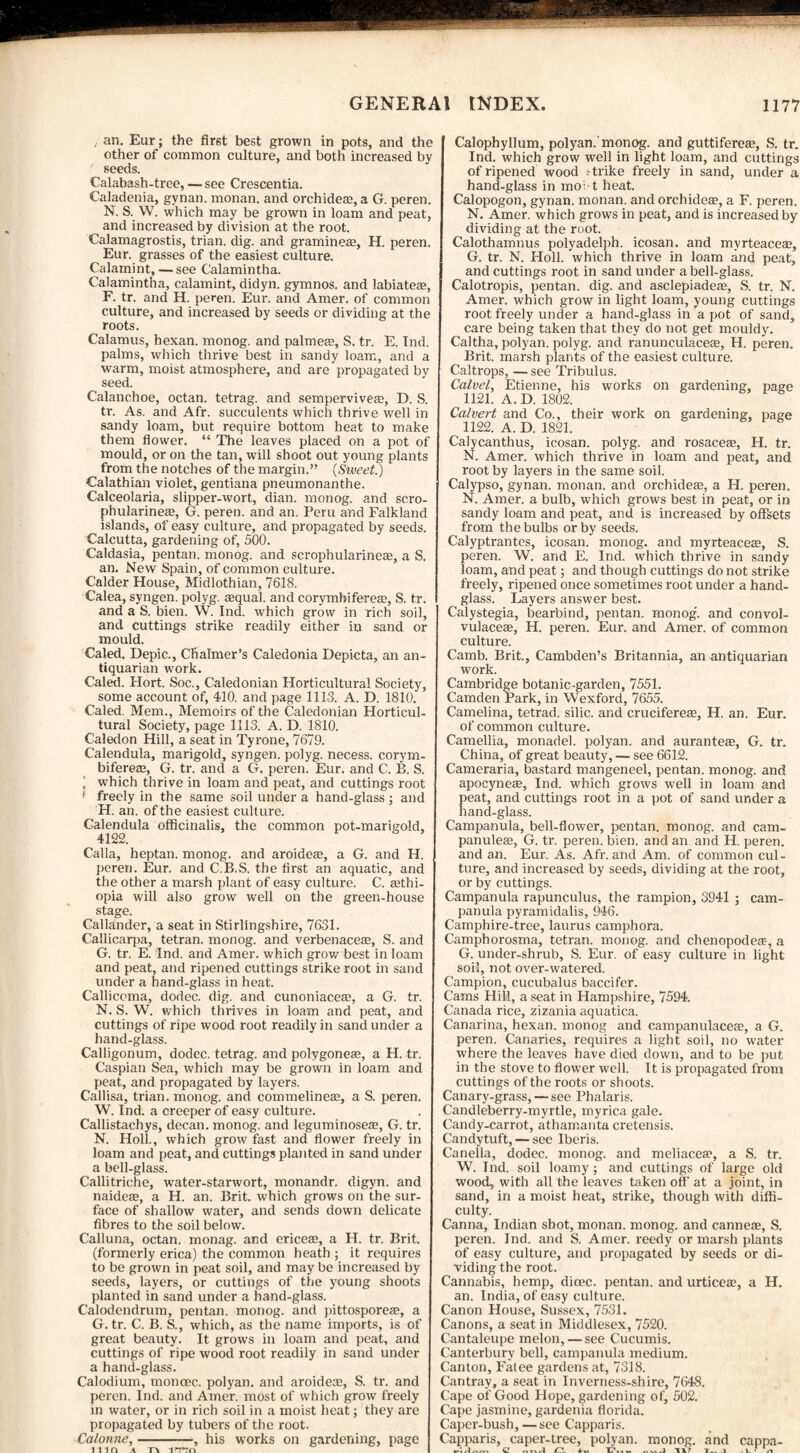 , an. Eur; the first best grown in pots, and the other of common culture, and both increased by seeds. Calabash-tree, — see Crescentia. Caladenia, gynan. monan. and orchide®, a G. peren. N. S. W. which may be grown in loam and peat, and increased by division at the root. Calamagrostis, trian. dig. and gramine®, H. peren. Eur. grasses of the easiest culture. Calamint, — see Calamintha. Calamintha, calamint, didyn. gymnos. and labiate®, F. tr. and H. peren. Eur. and Amer. of common culture, and increased by seeds or dividing at the roots. Calamus, hexan. monog. and palme®, S. tr. E. Ind. palms, which thrive best in sandy loam, and a warm, moist atmosphere, and are propagated bv seed. Calanchoe, octan. tetrag. and sempervive®, D. S. tr. As. and Afr. succulents which thrive well in sandy loam, but require bottom heat to make them flower. “ The leaves placed on a pot of mould, or on the tan, will shoot out young plants from the notches of the margin.” (Sweet.) Calathian violet, gentiana pneumonanthe. Calceolaria, slipper-wort, dian. monog. and scro- phularine®, G. peren. and an. Peru and Falkland islands, of easy culture, and propagated by seeds. Calcutta, gardening of, 500. Caldasia, pentan. monog. and scrophulaidne®, a S. an. New Spain, of common culture. Calder House, Midlothian, 7618. Calea, syngen. polyg. ®qual. and corymbifere®, S. tr. and a S. bien. W. Ind. which grow in rich soil, and cuttings strike readily either in sand or mould. Caled. Depic., Cfialmer’s Caledonia Depicta, an an¬ tiquarian work. Caled. Hort. Soc., Caledonian Horticultural Society, some account of, 410. and page 1113. A. D. 1810. Caled. Mem., Memoirs of the Caledonian Horticul¬ tural Society, page 1113. A. D. 1810. Caledon Hill, a seat in Tyrone, 7679. Calendula, marigold, syngen. polyg. necess. corym¬ bifere®, G. tr. and a G. peren. Eur. and C. B. S. ' which thrive in loam and peat, and cuttings root f freely in the same soil under a hand-glass; and H. an. of the easiest culture. Calendula officinalis, the common pot-marigold, 4122. Calla, heptan. monog. and aroide®, a G. and H. peren. Eur. and C.B.S. the first an aquatic, and the other a marsh plant of easy culture. C. ®thi- opia will also grow well on the green-house stage. Callander, a seat in Stirlingshire, 7631. Callicarpa, tetran. monog. and verbenace®, S. and G. tr. E. Ind. and Amer. which grow best in loam and peat, and ripened cuttings strike root in sand under a hand-glass in heat. Callicema, dodec. dig. and cunoniace®, a G. tr. N. S. W. which thrives in loam and peat, and cuttings of ripe wood root readily in sand under a hand-glass. Calligonum, dodec. tetrag. and polygone®, a H. tr. Caspian Sea, which may be grown in loam and peat, and propagated by layers. Callisa, trian. monog. and commeline®, a S. peren. W. Ind. a creeper of easy culture. Callistachys, decan. monog. and leguminose®, G. tr. N. Holl., which grow fast and flower freely in loam and peat, and cuttings planted in sand under a bell-glass. Callitriche, water-starwort, monandr. digyn. and naide®, a H. an. Brit, which grows on the sur¬ face of shallow water, and sends down delicate fibres to the soil below. Calluna, octan. monag. and erice®, a H. tr. Brit, (formerly erica) the common heath ; it requires to be grown in peat soil, and may be increased by seeds, layers, or cuttings of the young shoots planted in sand under a hand-glass. Calodendrum, pentan. monog. and pittospore®, a G. tr. C. B. S., which, as the name imports, is of great beauty. It grows in loam and peat, and cuttings of ripe wood root readily in sand under a hand-glass. Calodium, monoec. polyan. and aroide®, S. tr. and peren. Ind. and Amer. most of which grow freely in water, or in rich soil in a moist heat; they are propagated by tubers of the root. Calonne,-, his works on gardening, page in a fa mid Calophyllum, polyan. monog. and guttifere®, S. tr. Ind. which grow well in light loam, and cuttings of ripened wood s trike freely in sand, under a hand-glass in mo: t heat. Calopogon, gynan. monan. and orchide®, a F. peren. N. Amer. which grows in peat, and is increased by dividing at the root. Calothamnus polyadelph. icosan. and mvrteace®, G. tr. N. Holl. which thrive in loam and peat, and cuttings root in sand under a bell-glass. Calotropis, pentan. dig. and asclepiade®, S. tr. N. Amer. which grow in light loam, young cuttings root freely under a hand-glass in a pot of sand, care being taken that they do not get mouldy. Caltha, polyan. polyg. and ranunculace®, H. peren. Brit, marsh plants of the easiest culture. Caltrops, — see Tribulus. Calvel, Etienne, his works on gardening, page 1121. A. D. 1802. Calvert and Co., their work on gardening, page 1122. A. D. 1821. Calycanthus, icosan. polyg. and rosace®, H. tr. N. Amer. which thrive in loam and peat, and root by layers in the same soil. Calypso, gynan. monan. and orchide®, a H. peren. N. Amer. a bulb, which grows best in peat, or in sandy lo-am and peat, and is increased by offsets from the bulbs or by seeds. Calyptrantes, icosan. monog. and myrteace®, S. peren. W. and E. Ind. which thrive in sandy loam, and peat; and though cuttings do not strike freely, ripened once sometimes root under a hand¬ glass. Layers answer best. Calystegia, bearbind, pentan. monog. and convol- vulace®, H. peren. Eur. and Amer. of common culture. Camb. Brit., Cambden’s Britannia, an antiquarian work. Cambridge botanic-garden, 7551. Camden Park, in Wexford, 7655. Camelina, tetrad, silic. and crucifere®, H. an. Eur. of common culture. Camellia, monadel. polyan. and aurante®, G. tr. China, of great beauty, — see 6612. Cameraria, bastard mangeneel, pentan. monog. and apocyne®, Ind. which grows well in loam and peat, and cuttings root in a pot of sand under a hand-glass. Campanula, bell-flower, pentan. monog. and cam- panule®, G. tr. peren. bien. and an and H. peren. and an. Eur. As. Afr. and Am. of common cul¬ ture, and increased by seeds, dividing at the root, or by cuttings. Campanula rapunculus, the rampion, 3941 ; cam¬ panula pyramidalis, 946. Camphire-tree, laurus camphora. Camphorosma, tetran. monog. and chenopode®, a G. under-shrub, S. Eur. of easy culture in light soil, not over-watered. Campion, cucubalus baccifer. Cams Hill, a seat in Hampshire, 7594. Canada rice, zizania aquatica. Canarina, hexan. monog and campanulace®, a G. peren. Canaries, requires a light soil, no water where the leaves have died down, and to be put in the stove to flower well. It is propagated from cuttings of the roots or shoots. Canary-grass, — see Phalaris. Candleberry-myrtle, myrica gale. Candy-carrot, athamanta cretensis. Candytuft, — see Iberis. Canella, dodec. monog. and meliace®, a S. tr. W. Ind. soil loamy; and cuttings of large old wood, with all the leaves taken off at a joint, in sand, in a moist heat, strike, though with diffi¬ culty. Canna, Indian shot, monan. monog. and canne®, S. peren. Ind. and S. Amer. reedy or marsh plants of easy culture, and propagated by seeds or di¬ viding the root. Cannabis, hemp, dicec. pentan. and urtice®, a H. an. India, of easy culture. Canon House, Sussex, 7531. Canons, a seat in Middlesex, 7520. Cantaleupe melon, — see Cucumis. Canterbury bell, campanula medium. Canton, Fatee gardens at, 7318. Cantray, a seat in Inverness-shire, 7648. Cape of Good Hope, gardening of, 502. Cape jasmine, gardenia florida. Caper-bush, —see Capparis. Capparis, caper-tree, polyan. monog. and cappa- C T?- -1 1 AT T._ J l - r.