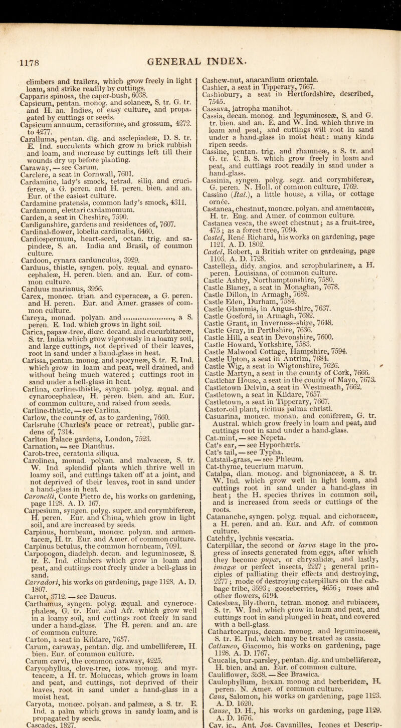 climbers and trailers, which grow freely in light loam, and strike readily by cuttings. Capparis spinosa, the caper-bush, 6038. Capsicum, pentan. monog. and solaneae, S. tr. G. tr. and H. an. Indies, of easy culture, and propa¬ gated by cuttings or seeds. Capsicum annuum, cerasiforme, and grossum, 4272. to 4277. Caralluma, pentan. dig. and asclepiadea;, D. S. tr. E. Ind. succulents which grow in brick rubbish and loam, and increase by cuttings left till their wounds dry up before planting. Caraway, — see Carum. Carclere, a seat in Cornwall, 7601. Cardamine, lady’s smock, tetrad, siliq. and cruci- fereaa, a G. peren. and H. peren. bien. and an. Eur. of the easiest culture. Cardamine pratensis, common lady’s smock, 4311. Cardamom, elettari cardamomum. Carden, a seat in Cheshire, 7590. Cardiganshire, gardens and residences of, 7607. Cardinal-flower, lobelia cardinalis, 6460. Cardiospermum, heart-seed, octan. trig, and sa- pindeae, S. an. India and Brasil, of common culture. Cardoon, cynara cardunculus, 3929. Carduus, thistle, syngen. poly, fequal. and cynaro- cephaleas, H. peren. bien. and an. Eur. of com¬ mon culture. Carduus marianus, 3956. Carex, moncec. trian. and cyperaceae, a G. peren. and H. peren. Eur. and Amer. grasses of com¬ mon culture. Careya, monad, polyan. and.-., a S. peren. E. Ind. which grows in light soil. Carica, papaw-tree, dioec. decand. and cucurbitaceaa, S. tr. India which grow vigorously in a loamy soil, and large cuttings, not deprived of their leaves, root in sand under a hand-glass in heat. Carissa, pentan. monog. and apocyneae, S. tr. E. Ind. which grow in loam and peat, well drained, and without being much watered; cuttings root in sand under a bell-glass in heat. Carlina, carline-thistle, syngen. polyg. aequal. and cynarocephaleae, H. peren. bien. and an. Eur. of common culture, and raised from seeds. Carline-thistle, — see Carlina. Carlow, the county of, as to gardening, 7660. Carlsruhe (Charles’s peace or retreat), public gar¬ dens of, 7314. Carlton Palace gardens, London, 7523. Carnation, — see Dianthus. Carob-tree, ceratonia siliqua. Carolinea, monad, polyan. and malvacete, S. tr. W. Ind. splendid plants which thrive well in loamy soil, and cuttings taken off at a joint, and not deprived of their leaves, root in sand under a hand-glass in heat. Caronelli, Conte Pietro de, his works on gardening, page 1128. A. D. 167. Carpesium, syngen. polyg. super, and corymbifereaa, H. peren. Eur. and China, which grow in light soil, and are increased by seeds. Carpinus, hornbeam, moncec. polyan. and armen- taceae, H. tr. Eur. and Amer. of common culture. Carpinus betulus, the common hornbeam, 7091. Carpopogon, diadelph. decan. and leguminose£e, S. tr. E. Ind. climbers which grow in loam and peat, and cuttings root freely under a bell-glass in sand. Carradori, his works on gardening, page 1128. A. D. 1807. Carrot, 3712. — see Daucus. Carthamus, syngen. polyg. aequal. and cyneroce- phaleas, G. tr. Eur. and Afr. which grow well in a loamy soil, and cuttings root freely in sand under a hand-glass. The H. peren. and an. are of common culture. Carton, a seat in Kildare, 7657. Carum, caraway, pentan. dig. and umbellifereae, H. bien. Eur. of common culture. Carum carvi, the common caraway, 4225. Caryophyllus, clove-tree, icos. monog. and myr- teacete, a H. tr. Moluccas, which grows in loam and peat, and cuttings, not deprived of their leaves, root in sand under a hand-glass in a moist heat. Caryota, moncec. polyan. and palmeae, a S. tr. E. Ind. a palm which grows in sandy loam, and is propagated by seeds. Cascades. 1827. Cashew-nut, anacardium orientale. Cashier, a seat in Tipperary, 7667. Cashiobury, a seat in Hertfordshire, described, 7545. Cassava, jatropha manihot. Cassia, decan. monog. and leguminosete, S. and G. tr. bien. and an. E. and W. Ind. which thrive in loam and peat, and cuttings will root in sand under a hand-glass in moist heat: many kinds ripen seeds. Cassine, pentan. trig, and rhamneae, a S. tr. and G. tr. C. B. S. which grow freely in loam and peat, and cuttings root readily in sand under a hand-glass. Cassinia, syngen. polyg. segr. and corymbiferete, G. peren. N. Holl. of common culture, 1769. Cassino (Ital.), a little house, a villa, or cottage orn£e. Castanea, chestnut, moncec. polyan. and amentacete, H. tr. Eng. and Amer. of common culture. Castanea vesca, the sweet chestnut; as a fruit-tree, 475; as a forest tree, 7094. Castel, Ren6 Richard, his works on gardening, page 1121. A. D. 1802. Castel, Robert, a British writer on gardening, page 1103. A. D. 1728. Castelleja, didy. angios. and scrophularinete, a H. peren. Louisiana, of common culture. Castle Ashby, Northamptonshire, 7580. Castle Blaney, a seat in Monaghan, 7678. Castle Dillon, in Armagh, 7682. Castle Eden, Durham, 7584. Castle Glammis, in Angus-shire, 7637. Castle Gosford, in Armagh, 7682. Castle Grant, in Inverness-shire, 7648. Castle Gray, in Perthshire, 7636. Castle Hill, a seat in Devonshire, 7600. Castle Howard, Yorkshire, 7583. Castle Malwood Cottage, Hampshire, 7594. Castle Upton, a seat in Antrim, 7684. Castle Wig, a seat in Wigtonshire, 7626. * Castle Martyn, a seat in the county of Cork, 7666^ Castlebar House, a seat in the county of Mayo, 7673. Castletown Delvin, a seat in Westmeath, 7662. Castletown, a seat in Kildare, 7657- Castletown, a seat in Tipperary, 7667. Castor-oil plant, ricinus palma christi. Casuarina, moncec. monan. and conifereae, G. tr. Austral, which grow freely in loam and peat, and cuttings root in sand under a hand-glass. Cat-mint, — see Nepeta. Cat’s ear, — see Hypochteris. Cat’s tail, — see Typha. Catstail-grass, — see Phleum. Cat-thyme, teucrium marum. Catalpa, dian. monog. and bignoniaceae, a S. tr. W. Ind. which grow well in light loam, and cuttings root in sand under a hand-glass in heat; the H. species thrives in common soil, and is increased from seeds or cuttings of the roots. Catananche, syngen. polyg. tequal. and cichoraceffi, a H. peren. and an. Eur. and Afr. of common culture. Catchfly, lychnis vescaria. Caterpillar, the second or larva stage in the pro¬ gress of insects generated from eggs, after which they become pupce, or chrysalids, and lastly, imagee or perfect insects, 2227; general prin¬ ciples of palliating their effects and destroying, 2277; mode of destroying caterpillars on the cab¬ bage tribe, 3593; gooseberries, 4656; roses and other flowers, 6194. Catesbsa, lily-thorn, tetran. monog. and rubiaces, S. tr. W. Ind. which grow in loam and peat, and cuttings root in sand plunged in heat, and covered with a bell-glass. Cathartocarpus, decan. monog. and leguminose®, S. tr. E. Ind. which may be treated as cassia. Cattaneo, Giacomo, his works on gardening, page 1128. A. D. 1767. Caucalis, bur-parsley, pentan. dig. and umbellifereae, H. bien. and an. Eur. of common culture. Cauliflower, 3638. — See Brassica. Caulophyllum, hexan. monog. and berberides, H. peren. N. Amer. of common culture. Caus, Salomon, his works on gardening, page 1123. A. D. 1620. Cause, D. H., his works on gardening, page 1129. A. D. 1676. Cav. ic.. Ant. Jos. Cavanilles. leones et Descrip-