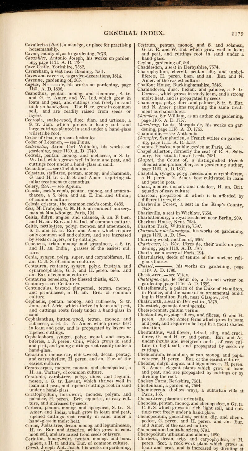 Cavalleriza (Ital.), a manage, or place for practising horsemanship. Cavan, county of, as to gardening, 7676. Cavamlles, Antonio Joseph, his works on garden¬ ing, page 1131. A. D. 178—. Cave Castle, Yorkshire, 7582. Caversham, a seat near Reading, 7561. Caves and caverns, as garden-decorations, 1814. Cayenne, gardening of, 505. Caylus, N-de, his works on gardening, page 1121. A. D. 1806. Ceanothus, pentan. monog. and rhamneae, S. tr. and G. tr. Amer. and W. Ind. which grow in loam and peat, and cuttings root freely in sand under a hand-glass. The H. tr. grow in common soil, and are readily raised from seeds or layers. Cecropia, snake-wood, dioec. dian. and urticere, a S. tr. Jam. which prefers a loamy soil, and large cuttings planted in sand under a hand-glass will strike root. Cedar of Goa, cupressus lusitanica. Cedar of Lebanon, — see Pinus. Cederhelm, Baron Carl Wilhelm, his works on gardening, page 1130. A. D. 1740. Cedrela, pentan. monog. and meliacere, a S. tr. W. Ind. which grows well in loam and peat, and cuttings root under a hand-glass in sand. Celandine,— see Chelidonium. Celastrus, staff-tree, pentan. monog. and rhamneaa, G and H. tr. C. B. S. and Amer. requiring si¬ milar treatment to ceanothus. Celery, 3997. — see Apium. Celosia, cock’s comb, pentan. monog. and amaran- thaceaq a S. bien. and an. E. Ind. and China; of common culture. Celosia cristata, the common cock’s comb, 6483. Cels, M. Francois, C. M. H. S. an eminent nursery¬ man at Mont-Rouge, Paris, 194. Celsia, didyn. angios and solane®, S. an. F. bien. and H. an. Eur. and E. Ind. of common culture. Celtis, nettle-tree, polyg. moncec. and amentacea:, S. tr. and H. tr. Eur. and Amer. which require only common soil and culture, and are increased by seeds or layers, or by cuttings. Cenchrus, trian. monog. and gramine®, a S. tr. and H. an. India; grasses of the easiest cul¬ ture. Cenia, syngen. polyg. super, and corymbiferete, H. an. C. B. S, of common culture. Centaurea, centaury, syngen. polyg. frustran. and cynarocephaleas, G. F. and H. peren. bien. and an. Eur. of common culture. Centaurea benedicta, the blessed thistle, 4250. Centaury—see Centaurea. Centunculus, bastard pimpernel, tetran. monog. and primulaceas, a H. an. Brit, of common culture, Cephaelis, pentan. monog. and rubiacese, S. tr. Jam. and Afric. which thrive in loam and peat, and cuttings roots freely under a hand-glass in sand. Cephalanthus, button-wood, tetran. monog. and rubiacefe, a H. tr. N. Amer. which grows best in loam and peat, and is propagated by layers or ripened cuttings. Cephalophora, syngen. polyg. tequal. and corym- biferea, a F. peren. Chili, which grows in sand and peat, and young cuttings root readily under a hand-glass. Cerastium, mouse-ear, chick-weed, decan. pentag. and caryophyllea?, H. peren. and an. Eur. of the easiest culture. Ceratocarpus, monoec. monan. and chenopodese, a H. an. Tartary, of common culture. Ceratonia, carob-tree, polyg. dicec. and legumi- nosete, a G. tr. Levant, which thrives well in loam and peat, and ripened cuttings root in sand under a hand-glass. Ceratophyllum, horn-wort, monoec. po'iyan. and naiadeae, H. peren. Brit, aquatics, of easy cul¬ ture, and increased by seeds. Cerbera, pentan. monog. and apocyneee, S. tr. S. Amer. and India, which grow in loam and peat, ripened cuttings root readily in sand under a hand-glass in moist heat. Cercis, Judas-tree, decan. monog. and leguminoseae, H. tr. Eur. and America, which grow in com¬ mon soil, and are raised from seeds or layers. Cerinthe, honey-wort pentan. monog. and bora- gineae, a H. tr. and an. Eur. of common culture. Ceruti, Joseph Ant. Joach. his works on gardening, Cestrum, pentan. monog. and S. and solanetc, G. tr. E. and W. Ind. which grow well in loam and peat, and cuttings root in sand under a hand-glass. Ceylon, gardening of, 501. Chaddesdon, a seat in Derbyshire, 7574. Chaerophyllum, chervil, pentan. dig. and umbel- lifereae, H. peren. bien. and an. Eur. and N. Amer. of the easiest culture. Chalfont House, Buckinghamshire, 7546. Chamaedorea, dioec. hexan. and palmeae, a S. tr. Caracas, which grows in sandy loam, and a strong moist heat, and is propagated by seeds. Chamaerops, polyg. dioec. and palmes, S. tr. S. Eur. and N. Amer. palms requiring the same treat¬ ment as chamaedorea. Chambers, Sir William, as an author on gardening, page 1105. A. D. 1757. Chambray, Louis, Marquis de, his works on gar¬ dening, page 1118. A D. 1765. Chamomile, — see Anthemis. Champier, Svmphorien, a French writer on garden¬ ing, page 1115. A. D. 1533. Champs Elys<ees, a public garden at Paris, 163. Chapel Allerton, formerly the seat of R. A. Salis¬ bury, Esq. situated near Leeds, 7581. Chaptal, the Count of, a distinguished French chemist and philosopher, as a gardening author, page 1120. A. D. 1801. Chaptalia, syngen. polyg. necess. and corymbifereae, a H. peren. N. Amer. best cultivated in loam and peat in pots. Chara, monoec. monan. and naiadeae, H. an. Brit, aquatics of easy culture. Charcoal, proportion in which it is afforded by different trees, 698. Charleville Forest, a seat in the King’s County, 7658. Charleville, a seat in Wicklow, 7654. Charlottenburg, a royal residence near Berlin, 209. Charlton House, Kent, 7534. Charlton Park, Wiltshire, 7597. Charpentier de Caussigny, his works on gardening- page 1120. A. D. 18—. 6’ Charring wood, method of, 6962. Chartreuse, les Rev. Pores de, their work on gar¬ dening, page 1118. A. D. 1767. Chartreuse nursery at Paris, 194. Chartularies, deeds of tenure of the ancient reli¬ gious houses. Chassel,--, his works on gardening, page 1119. A. D. 1790. B Chaste-tree, — see Vitex. Chataigneruye, le Sieur de, a French writer on gardening, page 1116. A. D. 1692. Chatelherault, a palace of the Duke of Hamilton, in France, and the name of an ornamental build¬ ing in Hamilton Park, near Glasgow, 358. Chatsworth, a seat in Derbyshire, 7575. Chawstick, gouania domingensis. Cheese-rennet, galium verum. Cheilanthes, cryptog. Alices, and filiceae, G and H. peren. As. and Amer. ferns which grow in loam and peat, and require to be kept in a moist shaded situation. Cheiranthus, wall-flower, tetrad, siliq. and cruci- fereae, G. and H. tr. and peren. Eur. and As. under-shrubs and evergreen herbs, of easy cuL ture in light soil, and propagated by seeds or cuttings. Chelidonium, celandine, polyan. rnonog. and papa- veraceae, H. peren. Eur. of the easiest culture. Chelone, didyn. angios. and bignoniacece, H. peren. N. Amer. elegant plants which grow in loam and peat, and are propagated by cuttings or by dividing the root. Chelsey Farm, Berkshire, 7561. Cheltenham, a garden at, 7564. Chemincreux (hollow way), a suburban villa at Paris, 165. Chenar-tree, platanus orientalis. Chenolea, pentan. monog. and chenopodeae, a Gr. tr. C. B. S. which grows in rich light soil, and cut¬ tings root freely under a hand-glass. Chenopodium, goose-foot, pentan. dig. and cheno- podeae, G. peren. and H. peren. and an. Eur. and Amer. of the easiest culture. Chenopodium bonus-henricus, 3791. Chenopodium urbicum and album, 4290. Cherleria, decan. trig, and caryophyileae, a H. peren. Scot, a rock-work plant which grows in loam and peat, and is increased by dividing at