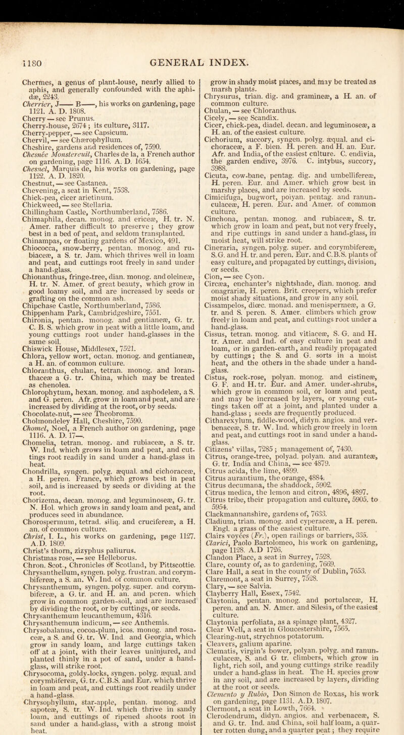 Chermes, a genus of plant-louse, nearly allied to aphis, and generally confounded with the aphi¬ ds;, 2243. Cherrier, J-B-, his works on gardening, page 1121. A. D. 1808. Cherry — see Prunus. Cherry-house, 2674; its culture, 3117. Cherry-pepper, — see Capsicum. Chervil, — see Chaerophyllum. Cheshire, gardens and residences of, 7590. Chesnee Monstereuil, Charles de la, a French author on gardening, page 1116. A. D. 1654. Chesnel, Marquis de, his works on gardening, page 1122. A. D. 1820. Chestnut, — see Castanea. Chevening, a seat in Kent, 7538. Chick-pea, cicer arietinum. Chickweed, — see Stellaria. Chillingham Castle, Northumberland, 7586. Chimaphila, decan. monog. and ericeae, H. tr. N. Amer. rather difficult to preserve; they grow best in a bed of peat, and seldom transplanted. Chinampas, or floating gardens of Mexico, 491. Chiococca, snow-berry, pentan. monog. and ru- biaceffi, a S. tr. Jam. which thrives well in loam and peat, and cuttings root freely in sand under a hand-glass. Chionanthus, fringe-tree, dian. monog. and oleinese, H. tr. N. Amer. of great beauty, which grow in good loamy soil, and are increased by seeds or grafting on the common ash. Chipchase Castle, Northumberland, 7586. Chippenham Park, Cambridgeshire, 7551. Chironia, pentan. monog. and gentianese, G. tr. C. B. S. which grow in peat with a little loam, and young cuttings root under hand-glasses in the same soil. Chiswick House, Middlesex, 7521. Chlora, yellow wort, octan. monog. and gentianeas, a H. an. of common culture. Chloranthus, chulan, tetran. monog. and loran- thaceas a G. tr. China, which may be treated as chenolea. Chlorophytum, hexan. monog. and asphodelete, aS. and G. peren. Afr. grow in loam and peat, and are increased by dividing at the root, or by seeds. Chocolate-nut,—see Theobroma. Cholmondeley Hall, Cheshire, 7590. Chomel, Noel, a French author on gardening, page 1116. A. D. 17— Chomelia, tetran. monog. and rubiaceie, a S. tr. W. Ind. which grows in loam and peat, and cut¬ tings root readily in sand under a hand-glass in heat. Chondrilla, syngen. polyg. asqual. and cichoraceae, a H. pereii. France, which grows best in peat soil, and is increased by seeds or dividing at the root. Chorizema, decan. monog. and leguminosete, G. tr. N. Hoi. which grows in sandy loam and peat, and produces seed in abundance. Chorospermum, tetrad, siliq. and cruciferese, a H. an. of common culture. Christ, I. L., his works on gardening, page 1127. A.D. 1809. Christ’s thorn, zizyphus paliurus. Christmas rose, — see Helleborus. Chron. Scot-, Chronicles of Scotland, by Pittscottie. Chrysanthellum, syngen. polyg. frustran. and corym- bifereaa, a S. an. W. Ind. of common culture. Chrysanthemum, syngen. polyg. super, and corvm- bifereae, a G. tr. and H. an. and peren. which grow in common garden-soil, and are increased by dividing the root, or by cuttings, or seeds. Chrysanthemum leucanthemum, 4316. Chrysanthemum indicum, — see Anthemis. Chrysobalanus, cocoa-plum, icos. monog. and rosa- ceac, a S. and G. tr. VV. Ind and Georgia, which grow in sandy loam, and large cuttings taken off at a joint, with their leaves uninjured, and planted thinly in a pot of sand, under a hand¬ glass, will strike root. Chrysoeoma, goldy-locks, syngen. polyg. sequal. and corymbiferess, G. tr. C.B.S. and Eur. which thrive in loam and peat, and cuttings root readily under a hand-glass. Chrysophyllum, star-apple, pentan. monog. and sapoteaz, S. tr. W. Ind. which thrive in sandy loam, and cuttings of ripened shoots root in sand under a hand-glass, with a strong moist heat. grow in shady moist piaces, and may be treated as marsh plants. Chrysurus, trian. dig. and gramineas, a H. an. of common culture. Chulan, — see Chloranthus. Cicely, — see Scandix. Cicer, chick-pea, diadel. decan. and leguminoseae, a H. an. of the easiest culture. Cichorium, succory, syngen. polyg. aequal. and ci- choraceas, a F. bien. H. peren. and H. an. Eur. Afr. and India, of the easiest culture. C. endivia, the garden endive, 3976. C. intybus, succory, 3988. Cicuta, cow-bane, pentag. dig. and umbellifereae, H. peren. Eur. and Amer. which grow best in marshy places, and are increased by seeds. Cimicifuga, bugwort, poiyan. pentag. and ranun- culaceaa, H. peren. Eur. and Amer. of common culture. Cinchona, pentan. monog. and rubiaceje, S. tr. which grow in loam and peat, but not very freely, and ripe cuttings in sand under a hand-glass, in moist heat, will strike root. Cineraria, syngen. polyg. super, and corymbifereae, S.G. and H. tr. and peren. Eur. and C.B.S. plants of easy culture, and propagated by cuttings, division, or seeds. Cion, — see Cyon. Circam, enchanter’s nightshade, dian. monog. and onagraris, H. peren. Brit, creepers, which prefer moist shady situations, and grow in any soil. Cissampelos, dicec. monad, and menispermeae, a G. tr. and S. peren. S. Amer. climbers which grow freely in loam and peat, and cuttings root under a hand-glass. Cissus, tetran. monog. and vitiacea?, S. G. and H. tr. Amer. and Ind. of easy culture in peat and loam, or in garden-earth, and readily propagated by cuttings; the S. and G. sorts in a moist heat, and the others in the shade under a hand¬ glass. Cistus, rock-rose, poiyan. monog. and cistineae, G. F. and H. tr. Eur. and Amer. under-shrubs, which grow in common soil, or loam and peat, and may be increased by layers, or young cut¬ tings taken off at a joint, and planted under a hand-glass ; seeds are frequently produced. Citharexylum, fiddle-wood, didyn. angios. and ver- benacete, S. tr. W. Ind. which grow freely in loam and peat, and cuttings root in sand under a hand¬ glass. Citizens’ villas, 7285; management of, 7430. Citrus, orange-tree, polyad. poiyan. and aurante®, G. tr. India and China, — see 4879. Citrus acida, the lime, 4899. Citrus aurantium, the orange, 4884. Citrus decumana, the shaddock, 5902. Citrus medica, the lemon and citron, 4896, 4897. Citrus tribe, their propagation and culture, 5905. to 5954. Clackmannanshire, gardens of, 7633. Cladium, trian. monog. and cyperace^, a H. peren. Engl, a grass of the easiest culture. Clairs voy&es (Fr.), open railings or barriers, 335. Clarici, Paolo Bartolomeo, his work on gardening, page 1128. A.D 1726. Clandon Place, a seat in Surrey, 7528. Clare, county of, as to gardening, 7669. Clare Hall, a seat in the county of Dublin, 7653. Claremont, a seat in Surrey, 7528. Clary, — see Salvia. Clayberry Hall, Essex, 7542. Claytonia, pentan. monog. and portulaceaj, H. peren. and an. N. Amer. and Silesia, of the easiest culture. Claytonia perfoliata, as a spinage plant, 4327. Clear Well, a seat in Gloucestershire, 7565. Clearing-nut, strychnos potatorum. Cleavers, galium aparine. Clematis, virgin’s bower, poiyan. polyg. and ranun- culacea;, S. and G tr. climbers, which grow in light, rich soil, and young cuttings strike readily under a hand-glass in heat. The H. species grow in any soil, and are increased by layers, dividing at the root or seeds. Clemento y Rubio, Don Simon de Roxas, his work on gardening, page 1131. A.D. 1807. Clermont, a seat in Lowth, 7664. Clerodendrum, didyn. angios. and verbenacete, S. and G. tr. Ind. and China, soil half loam, a quar¬ ter rotten dung, and a quarter peat; they require