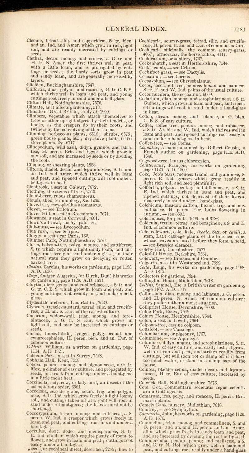 Cleome, tetrad, siliq. and capparidea?, S. tr. bien. and an. Ind. and Araer. which grow in rich, light soil, and are readily increased by cuttings or seeds. Clethra, decan. monog. and ericese, a G. tr. and H. tr. N. Amer. the first thrives well in peat, with a little loam, and is propagated by cut¬ tings or seeds; the hardy sorts grow in peat and sandy loam, and are generally increased by layers. Cliefden, Buckinghamshire, 7547. ClifFortia, dicec. polyan. and rosacete, G. tr. C. B. S. which thrive well in loam and peat, and young cuttings root freely in sand under a bell-glass. Clifton Hall, Nottinghamshire, 7576. Climate, as it affects gardening, 518. Climate of Great Britain, study of, 1290. Climbers, vegetables which attach themselves to trees or other upright objects by their tendrils, or hooks, as the creepers do by their roots, and twiners by the convolving of their stems. Climbing herbaceous plants, 6516; shrubs, 6573; green-house plants, 665 ; dry-stove plants, 6665 ; stove plants, &,c. 6717. Clinopodium, wild basil, didyn. gymnos. and labia- teas, H. peren. Brit, and Egypt, which grow in any soil, and are increased by seeds or by dividing the roots. Clipping, or shearing plants, 1888. Clitoria, diadel. decan. and leguminosea?, S. tr. and an. Ind. and Amer. which thrive well in loam and peat, and ripened cuttings will root under a bell-glass in heat. Clonbrook, a seat in Galway, 7672. Clothing, the stems of trees, 2540. Cloud-berry, rubus chamasmorus. Clouds, their terminology, &c. 1235. Clove-tree, caryophyllus aromaticus. Clover, — see Trifolium. Clover Hill, a seat in Roscommon, 7671. Clowance, a seat in Cornwall, 7601. Clown’s all-heal, stachys palustns. Club-moss, — see Lycopodium. Club-rush, — see Scirpus. Clugny, a seat near Paris, 162. Clumber Park, Nottinghamshire, 7576. Clusia, balsam-tree, polyg. monoec. and guttifereae, S. tr. which require a light sandy loam, and cut¬ tings root freely in sand under a glass; in their natural state they grow on decaying or rotten barked trees. Clusius, Carolus, his works on gardening, page 1123. A.D. 1630. Cluyt, Outger Augerius, (or Dirck, Dut.) his works on gardening, page 1129. A.D. 1631. Cluytia, dicec., gynan. and euphorbiaceae, a S. tr. and G. tr. C. B. S. which grow in loam and peat, and young cuttings root readily in sand under a bell- glass. Clydesdale orchards, Lanarkshire, 7629. Clypeola, treacle-mustard, tetrad, silic. and crucife- reffi, a H. an. S. Eur. of the easiest culture. Cneorum, widow-wail, trian. monog. and tere- bintaceae, a G. tr. S. Eur. which grows in light soil, and may be increased by cuttings or seeds. Cnicus, horse-thistle, syngen. polyg. aequal. and cynarocephalete, H. peren. bien. and an. Eur. of common culture. Cobbett, William, as a writer on gardening, page 1114. A.D. 1821. Cobham Park, a seat in Surrey, 7528. Cobham Hall, Kent, 7538. Cobcea, pentan. monog. and bignoniacete, a G. tr. Mex. a climber of easy culture, and propagated by seeds, or struck from cuttings under a hand-glass in a little moist heat. Coccinella, lady-cow, or lady-bird, an insect of the coleopterous order, 6561. Coccoloba, seaside grape, octan. trig, and polygo- neae, S. tr. Ind. which grow freely in light loamy soil, and cuttings taken off at a joint will root in sand under a hand-glass; the leaves must not be shortened. Coccosypsilum, tetran. monog. and rubiaceas, a S. peren. W. Ind. a creeper which grows freely in loam and peat, and cuttings root in sand under a hand-glass. tu)cculus, dioec. dodec. and menispermese, S. tr. E. Ind. climbers which require plenty of room to flower, and grow in loam and peat; cuttings root easily under a hand-glass. ■wOccus, or cochineal insect, described, 2245: how to Cochlearia, scurvy-grass, tetrad, silic. and crucife- reae, H. peren. tr. an. and Eur. of common culture. Cochlearia officinalis, the common scurvy-grass, 4067 ; armoracia, the horse-radish, 4111. Cochlearium, or snailery, 1767. Cockenhatch, a seat in Hertfordshire, 7544. Cock’s comb, — see Celosia. Cocksfoot-grass, — see Dactylis. Cocoa-nut, — see Coccus. Cocoa-plum, — see Chrysobalanus. Cocos, cocoa-nut tree, moncec. hexan. and palmea;, S. tr. E. and W. Ind. palms of the usual culture. Cocos nucifera, the cocoa-nut, 6009. Codarium, dian. monog. and scrophularineEe, a S. tr. Guinea, which grows in loam and peat, and ripen¬ ed cuttings will root in sand under a hand-glass in heat. Codon, decan. monog. and solanete, a G. bien. C. B. S. of easy culture. Coffea, coffee-tree, pentan. monog. and rubiaces, a S. tr. Arabia and W. Ind. which thrives well in loam and peat, and ripened cuttings root easily in sand under a hand-glass in heat. Coffee-tree, — see Coffea. Cognatus, a name assumed by Gilbert Cousin, a French author on gardening, page 1115. A.D. 1546. Cogwood-tree, laurus chloroxylon. Cointereaux, Francois, his works on gardening, page 1120. A.D. 1800. Coix, Job’s tears, moncec. triand. and graminoa?, S. peren. E. Ind. grasses which grow readily in light rich soil, and seed plentifully. Colbertia, polyan. pentag. and dilleniacese, a S. tr. E. Ind. which thrives in loam and peat, and ripened cuttings, not deprived of their leaves, root freely in sand under a hand-glass. Colchicum, meadow saffron, hexan. trig, and me- lanthaceae, H. peren. Eur. bulbs flowering in autumn, — see 6501. Cold-houses, for plants, 1696. and 6186. Coldenia, tetran. tetrag. and boraginese, a S. and E. Ind. of common culture. Cole, coleworts, cale, kale, (Jcyale, Sax. or caulis, a stem, Lat.) cabbage-plants of the brassica tribe, whose leaves are used before they form a head, — see Brassica oleracea. Coleby Hall, Lincolnshire, 7577. Coleshill House, Berkshire, 7561. Colewort, — see Brassica and Crambe. Colgarth, a seat in Westmoreland, 7592. Colla, Luigi, his works on gardening, page 1128. A.D. 1813. Collectors for gardens, 7394. Collington House, Midlothian, 7618. Collins, Samuel, Esq. a British writer on gardening, page 1102. A.D. 1717. Collinsonia, dian. monog. and labiateaa, a G. peren. and H. peren. N. Amer. of common culture; they prefer rather a moist situation. Collipriest House, Devonshire, 7600. Colne Park, Essex, 7542. Colney House, Hertfordshire, 7544. Colon, a seat in Lowth, 7664. Colpoon-tree, cassine colpoon. Coltsfoot, — see Tussilago. Columbarium, or pigeonry, 1767. Columbine, — see Aquilegia. Columnea, didyn. angios. and scrophularinete, S. tr. W. Ind. of easy culture, and easily lost; it grows well in loam and peat, and strikes readily from cuttings, but will soon rot or damp off if it have too much water, or stand in a damp part of the house. Colutea, bladder-senna, diadel. decan. and legumi- noseEe, H. tr. Eur. of easy culture, increased by seeds. Colwick Hall, Nottinghamshire, 7576. Com. Got., Commentarii societatis regiffi scienti- arum Gottingensis. Comarum, icos. polyg. and rosacea;, H. peren. Brit, marsh plants. Comely Bank nursery, Midlothian, 7618. Comfrey, — see Symphytum. Commelin, John, his works on gardening, page 1129. A.D. 1676. Commelina, trian. monog. and commelinete, S. and G. peren. and an. and H. peren. and an. Amer. all of which grow freely in sandy loam and peat, and are increased by dividing the root or by seed. Commersonia, pentan. pentag. and meliacete, a S. and G. tr. N. Hoi which grow well in loam and peat, and cuttings root readily under a hand-glass