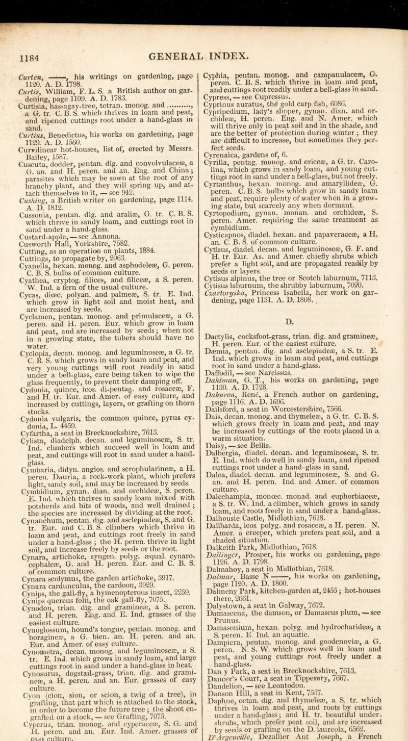 Curten, -, his writings on gardening, page 1120. A. D. 1798. Curtis, William, F. L. S. a British author on gar¬ dening, page 1109. A. D. 1783. Curtisia, hassagay-tree, tetran. monog. and.. a G. tr. C. B. S. which thrives in loam and peat, and ripened cuttings root under a hand-glass in sand. Curtius, Benedictus, his works on gardening, page 1129. A. D. 1560. Curvilinear hot-houses, list of, erected by Messrs. Bailey, 1587. Cuscuta, dodder, pentan. dig. and convolvulace®, a G. an. and H. peren. and an. Eng. and China; parasites which may be sown at the root of any branchy plant, and they will spring up, and at¬ tach themselves to it, — see 942. Cushing, a British writer on gardening, page 1114. A. D. 1812. Cussonia, pentan. dig. and aralise, G. tr. C. B. S. which thrive in sandy loam, and cuttings root in sand under a hand-glass. Custard-apple, — see Annona. Cusworth Hall, Yorkshire, 7582. Cutting, as an operation on plants, 1884. Cuttings, to propagate by, 2063. Cyanella, hexan. monog. and asphodele®, G. peren. C. B. S. bulbs of common culture. Cyathea, cryptog. Alices, and Alice®, a S. peren. W. Ind. a fern of the usual culture. Cycas, dicec. polyan. and palme®, S. tr. E. Ind. which grow in light soil and moist heat, and are increased by seeds. Cyclamen, pentan. monog. and primulace®, a G. peren. and H. peren. Eur. which grow in loam and peat, and are increased by seeds; when not in a growing state, the tubers should have no water. Cyclopia, decan. monog. and leguminose®, a G. tr. C. B. S. which grows in sandy loam and peat, and very young cuttings will root readily in sand under a bell-glass, care being taken to wipe the glass frequently, to prevent their damping off. Cydonia, quince, icos. di-pentag. and rosace®, F. and H. tr. Eur. and Amer. of easy culture, and increased by cuttings, layers, or grafting on thorn stocks. Cydonia vulgaris, the common quince, pyrus cy. donia, L. 4459. Cyfartha, a seat in Brecknockshire, 7613. Cylista, diadelph. decan. and leguminose®, S. tr. Ind. climbers which succeed well in loam and peat, and cuttings will root in sand under a hand¬ glass. Cymbaria, didyn. angios. and scrophularine®, a H. peren. Dauria, a rock-work plant, which prefers light, sandy soil, and may be increased by seeds. Cymbidium, gynan. dian. and orchide®, S. peren. E. Ind. which thrives in sandy loam mixed with potsherds and bits of woods, and well drained ; the species are increased by dividing at the root. Cynanchum, pentan. dig. and asclepiade®, S. and G. tr. Eur. and C. B. S. climbers which thrive in loam and peat, and cuttings root freely in sand under a hand-glass ; the H. peren. thrive in light soil, and increase freely by seeds or the root. Cynara, artichoke, syngen. polyg. ®qual. cynaro- cephale®, G. and H. peren. Eur. and C. B. S. of common culture. Cynara scolymus, the garden artichoke, 3917. Cynara cardunculus, the cardoon, 3929. Cynips, the gall-fly, a hymenopterous insect, 2259. Cynips quercus folii, the oak gall-fly, 7075. Cynodon, trian. dig. and grammes, a S. peren. and H. peren. Eng. and E. Ind. grasses of the easiest culture. Cynoglossum, hound’s tongue, pentan. monog. and boragine®, a G. bien. an. H. peren. and an. Eur. and Amer. of easy culture. Cynometra, decan. monog. and leguminose®, a S. tr. E. Ind. which grows in sandy loam, and large cuttings root in sand under a hand-glass in heat. Cynosurus, dogstail-grass, trian. dig. and grami- ne®, a H. peren. and an. Eur. grasses of easy culture. Cvon (cion, sion, or scion, a twig of a tree), in grafting; that part which is attached to the stock, in order to become the future tree; the shoot en¬ grafted on a stock, — see Grafting, 7075. Cyperus, trian. monog. and cyperace®, S. G. and H. peren. and an. Eur. Ind. Amer. grasses of easv culture. Cyphia, pentan. monog. and campanulace®, G. peren. C. B. S. which thrive in loam and peat, and cuttings root readily under a bell-glass in sand. Cypress, — see Cupressus. Cyprinus auratus, the gold carp fish, 6086. Cypripedium, lady’s slipper, gynan. dian. and or¬ chide®, H. peren. Eng. and N. Amer. which will thrive only in peat soil and in the shade, and are the better of protection during winter ; they are difficult to increase, but sometimes they per¬ fect seeds. Cyrenaica, gardens of, 6. Cyrilla, pentag. monog. and erice®, a G. tr. Caro¬ lina, which grows in sandy loam, and young cut¬ tings root in sand under a bell-glass, but not freely. Cyrtanthus, hexan. monog. and amaryllide®, G. peren. C. B. S. bulbs which grow in sandy loam and peat, require plenty of water when in a grow¬ ing state, but scarcely any when dormant. Cyrtopodium, gynan. monan. and orchide®, S. peren. Amer. requiring the same treatment as cymbidium. Cysticapnos, diadel. hexan. and papaverace®, a H. an. C. B. S. of common culture. Cytisus, diadel. decan. and leguminose®, G. F. and H. tr. Eur. As. and Amer. chiefly shrubs which prefer a light soil, and are propagated readily by seeds or layers. Cytisus alpinus, the tree or Scotch laburnum, 7113. Cytisus laburnum, the shrubby laburnum, 7020. Czartoryska, Princess Isabella, her work on gar¬ dening, page 1131. A. D. 1808. , D. Dactylis, cocksfoot-grass, trian. dig. and gramme®, H. peren. Eur. of the easiest culture. D®mia, pentan. dig. and asclepiade®, a S. tr. E. Ind. which grows in loam and peat, and cuttings root in sand under a hand-glass. Daffodil, — see Narcissus. Bahlman, G. T., his works on gardening, page 1130. A. D. 1728. Bahuron, Rene, a French author on gardening, page 1116. A. D. 1696. Dailsford, a seat in Worcestershire, 7566. Dais, decan. monog. and thymele®, a G. tr. C. B. S. which grows freely in loam and peat, and may be increased by cuttings of the roots placed in a. warm situation. Daisy, — see Beilis. Dalbergia, diadel. decan. and leguminose®, S. tr. E. Ind. which do well in sandy loam, and ripened cuttings root under a hand-glass in sand. Dalea, diadel. decan. and leguminose®, S. and G. an. and H. peren. Ind. and Amer. of common culture. Dalechampia, moncec. monad, and euphorbiace®, a S. tr. W. Ind. a climber, which grows in sandy loam, and roots freely in sand under a hand-glass. Dalhousie Castle, Midlothian, 7618. Dalibarda, icos. polyg. and rosace®, a H. peren. N. Amer. a creeper, which prefers peat soil, and a shaded situation. Dalkeith Park, Midlothian, 7618. Ballinger, Prosper, his works on gardening, page 1126. A. D. 1798. Dalmahoy, a seat in Midlothian, 7618. Balmar, Basse N ——, his works on gardening, page 1120. A. D. 1800. Dalmeny Park, kitchen-garden at, 2455; hot-houses there, 2661. Dalystown, a seat in Galway, 7672. Damascena, the damson, or Damascus plum, — see Prunus. Damasonium, hexan. polyg. and hydrocharide®, a S. peren. E Ind. an aquatic. Dampiera, pentan. monog. and goodenovi®, a G. peren. N. S. W. which grows well in loam and peat, and young cuttings root freely under a hand-glass. Dan y Park, a seat in Brecknockshire, 7613. Dancer’s Court, a seat in Tipperary, 7667. Dandelion, — see Leontodon. Danson Hill, a seat in Kent, 7537- Daphne, octan. dig. and thymele®, a S. tr. which thrives in loam and peat., and roots by cuttings under a hand-glass; and H. tr. beautiful under, shrubs, which prefer peat soil, and are increased by seeds or grafting on the D. laureola, 6562. B'Areenville, Dezallier Ant Joseph, a French