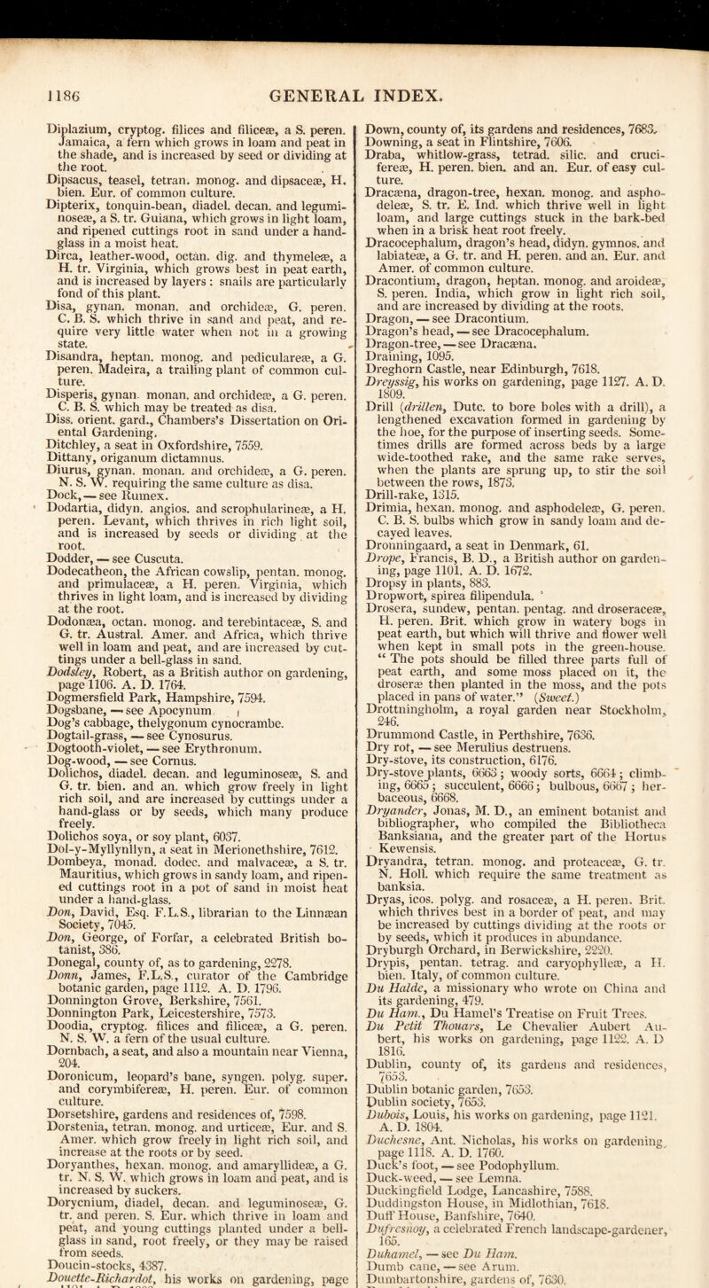 Diplazium, cryptog. Alices and Alice*, a S. peren. Jamaica, a fern which grows in loam and peat in the shade, and is increased by seed or dividing at the root. Dipsacus, teasel, tetran. monog. and dipsace*, H. bien. Eur. of common culture. Dipterix, tonquin-bean, diadel. decan. and legumi- nose*, a S. tr. Guiana, which grows in light loam, and ripened cuttings root in sand under a hand¬ glass in a moist heat. Dirca, leather-wood, octan. dig. and thymele*, a H. tr. Virginia, which grows best in peat earth, and is increased by layers : snails are particularly fond of this plant. Disa, gynan. monan. and orchide*, G. peren. C. B. S. which thrive in sand and peat, and re¬ quire very little water when not in a growing state. Disandra, heptan. monog. and pediculare*, a G. peren. Madeira, a trailing plant of common cul¬ ture. Disperis, gynan. monan. and orchide*, a G. peren. C. B. S. which may be treated as disa. Diss. orient, gard., Chambers’s Dissertation on Ori¬ ental Gardening. Ditchley, a seat in Oxfordshire, 7559. Dittany, origanum dictamnus. Diurus, gynan. monan. and orchide*, a G. peren. N. S. W. requiring the same culture as disa. Dock, — see ltumex. Dodartia, didyn. angios. and scrophularine*, a H. peren. Levant, which thrives in rich light soil, and is increased by seeds or dividing at the root. Dodder, — see Cuscuta. Dodecatheon, the African cowslip, pentan. monog. and primulace*, a H. peren. Virginia, which thrives in light loam, and is increased by dividing at the root. Dodonaea, octan. monog. and terebintace*, S. and G. tr. Austral. Amer. and Africa, which thrive well in loam and peat, and are increased by cut¬ tings under a bell-glass in sand. Dodsley, Robert, as a British author on gardening, page 1106. A. D. 1764. Dogmersfield Park, Hampshire, 7594. Dogsbane, — see Apocynum | Dog’s cabbage, thelygonum cynocrambe. Dogtail-grass, — see Cynosurus. Dogtooth-violet, — see Erythronum. Dog-wood, — see Cornus. Dolichos, diadel. decan. and leguminose*, S. and G. tr. bien. and an. which grow freely in light rich soil, and are increased by cuttings under a hand-glass or by seeds, which many produce freely. Dolichos soya, or soy plant, 6037. Dol-y-Myllynllyn, a seat in Merionethshire, 7612. Dombeya, monad, dodec. and malvace*, a S. tr. Mauritius, which grows in sandy loam, and ripen¬ ed cuttings root in a pot of sand in moist heat under a hand-glass. Don, David, Esq. F.L.S., librarian to the Linnsan Society, 7045. Don, George, of Forfar, a celebrated British bo¬ tanist, 386. Donegal, county of, as to gardening, 2278. Donn, James, F.L.S., curator of the Cambridge botanic garden, page 1112. A. D. 1796. Donnington Grove, Berkshire, 7561. Donnington Park, Leicestershire, 7573. Doodia, cryptog. Alices and Alice*, a G. peren. N. S. W. a fern of the usual culture. Dornbach, a seat, and also a mountain near Vienna, 204. Doronicum, leopard’s bane, syngen. polyg. super, and corymbifere*, H. peren. Eur. of common culture. Dorsetshire, gardens and residences of, 7598. Dorstenia, tetran. monog. and urtice*, Eur. and S. Amer. which grow freely in light rich soil, and increase at the roots or by seed. Doryanthes, hexan. monog. and amaryllide*, a G. tr. N. S. W. which grows in loam and peat, and is increased by suckers. Dorycnium, diadel, decan. and leguminose*, G. tr. and peren. S. Eur. which thrive in loam and peat, and young cuttings planted under a bell- glass in sand, root freely, or they may be raised from seeds. Doucin-stocks, 4387. Douettc-Richardot, his works on gardening, page Down, county of, its gardens and residences, 7683, Downing, a seat in Flintshire, 7606. Draba, whitlow-grass, tetrad, silic. and cruci- fere*, H. peren. bien. and an. Eur. of easy cul¬ ture. Drac*na, dragon-tree, hexan. monog. and aspho- dele*, S. tr. E. Ind. which thrive well in light loam, and large cuttings stuck in the bark-bed when in a brisk heat root freely. Dracocephalum, dragon’s head, didyn. gymnos. and labiate*, a G. tr. and H. peren. and an. Eur. and Amer. of common culture. Dracontium, dragon, heptan. monog. and aroide*, S. peren. India, which grow in light rich soil, and are increased by dividing at the roots. Dragon, — see Dracontium. Dragon’s head, — see Dracocephalum. Dragon-tree, — see Drac*na. Draining, 1095. Dreghorn Castle, near Edinburgh, 7618. Dreyssig, his works on gardening, page 1127. A. D 1809. Drill (drillen, Dutc. to bore boles with a drill), a lengthened excavation formed in gardening by the hoe, for the purpose of inserting seeds. Some¬ times drills are formed across beds by a large wide-toothed rake, and the same rake serves, when the plants are sprung up, to stir the soil between the rows, 1873. Drill-rake, 1315. Drimia, hexan. monog. and asphodele*, G. peren. C. B. S. bulbs which grow in sandy loam and de¬ cayed leaves. Dronningaard, a seat in Denmark, 61. Drope, Francis, B. D., a British author on garden¬ ing, page 1101. A. D. 1672. Dropsy in plants, 883. Dropwort-, spirea Alipendula. 1 Drosera, sundew, pentan. pentag. and droserace*, H. peren. Brit, which grow in watery bogs in peat earth, but which will thrive and flower well when kept in small pots in the green-house, “ The pots should be Ailed three parts full of peat earth, and some moss placed on it, the droser* then planted in the moss, and the pots placed in pans of water.” (Sweet.) Drottningholm, a royal garden near Stockholm, 246. Drummond Castle, in Perthshire, 7636. Dry rot, — see Merulius destruens. Dry-stove, its construction, 6176. Dry-stove plants, 6663 ; woody sorts, 6664 ; climb¬ ing, 6665 ; succulent, 6666; bulbous, 6667 ; her¬ baceous, 6668. Dryander, Jonas, M. D., an eminent botanist and bibliographer, who compiled the Bibliotheca Banksiana, and the greater part of the Hortus Kewensis. Dryandra, tetran. monog. and proteaee*, G. tr. N. Holl. which require the same treatment as banksia. Dryas, icos. polyg. and rosace*, a H. peren. Brit, which thrives best in a border of peat, and may be increased by cuttings dividing at the roots or by seeds, which it produces in abundance. Dryburgh Orchard, in Berwickshire, 2220. Drypis, pentan. tetrag. and caryophylle*, a H. bien. Italy, of common culture. ' Du Halde, a missionary who wrote on China and its gardening, 479. Du Ham., Du Hamel’s Treatise on Fruit Trees. Du Petit Thouars, Le Chevalier Aubert Au- bert, his works on gardening, page 1122. A. D 1816. Dublin, county of, its gardens and residences, 7653. Dublin botanic garden, 7653. Dublin society, 7653. Dubois, Louis, his works on gardening, page 1121. A. D. 1804. Duchesne, Ant. Nicholas, his works on gardening page 1118. A. D. 1760. Duck’s foot, — see Podophyllum. Duck-weed, — see Lemna. Duckingfleld Lodge, Lancashire, 7588. Duddingston House, in Midlothian, 7618. Dull’ House, Banfshire, 7640. Dufreshoy, a celebrated French landscape-gardener, 165. Duhamel, — see Du Ham. Dumb cane, — see Arum. Dumbartonshire, gardens of, 7630.