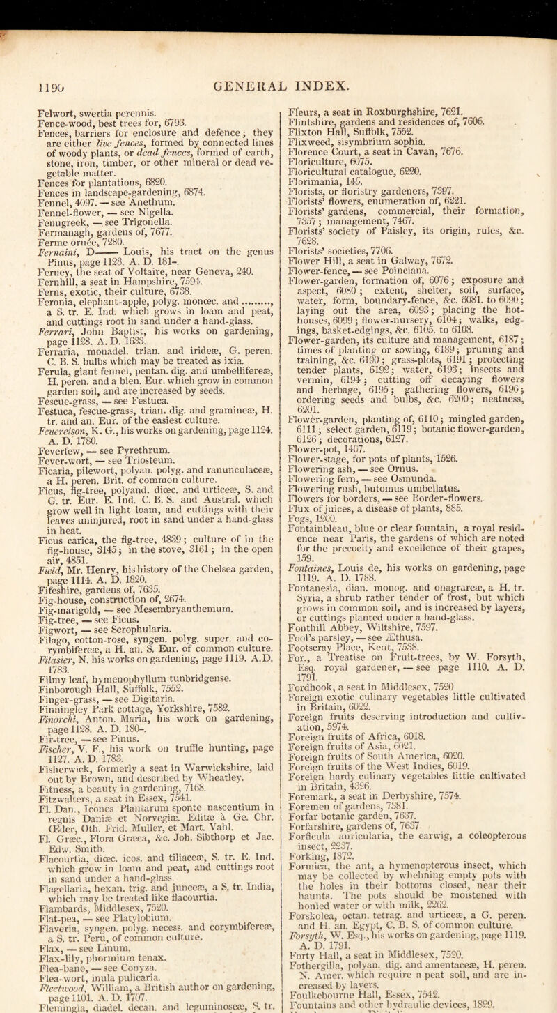 Felwort, swertia perennis. Fence-wood, best trees for, 6793. Fences, barriers for enclosure and defence; they are either live fences, formed by connected lines of woody plants, or dead fences, formed of earth, stone, iron, timber, or other mineral or dead ve¬ getable matter. Fences for plantations, 6820. Fences in landscape-gardening, 6874. Fennel, 4097. — see Anethum. Fennel-flower, — see Nigella. Fenugreek, — see Trigonella. Fermanagh, gardens of, 7677. Ferme onn'e, 7280. Fernaini, D- Louis, his tract on the genus Finns, page 1128. A. D. 181—. Ferney, the seat of Voltaire, near Geneva, 24-0. Fernhill, a seat in Hampshire, 7594. Ferns, exotic, their culture, 6738. Feronia, elephant-apple, polyg. moncec. and., a S. tr. E. Ind. which grows in loam and peat, and cuttings root in sand under a hand-glass. Ferrari, John Baptist, his works on gardening, page 1128. A. D. 1633. Ferraria, monadel. trian. and irideas, G. peren. C. B. S. bulbs which may be treated as ixia. Ferula, giant fennel, pentan. dig. and umbellifere®, H. peren. and a bien. Eur. which grow in common garden soil, and are increased by seeds. Fescue-grass, —see Festuca. Festuca, fescue-grass, trian. dig. and gramme®, H. tr. and an. Eur. of the easiest culture. Fcuereison, K. G., his works on gardening, page 1124. A. D. 1780. Feverfew, — see Pyrethrum. Fever-wort, — see Triosteum. Ficaria, pilewort, polyan. polyg. and ranunculace®, a H. peren. Brit, of common culture. Ficus, fig-tree, polyand. dicec. and urtice®, S. and G. tr. Eur. E. Ind. C. B. S. and Austral, which grow well in light loam, and cuttings with then- leaves uninjured, root in sand under a hand-glass in heat Ficus carica, the fig-tree, 4839; culture of in the fig-house, 3145; in the stove, 3161; in the open air, 4851. Field, Mr. Henry, his history of the Chelsea garden, page 1114. A. D. 1820. Fifeshire, gardens of, 7635. Fig-house, construction of, 2674. Fig-marigold, — see Mesembryanthemum. Fig-tree, — see Ficus. Figwort, — see Scrophularia. Filago, cotton-rose, syngen. polyg. super, and co- rymbifere®, a H. an. S. Eur. of common culture. Filasier, N. his works on gardening, page 1119. A.D. 1783. Filmy leaf, hymenophyllum tunbndgense. Finborough Hall, Suffolk, 7552. Finger-grass, — see Uigitaria. Finningley Park cottage, Yorkshire, 7582. Finorclii, Anton. Maria, his work on gardening, page 1128. A. D. 180-. Fir-tree, — see Pinus. Fischer, V. F., his work on truffle hunting, page 1127. A. D. 1783. Fisherwick, formerly a seat in Warwickshire, laid out by Brown, and described by Wheatley. Fitness, a beauty in gardening, 7168. Fitzwalters, a seat in Essex, 7541. FI. Dan., leones Plantarum sponte nascentium in tegnis Danis et Norvegi®. Edit® a Ge. Chr. CEder, Oth. Frid. Muller, et Mart. Vahl. FI. Gr®c., Flora Gr®ca, &c. Joh. Sibthorp et Jac. Edw. Smith. Flacourtia, dicec. icos. and tiliaceae, S. tr. E. Ind. which grow in loam and peat, and cuttings root in sand under a hand-glass. Flagellaria, hexan. trig, and junce®, a S. tr. India, which may be treated like flacourtia. Flambards, Middlesex, 7520. Flat-pea, — see Platylobium. Flaveria, syngen. polyg. necess. and corvmbifere®, a S. tr. Peru, of common culture. Flax, — see Linum. Flax-lily, phormium tenax. Flea-bane, — see Conyza. Flea-wort, inula pulicaria. Fleetwood, William, a British author on gardening, page 1101. A. 1). 1707. Flemingia, diadel. decan. and leguminose®, S. tr. Fleurs, a seat in Roxburghshire, 7621. Flintshire, gardens and residences of, 7606. Flixton Hall, Suffolk, 7552. Flixweed, sisymbrium sophia. Florence Court, a seat in Cavan, 7676. Floriculture, 6075. Floricultural catalogue, 6220. Florimania, 145. Florists, or floristry gardeners, 7397. Florists’ flowers, enumeration of, 6221. Florists’ gardens, commercial, their formation, 7357; management, 7467. Florists’ society of Paislev, its origin, rules, &c. 7628. Florists’ societies, 7706. Flower Hill, a seat in Galway, 7672. Flower-fence, — see Poinciana. Flower-garden, formation of, 6076; exposure and aspect, 6080 ; extent, shelter, soil, surface, water, form, boundary-fence, &c. 6081. to 6090; laying out the area, 6093; placing the hot¬ houses, 6099; flower-nurserv, 6104; walks, edg¬ ings, basket-edgings, &c. 6105. to 6108. Flower-garden, its culture and management, 6187; times of planting or sowing, 6189; pruning and training, &c. 6190 ; grass-plots, 6191; protecting tender plants, 6192; water, 6193; insects and vermin, 6194; cutting off decaying flowers and herbage, 6195; gathering flowers, 6196; ordering seeds and bulbs, &c. 6200; neatness, 6201. Flower-garden, planting of, 6110; mingled garden, 6111; select garden, 6119; botanic flower-garden, 6126; decorations, 6127. Flower-pot, 1407. Flower-stage, for pots of plants, 1526. Flowering ash, — see Ornus. Flowering fern, — see Osmunda. Flowering rush, butomus umbellatus. Flowers for borders, — see Border-flowers. Flux of juices, a disease of plants, 885. Fogs, 1200. Fontainbleau, blue or clear fountain, a royal resid¬ ence near Paris, the gardens of which are noted for the precocity and excellence of their grapes, 159. Fontaines, Louis de, his works on gardening, page 1119. A. D. 1788. Fontanesia, dian. monog. and onagrareae, a H. tr. Syria, a shrub rather tender of frost, but which grows in common soil, and is increased by layers, or cuttings planted under a hand-glass. Fonthill Abbey, Wiltshire, 7597. Fool’s parsley, — see iEthusa. Footscray Place, Kent, 7538. For., a Treatise on Fruit-trees, by W. Forsyth, Esq. royal gardener, — see page 1110. A. D. 1791. Fordhook, a seat in Middlesex, 7520 Foreign exotic culinary vegetables little cultivated in Britain, 6022. Foreign fruits deserving introduction and cultiv¬ ation, 5974. Foreign fruits of Africa, 6018. Foreign fruits of Asia, 6021. Foreign fruits of South America, 6020. Foreign fruits of the West Indies, 6019. Foreign hardy culinary vegetables little cultivated in Britain, 4326. Foremark, a seat in Derbyshire, 7574. Foremen of gardens, 7381. Forfar botanic garden, 7637. Forfarshire, gardens of, 7637 Forficula auricularia, the earwig, a coleopterous insect, 2237. Forking, 1872. Formica, the ant, a hymenopterous insect, which may be collected by whelming empty pots with the holes in their bottoms closed, near their haunts. The pots should be moistened with honied water or with milk, 2262. Forskolea, octan. tetrag. and urtice®, a G. peren. and FI. an. Egypt, C. B. S. of common culture. Forsyth, W. Esq.', his works on gardening, page 1119. A. D. 1791. Forty Hall, a seat in Middlesex, 7520. Fothergilla, polyan. dig. and amentace®, H. peren. N. Amer. which require a peat soil, and are in¬ creased by layers. Foulkebourne Hall, Essex, 7542. Fountains and other hydraulic devices, 1829.