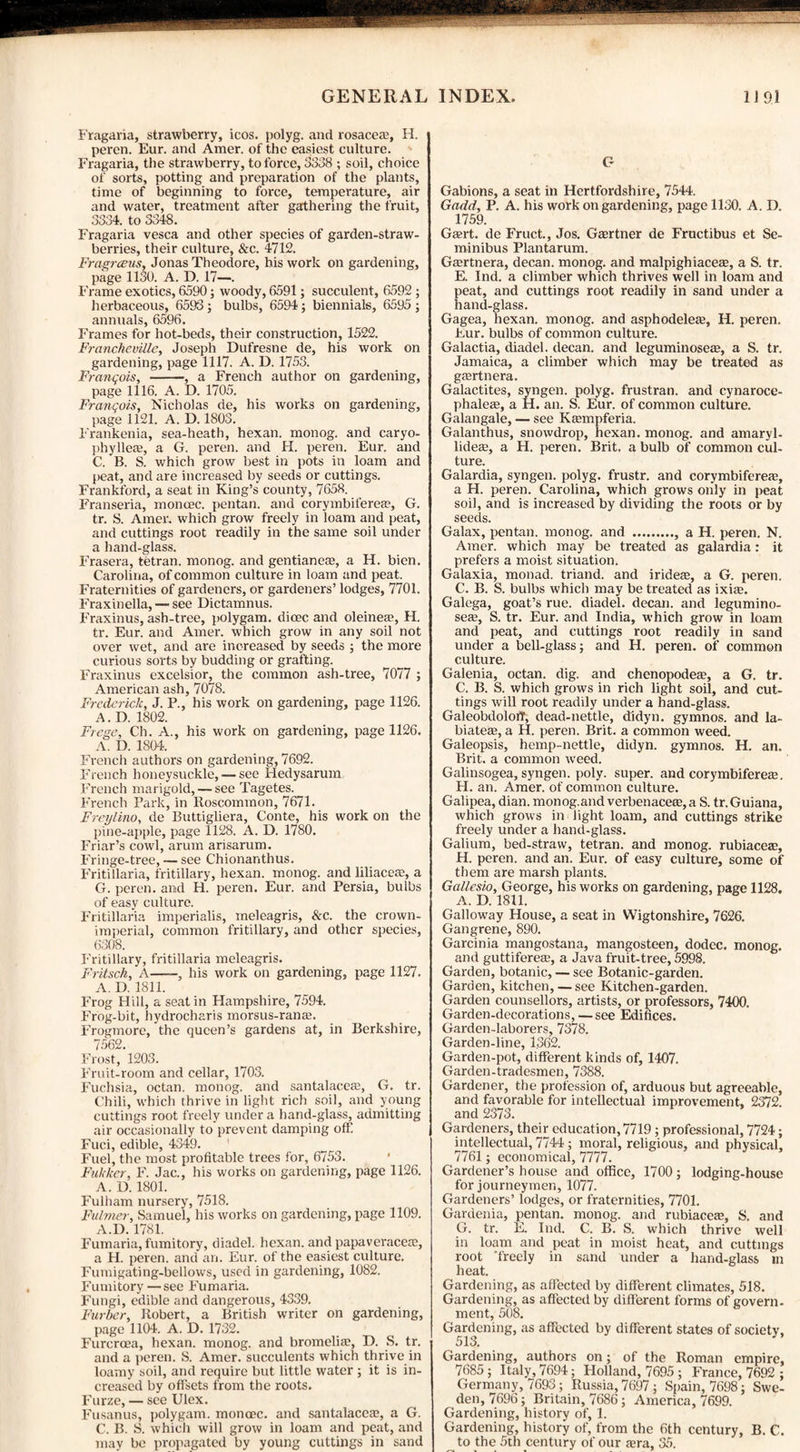 Fragaria, strawberry, icos. polyg. and rosacea?, H. peren. Eur. and Amer. of the easiest culture. Fragaria, the strawberry, to force, 3338 ; soil, choice of sorts, potting and preparation of the plants, time of beginning to force, temperature, air and water, treatment after gathering the fruit, 3334. to 3348. Fragaria vesca and other species of garden-straw¬ berries, their culture, &c. 4712. Fragrceus, Jonas Theodore, his work on gardening, page 1130. A. D. 17—. Frame exotics, 6590; woody, 6591; succulent, 6592 ; herbaceous, 6593; bulbs, 6594; biennials, 6595 ; annuals, 6596. Frames for hot-beds, their construction, 1522. Francheville, Joseph Dufresne de, his work on gardening, page 1117. A. D. 1753. Frcinqois, --, a French author on gardening, page 1116. A. D. 1705. Franqois, Nicholas de, his works on gardening, page 1121. A. D. 1803. Frankenia, sea-heath, hexan. monog. and caryo- phyllem, a G. peren. and H. peren. Eur. and C. B. S. which grow best in pots in loam and peat, and are increased by seeds or cuttings. Frankford, a seat in King’s county, 7658. Franseria, moncec. pentan. and corymbiferea?, G. tr. S. Amer. which grow freely in loam and peat, and cuttings root readily in the same soil under a hand-glass. Frasera, tetran. monog. and gentianete, a H. bien. Carolina, of common culture in loam and peat. Fraternities of gardeners, or gardeners’ lodges, 7701. Fraxinella, — see Dictamnus. Fraxinus, ash-tree, polygam. dioec and oleinea?, H. tr. Eur. and Amer. which grow in any soil not over wet, and are increased by seeds ; the more curious sorts by budding or grafting. Fraxinus excelsior, the common ash-tree, 7077 ; American ash, 7078. Frederick, J. P., his work on gardening, page 1126. A. D. 1802. Frege, Ch. A., his work on gardening, page 1126. A. D. 1804. French authors on gardening, 7692. French honeysuckle, — see Hedysarum French marigold, — see Tagetes. French Park, in Roscommon, 7671. Freylino, de Buttigliera, Conte, his work on the pine-apple, page 1128. A. D. 1780. Friar’s cowl, arum arisarum. Fringe-tree, — see Chionanthus. Fritillaria, fritillary, hexan. monog. and liliaceas, a G. peren. and H. peren. Eur. and Persia, bulbs of easy culture. Fritillaria imperialis, meleagris, &c. the crown- imperial, common fritillary, and other species, 6308. Fritillary, fritillaria meleagris. Fritsch, A—his work on gardening, page 1127. A. D. 1811. Frog Hill, a seat in Hampshire, 7594. Frog-bit, hydrocharis morsus-rana?. Frogmore, the queen’s gardens at, in Berkshire, 7562. Frost, 1203. Fruit-room and cellar, 1703. Fuchsia, octan. monog. and santalacete, G. tr. Chili, which thrive in light rich soil, and young cuttings root freely under a hand-glass, admitting air occasionally to prevent damping off Fuci, edible, 4349. Fuel, the most profitable trees for, 6753. Fukkcr, F. Jac., his works on gardening, page 1126. A. D. 1801. Fulham nursery, 7518. Fulmer, Samuel, his works on gardening, page 1109. A.D. 1781. Fumaria, fumitory, diadel. hexan. and papaveracete, a H. peren. and an. Eur. of the easiest culture. Fumigating-bellows, used in gardening, 1082. Fumitory — see Fumaria. Fungi, edible and dangerous, 4339. Fur her, Robert, a British writer on gardening, page 1104. A. D. 1732. Furcroea, hexan. monog. and bromelim, D. S. tr. and a peren. S. Amer. succulents which thrive in loamy soil, and require but little water ; it is in¬ creased by offsets from the roots. Furze, — see Ulex. Fusanus, polygam. monoec. and santalaceas, a G. C. B. S. which will grow in loam and peat, and may be propagated by young cuttings in sand G Gabions, a seat in Hertfordshire, 7544. Gadd, P. A. his work on gardening, page 1130. A. D. 1759. Gasrt. de Fruct., Jos. Gartner de Fructibus et Se- minibus Plantarum. Gasrtnera, decan. monog. and malpighiaceas, a S. tr. E. Ind. a climber which thrives well in loam and peat, and cuttings root readily in sand under a hand-glass. Gagea, hexan. monog. and asphodelea, H. peren. Eur. bulbs of common culture. Galactia, diadel. decan. and leguminosea, a S. tr. Jamaica, a climber which may be treated as gartnera. Galactites, syngen. polyg. frustran. and cynaroce- phalea, a H. an. S. Eur. of common culture. Galangale, — see Kampferia. Galanthus, snowdrop, hexan. monog. and amaryl- lidea, a H. peren. Brit, a bulb of common cul¬ ture. Galardia, syngen. polyg. frustr. and corymbiferea, a H. peren. Carolina, which grows only in peat soil, and is increased by dividing the roots or by seeds. Galax, pentan. monog. and ., a H. peren. N. Amer. which may be treated as galardia: it prefers a moist situation. Galaxia, monad, triand. and iridea, a G. peren. C. B. S. bulbs which may be treated as ixia. Galega, goat’s rue. diadel. decan. and legumino¬ sea, S. tr. Eur. and India, which grow in loam and peat, and cuttings root readily in sand under a bell-glass; and H. peren. of common culture. Galenia, octan. dig. and chenopodea, a G. tr. C. B. S. which grows in rich light soil, and cut¬ tings will root readily under a hand-glass. GaleobdoloiT, dead-nettle, didyn. gymnos. and la¬ biates?, a H. peren. Brit, a common weed. Galeopsis, hemp-nettle, didyn. gymnos. H. an. Brit, a common weed. Galinsogea, syngen. poly, super, and corymbiferea. H. an. Amer. of common culture. Galipea, dian. monog.and verbenacea,a S. tr. Guiana, which grows in light loam, and cuttings strike freely under a hand-glass. Galium, bed-straw, tetran. and monog. rubiacea, H. peren. and an. Eur. of easy culture, some of them are marsh plants. Gallesio, George, his works on gardening, page 1128. A. D. 1811. Galloway House, a seat in Wigtonshire, 7626. Gangrene, 890. Garcinia mangostana, mangosteen, dodcc. monog. and guttiferea, a Java fruit-tree, 5998. Garden, botanic, — see Botanic-garden. Garden, kitchen, — see Kitchen-garden. Garden counsellors, artists, or professors, 7400. Garden-decorations, — see Edifices. Garden-laborers, 7378. Garden-line, 1362. Garden-pot, different kinds of, 1407. Garden-tradesmen, 7388. Gardener, the profession of, arduous but agreeable, and favorable for intellectual improvement, 2372. and 2373. Gardeners, their education, 7719 ; professional, 7724; intellectual, 7744; moral, religious, and physical, 7761 ; economical, 7777. Gardener’s house and office, 1700; lodging-house for journeymen, 1077. Gardeners’ lodges, or fraternities, 7701. Gardenia, pentan. monog. and rubiaeete, S. and G. tr. E. Ind. C. B. S. which thrive well in loam and peat in moist heat, and cuttings root 'freely in sand under a hand-glass in heat. Gardening, as affected by different climates, 518. Gardening, as affected by different forms of govern- ment, 508. Gardening, as affected by different states of society, 513. Gardening, authors on; of the Roman empire, 7685; Italy, 7694; Holland, 7695 ; France, 7692 ; Germany, 7693; Russia, 7697; Spain, 7698; Swe¬ den, 7696; Britain, 7686; America, 7699. Gardening, history of, 1. Gardening, history of, from the 6th century, B. C. to the 5th century of our fera, 35.