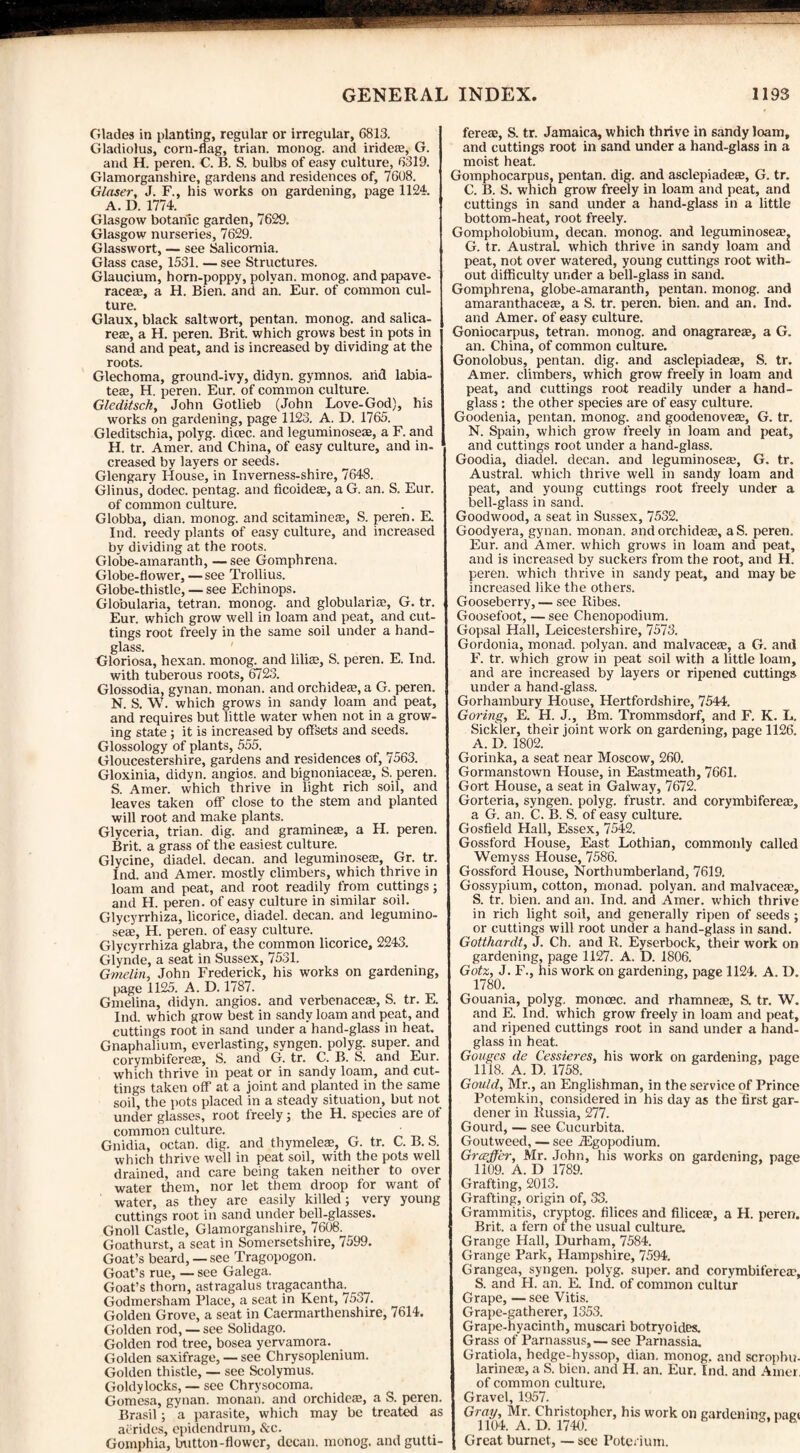 Glades in planting, regular or irregular, 6813. Gladiolus, corn-flag, trian. monog. and iridere, G. and H. peren. C. B. S. bulbs of easy culture, 6319. Glamorganshire, gardens and residences of, 7608. Glaser, J. F., his works on gardening, page 1124. A. D. 1774. Glasgow botanic garden, 7629. Glasgow nurseries, 7629. Glasswort, — see Salicomia. Glass case, 1531. — see Structures. Glaucium, horn-poppy, polvan. monog. and papave- race®, a H. Bien. and ah. Eur. of common cul¬ ture. Glaux, black saltwort, pentan. monog. and salica- re®, a H. peren. Brit, which grows best in pots in sand and peat, and is increased by dividing at the roots. Glechoma, ground-ivy, didyn. gymnos. arid labia¬ te®, H. peren. Eur. of common culture. Gleditsch, John Gotlieb (John Love-God), his works on gardening, page 1123. A. D. 1765. Gleditschia, polyg. dioec. and leguminoseae, a F. and H. tr. Amer. and China, of easy culture, and in¬ creased by layers or seeds. Glengary House, in Inverness-shire, 7648. Glinus, dodec. pentag. and ficoide®, a G. an. S. Eur. of common culture. Globba, dian. monog. and scitamine®, S. peren. E. Ind. reedy plants of easy culture, and increased by dividing at the roots. Globe-amaranth, — see Gomphrena. Globe-flower, — see Trollius. Globe-thistle, — see Echinops. Globularia, tetran. monog. and globulari®, G. tr. Eur. which grow well in loam and peat, and cut¬ tings root freely in the same soil under a hand¬ glass. Gloriosa, hexan. monog. and lili®, S. peren. E. Ind. with tuberous roots, 6723. Glossodia, gynan. monan. and orchide®, a G. peren. N. S. W. which grows in sandy loam and peat, and requires but little water when not in a grow¬ ing state ; it is increased by offsets and seeds. Glossology of plants, 555. Gloucestershire, gardens and residences of, 7563. Gloxinia, didyn. angios. and bignoniace®, S. peren. S. Amer. which thrive in light rich soil, and leaves taken off close to the stem and planted will root and make plants. Glyceria, trian. dig. and gramine®, a H. peren. Brit, a grass of the easiest culture. Glycine, diadel. decan. and leguminose®, Gr. tr. Ind. and Amer. mostly climbers, which thrive in loam and peat, and root readily from cuttings; and H. peren. of easy culture in similar soil. Glycyrrhiza, licorice, diadel. decan. and legumino- se®, H. peren. of easy culture. Glycyrrhiza glabra, the common licorice, 2243. Glynde, a seat in Sussex, 7531. Gmelin, John Frederick, his works on gardening, page 1125. A. D. 1787. Gmelina, didyn. angios. and verbenace®, S. tr. E. Ind. which grow best in sandy loam and peat, and cuttings root in sand under a hand-glass in heat. Gnaphalium, everlasting, syngen. polyg. super, and corymbifere®, S. and G. tr. C. B. fe. and Eur. which thrive in peat or in sandy loam, and cut¬ tings taken off at a joint and planted in the same soil, the pots placed in a steady situation, but not under glasses, root freely; the H. species are of common culture. Gnidia, octan. dig. and thymele®, G. tr. C. B. S. which thrive well in peat soil, with the pots well drained, and care being taken neither to over water them, nor let them droop for want of water, as they are easily killed; very young cuttings root in sand under bell-glasses. Gnoll Castle, Glamorganshire, 7608. Goathurst, a seat in Somersetshire, 7599. Goat’s beard, — see Tragopogon. Goat’s rue, — see Galega. Goat’s thorn, astragalus tragacantha. Godmersham Place, a seat in Kent, 7537. Golden Grove, a seat in Caermarthenshire, 7614. Golden rod, — see Solidago. Golden rod tree, bosea yervamora. Golden saxifrage, — see Chrysoplenium. Golden thistle, — see Scolymus. Goldylocks, — see Chrysocoma. Gomcsa, gynan. monan. and orchide®, a S. peren. Brasil; a parasite, which may be treated as aerides, epidendrum, &c. Gomphia, Imtton-flowcr, decan. monog. and gutti- fere®, S. tr. Jamaica, which thrive in sandy loam, and cuttings root in sand under a hand-glass in a moist heat. Gomphocarpus, pentan. dig. and asclepiade®, G. tr. C. B. S. which grow freely in loam and peat, and cuttings in sand under a hand-glass in a little bottom-heat, root freely. Gompholobium, decan. monog. and leguminose®, G. tr. AustraL which thrive in sandy loam and peat, not over watered, young cuttings root with¬ out difficulty under a bell-glass in sand. Gomphrena, globe-amaranth, pentan. monog. and amaranthace®, a S. tr. peren. bien. and an. Ind. and Amer. of easy culture. Goniocarpus, tetran. monog. and onagrare®, a G. an. China, of common culture. Gonolobus, pentan. dig. and asclepiade®, S. tr. Amer. climbers, which grow freely in loam and peat, and cuttings root readily under a hand¬ glass : the other species are of easy culture. Goodenia, pentan. monog. and goodenove®, G. tr. N. Spain, which grow freely in loam and peat, and cuttings root under a hand-glass. Goodia, diadel. decan. and leguminose®, G. tr. Austral, which thrive well in sandy loam and peat, and young cuttings root freely under a bell-glass in sand. Goodwood, a seat in Sussex, 7532. Goodyera, gynan. monan. and orchide®, a S. peren. Eur. and Amer. which grows in loam and peat, and is increased by suckers from the root, and H. peren. which thrive in sandy peat, and may be increased like the others. Gooseberry, — see Ribes. Goosefoot, — see Chenopodium. Gopsal Hall, Leicestershire, 7573. Gordonia, monad, polyan. and malvace®, a G. and F. tr. which grow in peat soil with a little loam, and are increased by layers or ripened cuttings under a hand-glass. Gorhambury House, Hertfordshire, 7544. Goring, E. H. J., Bm. Trommsdorf, and F. K. L. Sickler, their joint work on gardening, page 1126. A. D. 1802. Gorinka, a seat near Moscow, 260. Gormanstown House, in Eastmeath, 7661. Gort House, a seat in Galway, 7672. Gorteria, syngen. polyg. frustr. and corymbifere®, a G. an. C. B. S. of easy culture. Gosfield Hall, Essex, 7542. Gossford House, East Lothian, commonly called Wemyss House, 7586. Gossford House, Northumberland, 7619. Gossypium, cotton, monad, polyan. and malvace®, S. tr. bien. and an. Ind. and Amer. which thrive in rich light soil, and generally ripen of seeds; or cuttings will root under a hand-glass in sand. Gotthardt, J. Ch. and R. Eyserbock, their work on gardening, page 1127. A. D. 1806. Gotz, J. F., his work on gardening, page 1124. A. D. 1780. Gouania, polyg. moncec. and rhamne®, S. tr. W. and E. Ind. which grow freely in loam and peat, and ripened cuttings root in sand under a hand¬ glass in heat. Gouges de Cessieres, his work on gardening, page 1118. A. D. 1758. Gould, Mr., an Englishman, in the service of Prince Potemkin, considered in his day as the first gar¬ dener in Russia, 277. Gourd, — see Cucurbita. Goutweed, — see iEgopodium. Grcejjer, Mr. John, his works on gardening, page 1109. A. D 1789. Grafting, 2013. Grafting, origin of, 33. Grammitis, cryptog. Alices and Alice®, a H. peren. Brit, a fern of the usual culture. Grange Hall, Durham, 7584. Grange Park, Hampshire, 7594. Grangea, syngen. polyg. super, and corymbifere®, S. and H. an. E. Ind. of common cultur Grape, — see Vitis. Grape-gatherer, 1353. Grape-hyacinth, muscari botryoides. Grass of Parnassus, — see Parnassia. Gratiola, hedge-hyssop, dian. monog. and scrophu- larine®, a S. bien. and H. an. Eur. Ind. and Amer. of common culture. Gravel, 1957. Gray, Mr. Christopher, his work on gardening, pagt 1104. A. D. 1740. 0,1 h Great burnct, — see Potcnum.