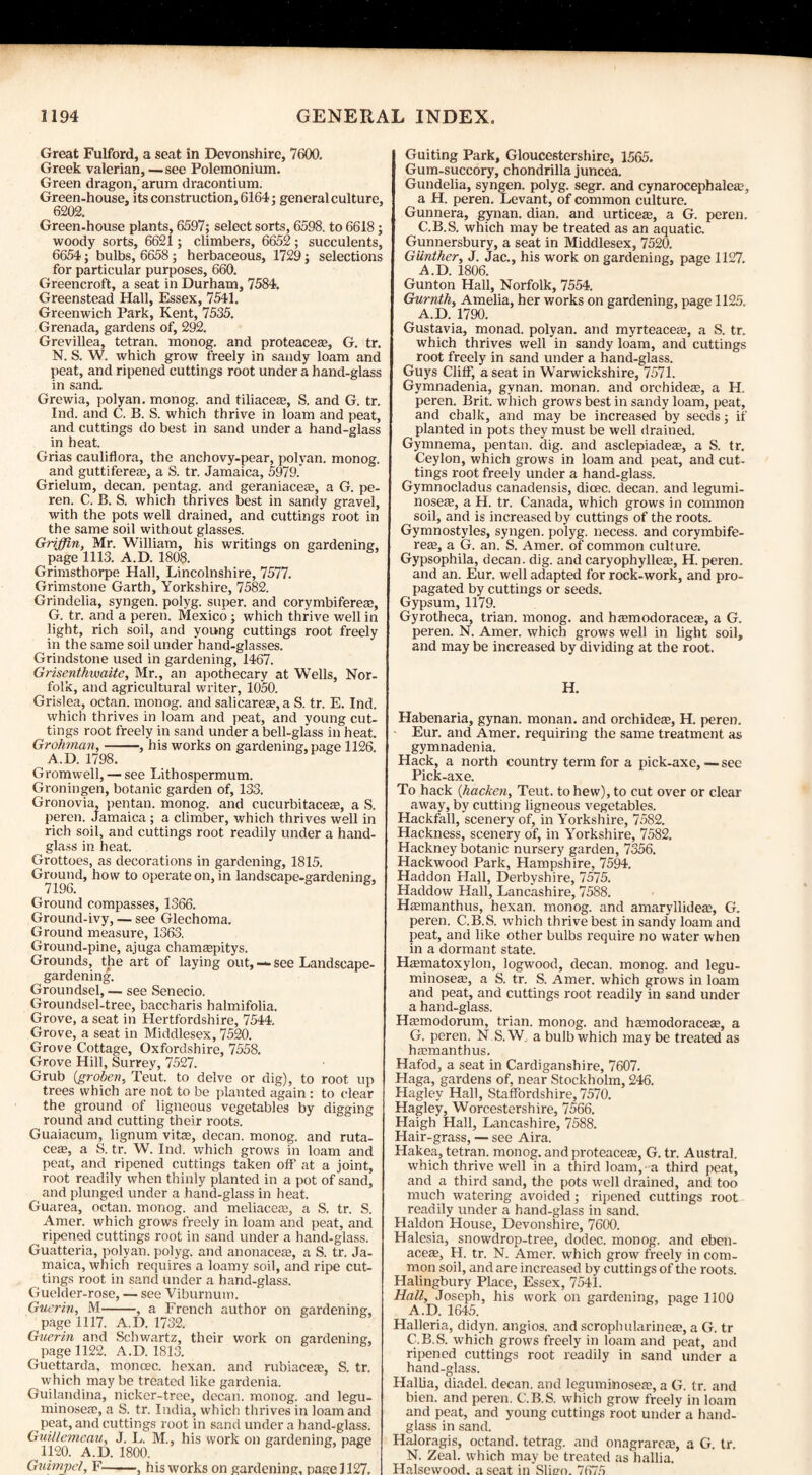Great Fulford, a seat in Devonshire, 7600. Greek valerian, —see Polemonium. Green dragon, arum dracontium. Green-house, its construction, 6164; general culture, 6202. Green-house plants, 6597; select sorts, 6598. to 6618; woody sorts, 6621 ; climbers, 6652 ; succulents, 6654; bulbs, 6658; herbaceous, 1729; selections for particular purposes, 660. Greencroft, a seat in Durham, 7584, Greenstead Hall, Essex, 7541. Greenwich Park, Kent, 7535. Grenada, gardens of, 292. Grevillea, tetran. monog. and proteacea?, G. tr. N. S. W. which grow freely in sandy loam and peat, and ripened cuttings root under a hand-glass in sand. Grewia, polyan. monog. and tiliacese, S. and G. tr. Ind. and C. B. S. which thrive in loam and peat, and cuttings do best in sand under a hand-glass in heat. Grias cauliflora, the anchovy-pear, polyan. monog. and guttifere®, a S. tr. Jamaica, 5979. Grielum, decan. pentag. and geraniaceas, a G. pe- ren. C. B. S. which thrives best in sandy gravel, with the pots well drained, and cuttings root in the same soil without glasses. Griffin, Mr. William, his writings on gardening, page 1113. A.D. 1808. Grimsthorpe Hall, Lincolnshire, 7577. Grimstone Garth, Yorkshire, 7582. Grindelia, syngen. polyg. super, and corymbifereas, G. tr. and a peren. Mexico ; which thrive well in light, rich soil, and young cuttings root freely in the same soil under hand-glasses. Grindstone used in gardening, 1467. Grisenthvuaite, Mr., an apothecary at Wells, Nor¬ folk, and agricultural writer, 1050. Grislea, octan. monog. and salicarea?, a S. tr. E. Ind. which thrives in loam and peat, and young cut¬ tings root freely in sand under a bell-glass in heat. Grohman,-, his works on gardening, page 1126. A.D. 1798. Gromwell, — see Lithospermum. Groningen, botanic garden of, 133. Gronovia, pentan. monog. and cucurbitacese, a S. peren. Jamaica ; a climber, which thrives well in rich soil, and cuttings root readily under a hand¬ glass in heat. Grottoes, as decorations in gardening, 1815. Ground, how to operate on, in landscape-gardening. Ground compasses, 1366. Ground-ivy, — see Glechoma. Ground measure, 1363. Ground-pine, ajuga chamEepitys. Grounds, the art of laying out, — see Landscape¬ gardening. Groundsel,— see Senecio. Groundsel-tree, baccharis halmifolia. Grove, a seat in Hertfordshire, 7544. Grove, a seat in Middlesex, 7520. Grove Cottage, Oxfordshire, 7558. Grove Hill, Surrey, 7527. Grub (groben, Teut. to delve or dig), to root up trees which are not to be planted again : to clear the ground of ligneous vegetables by digging round and cutting their roots. Guaiacum, lignum vitse, decan. monog. and ruta- ceffi, a S. tr. W. Ind. which grows in loam and peat, and ripened cuttings taken off at a joint, root readily when thinly planted in a pot of sand, and plunged under a hand-glass in heat. Guarea, octan. monog. and meliaceas, a S. tr. S. Amer. which grows freely in loam and peat, and ripened cuttings root in sand under a hand-glass. Guatteria, polyan. polyg. and anonacere, a S. tr. Ja¬ maica, which requires a loamy soil, and ripe cut¬ tings root in sand under a hand-glass. Guelder-rose, — see Viburnum. Guerin, M-, a French author on gardening, page 1117. A.D. 1732. Guerin and Schwartz, their work on gardening, page 1122. A.D. 1813. Guettarda, moncec. hexan. and rubiacere, S. tr. which maybe treated like gardenia. Guilandina, nicker-tree, decan. monog. and legu- minoseac, a S. tr. India, which thrives in loam and peat, and cuttings root in sand under a hand-glass. Guillemeau, J. L. M., his work on gardening, page 1120. A.D. 1800. Guimpcl, F-, his works on gardening, page 1127. Guiting Park, Gloucestershire, 1565. Gum-succory, chondrilla juncea. Gundelia, syngen. polyg. segr. and cynarocephalere, a H. peren. Levant, of common culture. Gunnera, gynan. dian. and urticere, a G. peren. C.B.S. which may be treated as an aquatic. Gunnersbury, a seat in Middlesex, 7520. Gunther, J. Jac., his work on gardening, page 1127. A.D. 1806. Gunton Hall, Norfolk, 7554. Gurnth, Amelia, her works on gardening, page 1125. A.D. 1790. Gustavia, monad, polyan. and myrteacea?, a S. tr. which thrives well in sandy loam, and cuttings root freely in sand under a hand-glass. Guys Cliff, a seat in Warwickshire, 7571. Gymnadenia, gynan. monan. and orchideze, a H. peren. Brit, which grows best in sandy loam, peat, and chalk, and may be increased by seeds; if planted in pots they must be well drained. Gymnema, pentan. dig. and asclepiadeas, a S. tr. Ceylon, which grows in loam and peat, and cut¬ tings root freely under a hand-glass. Gymnocladus canadensis, dicec. decan. and legumi- noseas, a H. tr. Canada, which grows in common soil, and is increased by cuttings of the roots. Gymnostyles, syngen. polyg. necess. and corymbife- rese, a G. an. S. Amer. of common culture. Gypsophila, decan. dig. and caryophylleas, H. peren. and an. Eur. well adapted for rock-work, and pro¬ pagated by cuttings or seeds. Gypsum, 1179. Gyrotheca, trian. monog. and hasmodoraceae, a G. peren. N. Amer. which grows well in light soil, and may be increased by dividing at the root. H. Habenaria, gynan. monan. and orchidese, H. peren. Eur. and Amer. requiring the same treatment as gymnadenia. Hack, a north country term for a pick-axe,—see Pick-axe. To hack (hacken, Teut. to hew), to cut over or clear away, by cutting ligneous vegetables. Hackfall, scenery of, in Yorkshire, 7582. Hackness, scenery of, in Yorkshire, 7582. Hackney botanic nursery garden, 7356. Hackwood Park, Hampshire, 7594. Haddon Hall, Derbyshire, 7575. Haddow Hall, Lancashire, 7588. Hsmanthus, hexan. monog. and amaryllideat, G. peren. C.B.S. which thrive best in sandy loam and peat, and like other bulbs require no water when in a dormant state. Hsmatoxylon, logwood, decan. monog. and legu- minosese, a S. tr. S. Amer. which grows in loam and peat, and cuttings root readily in sand under a hand-glass. Ha;modorum, trian. monog. and hamiodoraceffi, a G. peren. N.S.W, a bulb which maybe treated as hcemanthus. Hafod, a seat in Cardiganshire, 7607. Haga, gardens of, near Stockholm, 246. Hagley Hall, Staffordshire, 7570. Hagley, Worcestershire, 7566. Haigh Hall, Lancashire, 7588. Hair-grass, — see Aira. Hakea, tetran. monog. and proteaceEe, G. tr. Austral, which thrive well in a third loam,-a third peat, and a third sand, the pots well drained, and too much watering avoided; ripened cuttings root readily under a hand-glass in sand. Haldon House, Devonshire, 7600. Halesia, snowdrop-tree, dodec. monog. and eben- aceas, H. tr. N. Amer. which grow freely in com¬ mon soil, and are increased by cuttings of the roots. Halingbury Place, Essex, 7541. Hall, Joseph, his work on gardening, page 1100 A.D. 1645. Halleria, didyn. angios. and scrophularinea;, a G. tr C.B.S. which grows freely in loam and peat, and ripened cuttings root readily in sand under a hand-glass. Hallia, diadel. decan. and leguminoseas, a G. tr. and bien. and peren. C.B.S. which grow freely in loam and peat, and young cuttings root under a hand¬ glass in sand. Haloragis, octand. tetrag. and onagrareEE, a G. tr. N. Zeal, which may be treated as hallia. Halsewood. a seat in Slier). 7675