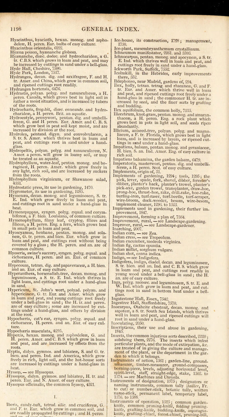 Hyacinthus, hyacinth, hexan. monog. and aspho- dele®, H. peren. Eur. bulbs of easy culture. Hyacinthus orientalis, 6222. Hyama poison, hyasnanche globosa. , Hyeenanche, dicec. dodec. and hydrocharide®, a G. tr. C.B.S. which grows in loam and peat, and may be increased by cuttings in sand under a bell-glass. Hyde Hall, Cheshire, 7590. Hyde Park, London, 7517. Hydrangea, decan. dig. and saxifrage®, F. and H. tr. Amer. and China, which grow in common soil, and ripened cuttings root readily. Hydrangea hortensis, 6476. Hydrastis, polyan. polyg. and ranunculace®, a H. peren. Canada, which grows best in light soil in rather a moist situation, and is increased by tubers of the roots. Hydrocharis, frog-bit, dioec. enneandr. and hydro- charide®, a H. peren. Brit, an aquatic. Hydrocotyle, pennywort, pentan. dig. and umbelli- fere®, G. and H. peren. Eur. Amer. and C. B. S. which grow best in peat soil kept moist, and are increased by division at the root. Hydrolea, pentand. digyn. and convolvulace®, a S. tr. S. Amer. which thrives best in loam and peat, and cuttings root in sand under a hand¬ glass. Hydropeltis, polyan. polyg. and ranunculace®, N. Amer. a peren. will grow in loamy soil, or may be treated as an aquatic. Hydrophyllum, water-leaf, pentan. monog. and bo- ragineas, H. peren. Amer. which grow freely in any light, rich soil, and are increased by suckers from the roots. Hydrophyllum virginicum, or Shawanese salad, 4351. Hydrostatic press, its use in gardening, 1470. Hygrometer, its use in gardening, 1285. Hymenaea, decan. monog. and leguminosea?, S. tr. E. Ind. which grow freely in loam and peat, and cuttings root in sand under a hand-glass in heat. Hymenopappus, syngen. polyg. aequal. and corym- bifere®, a F. bien. Louisiana, of common culture. Hymenophyllum, filmy leaf, cryptog. Alices and (dice®, a H. peren. Eng. a fern, which grows best in small, pots in loam and peat, Hyoscyamus, henbane, pentan. monog. and sola- ne®, G. tr. peren. and bien. Eur. which grow in loam and peat, and cuttings root without being covered by a glass ; the H. peren. and an. are of common culture. Hyoseris, swine’s succory, syngen. polyg. ®qual. and cichoraceae, H. peren. and an. Eur. of common culture. Hypecoum, tetran. dig. and papaverace®, a H. bien. and an. Eur. of easy culture. Hyperanthera, horseradish-tree, decan. monog. and leguminose®, a S. tr. E. Ind. which thrives in light loam, and cuttings root under a hand-glass in sand. Hypericum, St. John’s wort, polyad. polyan. and hypericine®, G, tr. Eur. and Amer. which grow in loam and peat, and young cuttings root freely under a bell-glass in sand ; the H. tr. and peren'. are of easy culture; some are increased by cut¬ tings under a hand-glass, and others by division at the root. Hypochffiris, cat’s ear, syngen. polyg. squab and cichorace®, H. peren. and an. Eur. of easy cul¬ ture. Hypochsris masculata, 4295. Hypoxis, hexan. monog. and asphodele®, G. and H. peren. Amer. and C. B. S. which grow in loam and peat, and are increased by offsets from the roots. Hyptis, didyn. gymnos. and labiates, S. and G. tr. bien. and peren. Ind. and America, which grow freely in rich, light soil, and the hot-house sorts are increased by cuttings under a hand-glass in heat. Hyssop, — see Hyssopus. Hyssopus, didyn. gymnos. and labiates, H. tr. and peren. Eur. and N. Amer. of easy culture. Hyssopus officinalis, the common hyssop, 4321. I. Iberis, candy-tuft, tetrad, silic. and crucifere®, G. and F. tr. Eur. which grow in common soil, and are readily propagated by cuttings: and H. peren. Ice-house, its construction, 1728 ; management, 1730. ’ Ice-plant, mesembryanthemum crystallinum. Ichneumon manifestator, 2261. and 3593. Ichnocarpus, pentan. monog. and apocyne®, a S. tr. E. Ind. which thrives well in loam and peat, and cuttings root freely in sand under a hand-glass. Ickworth Park, Suffolk, 7552. Icolmkill, in the Hebrides, early improvements there, 352. Ildephonso, near Madrid, gardens of, 294. Ilex, holly, tetran. tetrag. and rhamne®, G. and F tr. Eur. and Amer. which thrive well in loam and peat, and ripened cuttings root freely under a hand-glass in sand ; the commoner H. t’r. are in¬ creased by seed, and the finer sorts by grafting and budding. Ilex aquifolium, the common holly, 7115. Illecebrum, knot-grass, pentan. monog. andamaran- thace®, a H, peren. Eng. a rock plant which grows best in pots in light soil, and seeds ripen abundantly. Illicium, aniseed-tree, polyan. polyg. and magno- liace®, a F. tr. Florida, which grows best in light loam, and is increased by layers, or ripened cut¬ tings in sand under a hand-glass. Impatiens, balsam, pentan. monog. and geraniace®, H. bien. S. an. Ind. Amer. Eng. of easy culture in rich soil. Impatiens balsamina, the garden balsam, 6479. Imperatoria, masterwort, pentan. dig. and umbclli- fere®, a H. peren. Scot, of easy culture. Implements, origin of, 31. Implements of gardening, 1294; tools, 1295; the pick, lever, spade, fork, shovel, dibber, forester’s dibber, planter’s hack, planter’s trowel, planter’s pick-axe, garden trowel, transplanter, draw-hoe, prong-hoe, thrust-hoe, rake, drill-rake, hoe-rake, turfing-iron, turf-raser, turf-beetle, turf-scraper, wire-broom, dock-weeder, besom, wire-besom, implement cleaner, 1296. to 1323. Implements used in gardening, their further im¬ provement, 1847. Improvement, forming a plan of, 7364. Improvement, rural, — see Landscape-gardening. Improver, rural, —see Landscape-gardener. Inarching, 2007. Indian corn, — see Zea. Indian cress, — see Tropeolum. Indian cucumber, medeola virginica. Indian fig, cactus opuntia. Indian millet, sorghum vulgare. Indian shot, canna indica. Indigo, — see Indigofera. Indigofera, indigo, diadel. decan. and leguminosea1, S. tr. bien. and an. Ind. and C. B. S. which grow in loam and peat, and cuttings root readily in young wood under a bell-glass in sand; the H. an. are of easy culture. Inga, polyg. monoec. and leguminosea, S. tr. E. and W. Ind. which grow in loam and peat, and cut¬ tings root in sand in bottom heat under a bell- glass. Ingatestone'Hall, Essex, 7542. Ingestree Hall, Staffordshire, 7570. Inocarpus, Otaheite chestnut, decan. monog. and sapote®, a 8. tr. South Sea Islands, which thrives well in loam and peat, and ripened cuttings will root in sand under a hand-glass. Inoculating, 2050. Inscriptions, their use and abuse in gardening, 1845. 5 by Insects, the common injurious sorts described, 2220; subduing them, 2276. The insects which infest particular plants, and the mode of extirpation, &c. are treated of in giving the culture and manage¬ ment of the plant, or the department in the gar¬ den to which it belongs. Instruments of action, 1361 ; garden-line, ground- measurer, timber-measurer, ground-compasses, borning-piece, levels, adjusting horizontal level, spirit-level, staff’, straight-edge, stake, 1362. to 1374. — see Machines and Utensils. Instruments of designation, 1375; designators or naming instruments, common tally (tattler, Fr. to cut) or number-stick, botanic tally, written name-stick, permanent label, temporary label, 1376, to 1388. Instruments of operation, 1325; common garden- knife, common priming-knife, folding pruning- knife, grafting-knife, budding-knife, asparagus- knife, grafting-chisel, forest-chisel, pruning-bill.