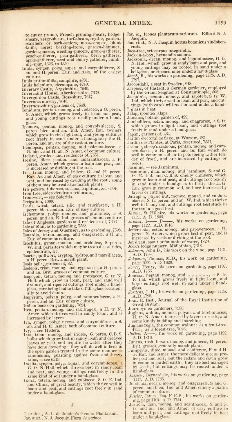 to cut or prune), French pruning-shears, hedge- shears, verge-shears, turf-shears, scythe, garden- scarifiers or bark-scalers, moss-scraper, blunt knife, forest barking-irons, garden-hammer, garden-pincers, weeding-pincers, grape-gatherer, peach-gatherer, pear-gatherer, berry-gatherer, apple-gatherer, seed and cherry gatherer, climb¬ ing-spur, 1326. to 1359. Inula, syngen. polyg. super, and corymbifereae, S. an. and H. peren. Eur. and Asia, of the easiest culture. Inula crithmifolia, samphire, 4281. Inula helenium, elecampane, 4240. Inverary Castle, Argyleshire, 7649. Invercauld House, Aberdeenshire, 7639. Invergordon Castle, Ross-shire, 7647. Inverness nursery, 7648. Inverness-shire, gardens of, 7648. Ionidium, pentan. monog. and violacea?, a G. peren. S. Amer. which grows freely in loam and peat, and young cuttings root readily under a hand¬ glass. Ipomcea, pentan. monog. and convolvulacete, S. peren. bien. and an. Ind. Amer. Eur. twiners which grow in rich light soil, and young cuttings root freely in sand under a hand-glass; the H. peren. and an. are of the easiest culture. Ipomopsis, pentan. monog. and polemoniaceaa, a G. bien. and H. an. N. Amer. of common culture. Ireland, gardens and residences of, 7651. Iresine, dicec. pentan. and amaranthacese, a F. peren. Amer. which grows in loam and peat, and is increased by dividing at the root. Iris, trian. monog. and iridece, G. and H. peren. Eur. As. and Amer. of easy culture in loam and peat, and increased by dividing at the root; some of them may be treated as marsh plants. Iris persica, tuberosa, susiana, xiphium, &c. 6304. Iron-tree, siderodendrum triflorum.. Iron-wort, — see Sideritis. Irrigation, 1098. Isatis, woad, tetrad, silic. and cruciferere, a H. peren. bien. and an. Eur. of easy culture. Ischtemum, polyg. monoec. and gramineaa, a S. peren. and an. E. Ind. grasses of common culture. Isle of Anglesea, gardens and residences of, 7603. Isle of Man, as to gardening, 7588. Isles of Jersey and Guernsey, as to gardening, 7598. Isnardia, tetran. monog. and onagrareee, a H. an. Eur. of common culture. Isochilus, gynan. monan. and orchidere, S. peren. W. Ind. parasites which maybe treattd as aerides, epidendrum, Sec. Isoetis, quillwort, cryptog. hydrop.and marsiliaceae, a H. peren. Brit, a’ marsh plant. Isola bella, gardens of, 82. Isolepis, trian. monog. and cyperacese, a H. peren. and an. Brit, grasses of common culture. Isopogon, tetran. monog. and proteaceae, G. tr. N. Holl. which grow in loam, peat, and sand well drained, and ripened cuttings root under a hand¬ glass, care being had to take off the glass occasion¬ ally to avoid damps. Isopyrum, polyan. polyg. and ranunculaceae, a H. peren. and an. Eur. of easy culture. Italian books on gardening, 7694. Itea, pentan. monog. and saxifrages?, a FI. tr. N. Amer. which thrives well in sandy loam, and is increased by layers. Iva, syngen. polyg. necess. and corymbifereae, a S. an. and H. tr. Amer. both of common culture. Ivy, —see Hedera. Ixia, trian. monog. and iridea?, G. peren. C. B. S. bulbs which grow best in sandy loam and decayed leaves or peat, and require no water after they have done flowering : they will do well in beds in the open garden treated in the same manner as ranunculus, guarding against frost and heavy rains, —see 6319. Ixodia, syngen. polyg. a?qual. and corymbifereaa, a G. tr. N. Holl. which thrives best in sandy loam and peat, and young cuttings root freely in the same kind of soil under a hand-glass.^ Ixora, tetran. monog. and rubiacea?, S. tr. E. Ind. and China, of great beauty, which thrive well in loam and peat, and cuttings root freely in sand under a hand-glass. .1. J. or Jus., A. L. de Jussieu’s Genera Plantarum. Jac. aust., N. J. Jacquin Flora Austriaca. Jac. ic., leones plantarum rariorum. Edita a Fi. J. Jacquin. Jac. vind., N. J. Jacquin hortus botanicus vindobon- ensis. Jaca-tree, artocarpus integrifolia. Jack-in-a-box, hernandia sonora. Jacksonia, decan. monog. and leguminosete, G. tr. N. Holl. which grow in sandy loam and peat, and young cuttings may be rooted in sand under a bell-glass, or ripened ones under a hand-glass. Jacob, R., his works on gardening, page 1125. A.D. 1797. Jacobsdahl, a seat in Sweden, 248. Jacques, of Rastadt, a German gardener, employed by the Grand Seignior at Constantinople, 308. Jacquinia, pentan. monog. and sapoteae, S. tr. W. Ind. which thrive well in loam and peat, and cut¬ tings (with care) will root in sand under a hand- glass in heat. Jalap, ipomoea jalapa. Jamaica, botanic garden of, 499. Jambolifera, octan. monog. and onagrarere, a S. tr. which grows in light loam, and cuttings root freely in sand under a hand-glass. Japan, gardens of, 464. Jardin Electoral de Saxe, at Warsaw, 281. Jardin des Plantes, at Paris, described, 7331. Jasione, sheep’s scabious, pentan. monog. and cam- pan ulacea?, a H. peren. and an. Eur. which do well in common soil, or in pots (being rather ten¬ der of frost), and are increased by cuttings or seeds. Jasmine, — see Jasminum. Jasminum, dian. monog. and jasmines?, S. and G. tr. E. Ind. and C. B. S. chiefly climbers, which grow in loam and peat, and cuttings root readily in sand under a hand-glass in heat; the H. tr Eur. grow in common soil, and are increased by layers or cuttings. Jatropha, physic-nut, monoec. monad, and euphor- biaceas, S. tr. peren. and an. W. Ind. which thrive well in loamy soil, and cuttings root best stuck in the tan in a good heat. Jaume, St. Hillaire, his works on gardening, page 1121. A. D. 1805. Jaunez, I- P-, his works on gardening, page 1122. A.D. 1816. Jeffersonia, octan. monog. and papaveracea?, a H. peren. N. Amer. which grows best in peat, and is increased by seeds or dividing at the root. Jet d’eau, spout or fountain of water, 1829. Jock’s lodge nursery, Midlothian, 7618. Johnson, John B., his work on the vine, page 1131. A.D. 17 9-. Johnston, Thomas, M.D., his work on gardening, page 1099. A.D. 1629. Jones, Henry, his poem on gardening, page 1107. A.D. 1766. Jonesia, heptan. monog. and .. a S. tr. E. Ind. which grows freely in light loam, and large cuttings root well in sand under a hand¬ glass. Jordens, J. H., his works on gardening, page 1126. A.D. 1798. Jour. R. Inst., Journal of the Royal Institution of Great Britain. Journeymen gardeners, 7380. Juglans, walnut, monoec. polyan. and terebintacea?, H. tr. N. Amer. increased by layers or seeds, and some kindly budding and inarching. Juglans regia, the common walnut; as a fruit-tree, 4733; as a forest-tree, 7096. Julien, A-, his work on gardening, page 1122. A.D. 1816. Juncus, rush, hexan. monog. and juncea?, H. peren. Brit, grasses, generally marsh plants. Juniperus, dicec. monad, and coniferea?, F. and H. tr. Eur. and Amer. the more delicate species pre¬ fer peat and soil; but the cedars and savin grow in common garden earth : they are best managed by seeds, but cuttings may be rooted under a hand-glass. Jussieu, Bernard de, his works on gardening, page 1117. A.D. 1735. Jussieuia, decan. monog. and onagrarea?, S. and G. peren. and bien. Ind. and Amer. chiefly aquatics of common culture. Justice, James, Esq. F. R. S., his works on garden¬ ing, page 1104. A.D. 1754. Justicia, dian. monog. and acanthacea?, S. and G. tr. and an. Ind. and Amer. of easy culture in loam and peat, and cuttings root freely in heat under a hand-glass.