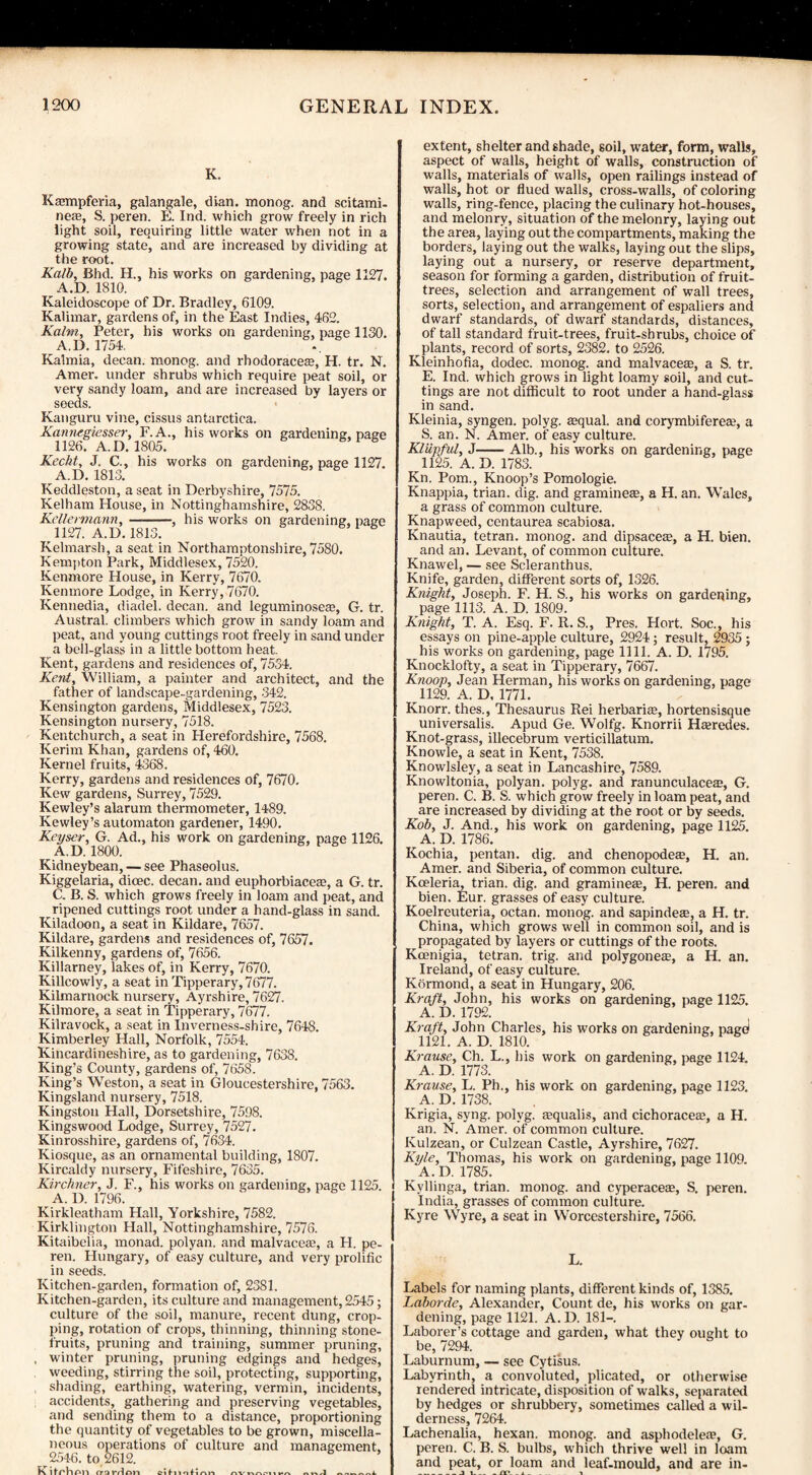 K. Kamipferia, galangale, dian. monog. and scitami- neas, S. peren. E. Ind. which grow freely in rich light soil, requiring little water when not in a growing state, and are increased by dividing at the root. Kalb, Bhd. H., his works on gardening, page 1127. A.D. 1810. Kaleidoscope of Dr. Bradley, 6109. Kalimar, gardens of, in the East Indies, 462. Kalm, Peter, his works on gardening, page 1130. A.D. 1754. Kalmia, decan. monog. and rhodoraceaB, H. tr. N. Amer. under shrubs which require peat soil, or very sandy loam, and are increased by layers or seeds. Kanguru vine, cissus antarctica. Kannegiesser, F.A., his works on gardening:, page 1126. A. D. 1805. Kecht, J. C., A.D. 1813. his works on gardening, page 1127. Keddleston, a seat in Derbyshire, 7575. Kelham House, in Nottinghamshire, 2838. Kellermann, —-, his works on gardening, page 1127. A.D. 1813. Kelmarsh, a seat in Northamptonshire, 7580. Kempton Park, Middlesex, 7520. Kenmore House, in Kerry, 7670. Kenmore Lodge, in Kerry, 7670. Kennedia, diadel. decan. and leguminosea;, G. tr. Austral, climbers which grow in sandy loam and peat, and young cuttings root freely in sand under a bell-glass in a little bottom heat. Kent, gardens and residences of, 7534. Kent, William, a painter and architect, and the father of landscape-gardening, 342. Kensington gardens, Middlesex, 7523. Kensington nursery, 7518. Kentchurch, a seat in Herefordshire, 7568. Kerim Khan, gardens of, 460. Kernel fruits, 4368. Kerry, gardens and residences of, 7670. Kew gardens, Surrey, 7529. Kewley’s alarum thermometer, 1489. Kewley’s automaton gardener, 1490. Keyser, G. Ad., his work on gardening, page 1126. Kidneybean, — see Phaseolus. Kiggelaria, dicec. decan. and euphorbiaceae, a G. tr. C. B. S. which grows freely in loam and peat, and ripened cuttings root under a hand-glass in sand. Kiladoon, a seat in Kildare, 7657. Kildare, gardens and residences of, 7657. Kilkenny, gardens of, 7656. Killarney, lakes of, in Kerry, 7670. Killcowly, a seat in Tipperary, 7677. Kilmarnock nursery, Ayrshire, 7627. Kilmore, a seat in Tipperary, 7677. Kilravock, a seat in Inverness-shire, 7648. Kimberley Hall, Norfolk, 7554. Kincardineshire, as to gardening, 7638. King’s County, gardens of, 7658. King’s Weston, a seat in Gloucestershire, 7563. Kingsland nursery, 7518. Kingston Hall, Dorsetshire, 7598. Kingswood Lodge, Surrey, 7527. Kinrosshire, gardens of, 7634. Kiosque, as an ornamental building, 1807. Kircaldy nursery, Fifeshire, 7635. Kirchner, J. F., his works on gardening, page 1125. A. D. 1796. Kirkleatham Hall, Yorkshire, 7582. Kirklington Hall, Nottinghamshire, 7576. Kitaibelia, monad, polyan. and malvaceas, a H. pe¬ ren. Hungary, of easy culture, and very prolific in seeds. Kitchen-garden, formation of, 2381. Kitchen-garden, its culture and management, 2545; culture of the soil, manure, recent dung, crop¬ ping, rotation of crops, thinning, thinning stone- fruits, pruning and training, summer pruning, , winter pruning, pruning edgings and hedges, weeding, stirring the soil, protecting, supporting, shading, earthing, watering, vermin, incidents, accidents, gathering and preserving vegetables, and sending them to a distance, proportioning the quantity of vegetables to be grown, miscella¬ neous operations of culture and management, 2546. to 2612. K llchnn tratvlnn extent, shelter and shade, soil, water, form, walls, aspect of walls, height of walls, construction of walls, materials of walls, open railings instead of walls, hot or flued walls, cross-walls, of coloring walls, ring-fence, placing the culinary hot-houses, and melonry, situation of the melonry, laying out the area, laying out the compartments, making the borders, laying out the walks, laying out the slips, laying out a nursery, or reserve department, season for forming a garden, distribution of fruit- trees, selection and arrangement of wall trees, sorts, selection, and arrangement of espaliers and dwarf standards, of dwarf standards, distances, of tall standard fruit-trees, fruit-shrubs, choice of plants, record of sorts, 2382. to 2526. Kleinhofia, dodec. monog. and malvacete, a S. tr. E. Ind. which grows in light loamy soil, and cut¬ tings are not difficult to root under a hand-glass in sand. Kleinia, syngen. polyg. asqual. and corymbifereaj, a S. an. N. Amer. of easy culture. Kliipful, J-Alb., his works on gardening, page 1125. A. D. 1783. Kn. Pom., Knoop’s Pomologie. Knappia, trian. dig. and gramineae, a H. an. Wales, a grass of common culture. Knapweed, centaurea scabiosa. Knautia, tetran. monog. and dipsacem, a H. bien. and an. Levant, of common culture. Knawel, — see Scleranthus. Knife, garden, different sorts of, 1326. Knight, Joseph. F. H. S., his works on gardening, page 1113. A. D. 1809. Knight, T. A. Esq. F. R. S., Pres. Hort. Soc., his essays on pine-apple culture, 2924; result, 2935 ; his works on gardening, page 1111. A. D. 1795. Knocklofty, a seat in Tipperary, 7667. Knoop, Jean Herman, his works on gardening, page 1129. A. D, 1771. Knorr. thes.. Thesaurus Rei herbariae, hortensisque universalis. Apud Ge. Wolfg. Knorrii Hajredes. Knot-grass, illecebrum verticillatum. Knowle, a seat in Kent, 7538. Knowlsley, a seat in Lancashire, 7589. Knowltonia, polyan. polyg. and ranunculacea?, G. peren. C. B. S. which grow freely in loam peat, and are increased by dividing at the root or by seeds. Kob, J. And., his work on gardening, page 1125. A. D. 1786. Kochia, pentan. dig. and chenopodes, H. an. Amer. and Siberia, of common culture. Kceleria, trian. dig. and gramme®, H. peren. and bien. Eur. grasses of easy culture. Koelreuteria, octan. monog. and sapindeae, a H. tr. China, which grows well in common soil, and is propagated by layers or cuttings of the roots. Koenigia, tetran. trig, and polygoneae, a H. an. Ireland, of easy culture. Kormond, a seat in Hungary, 206. Kraft, John, his works on gardening, page 1125. A. D. 1792. Kraft, John Charles, his works on gardening, pagei 1121. A. D. 1810. Krause, Ch. L., his work on gardening, page 1124. A. D. 1773. Krause, L. Ph., his work on gardening, page 1123. A. D. 1738. Krigia, syng. polyg. aequalis, and cichoracea;, a H. an. N. Amer. of common culture. Kulzean, or Culzean Castle, Ayrshire, 7627. Kyle, Thomas, his work on gardening, page 1109. A.D, 1785. Kyllinga, trian. monog. and cyperaceas, S. peren. India, grasses of common culture. Kyre Wyre, a seat in Worcestershire, 7566. L. Labels for naming plants, different kinds of, 1385. Laborde, Alexander, Count de, his works on gar¬ dening, page 1121. A. D. 181—. Laborer’s cottage and garden, what they ought to be, 7294. Laburnum, — see Cytisus. Labyrinth, a convoluted, plicated, or otherwise rendered intricate, disposition of walks, separated by hedges or shrubbery, sometimes called a wil¬ derness, 7264. Lachenalia, hexan. monog. and asphodelea?, G. peren. C. B. S. bulbs, which thrive well in loam and peat, or loam and leaf-mould, and are in- _j i_- m _ ■«