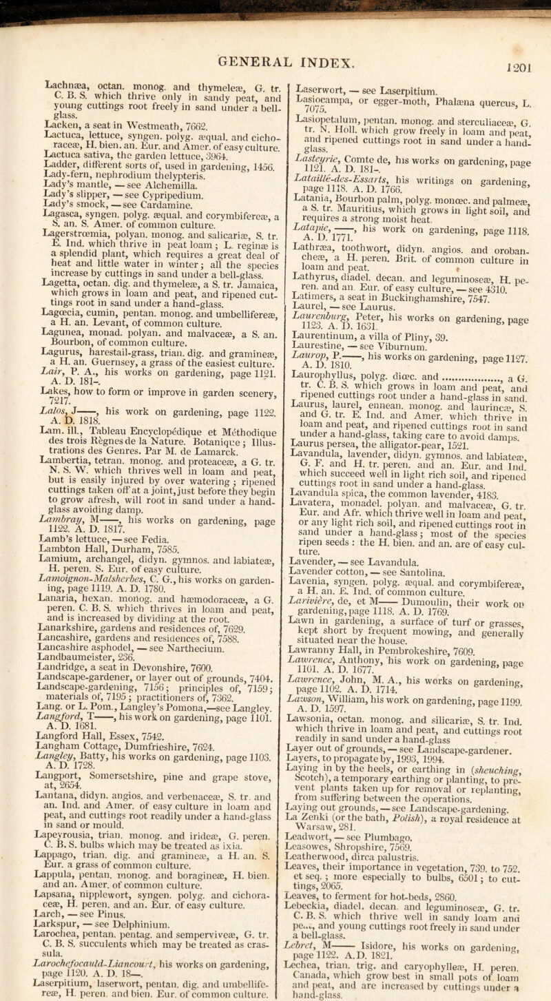 1201 Lachnasa, octan. monog. and thymeles, G. tr. C. B. S. which thrive only in sandy peat, and young cuttings root freely in sand under a bell- glass. Lacken, a seat in Westmeath, 7662. Lactuca, lettuce, syngen. polyg. a?qual. and cicho- races, H. bien. an. Eur. and Amer. of easy culture Lactuca sativa, the garden lettuce, 3964. Ladder, different sorts of, used in gardening, 1456 Lady-fern, nephrodium thelypteris. Lady’s mantle, — see Alchemilla. Lady’s slipper, —see Cypripedium. Lady’s smock, — see Cardamine. Lagasca, syngen. polyg. requal. and corymbiferes, a S. an. S. Amer. of common culture. Lagerstrcemia, polyan. monog. and salicaris, S. tr. E. Ind. which thrive in peat loam; L. regins is a splendid plant, which requires a great deal of heat and little water in winter; all the species increase by cuttings in sand under a bell-glass. Lagetta, octan. dig. and thymeles, a S. tr. Jamaica, which grows in loam and peat, and ripened cut¬ tings root in sand under a hand-glass. Lagoecia, cumin, pentan. monog. and umbelliferes, a H. an. Levant, of common culture. Lagunea, monad, polyan. and malvaces, a S. an. Bourbon, of common culture. Lagurus, harestail-grass, trian. dig. and grammes, a H. an. Guernsey, a grass of the easiest culture. Lair, P. A., his works on gardening, page 1121. A. D. 181—. Lakes, how to form or improve in garden scenery, 7217. Lalos, J-, his work on gardening, page 1122. A. D. 1818. Lam. ill., Tableau Encyclop^dique et MtThodique des trois R^gnesde la Nature. Botanique ; Illus¬ trations des Genres. Par M. de Lamarck. Lambertia, tetran. monog. and proteaces, a G. tr. N. S. W. which thrives well in loam and peat, but is easily injured by over watering ; ripened cuttings taken off at a joint, just before they begin to grow afresh, will root in sand under a hand¬ glass avoiding damp. Lambray, M-, his works on gardening, page 1122. A. D. 1817. Lamb’s lettuce, — see Fedia. Lambton Hall, Durham, 7585. Lamium, archangel, didyn. gymnos. and labiate®, H. peren. S. Eur. of easy culture. Lamoignon-Malshcrbes, C. G., his works on garden¬ ing, page 1119. A. D. 1780. Lanaria, hexan. mortog. and hannodorace®, a G. peren. C. B. S. which thrives in loam and peat, and is increased by dividing at the root. Lanarkshire, gardens and residences of, 7629. Lancashire, gardens and residences of, 7588. Lancashire asphodel, — see Narthecium. Landbaumeister, 236. Landridge, a seat in Devonshire, 7600. Landscape-gardener, or layer out of grounds, 7404. Landscape-gardening, 7156; principles of, 7159; materials of, 7195; practitioners of, 7362. Lang, or L. Pom., Langley’s Pomona,—see Langley. Langford, T-, his work on gardening, page 1101. A. D. 1681. Langford Hall, Essex, 7542. Langham Cottage, Dumfrieshire, 7624. Langley, Batty, his works on gardening, page 1103. Langport, Somersetshire, pine and grape stove, at, 2654. Lantana, didyn. angios. and verbenaceae, S. tr. and an. Ind. and Amer. of easy culture in loam and peat, and cuttings root readily under a hand-glass in sand or mould. Lapeyrousia, trian. monog. and iride®, G. peren. C. B. S. bulbs which may be treated as ixia. Lappago, trian. dig. and gramineas, a H. an. S. Eur. a grass of common culture. Lappula, pentan. monog. and boragine®, H. bien. and an. Amer. of common culture. Lapsana, nipplewort, syngen. polyg. and cichora- ce®, H. peren. and an. Eur. of easy culture. Larch, —see Pinus. Larkspur, — see Delphinium. Larochea, pentan. pentag. and sempervive®, G. tr. C. B. S. succulents which may be treated as cras- sula. Larochefocauld-Liancourt, his works on gardening, page 1120. A. D. 18—. Laserpicium, laserwort, pentan. dig. and umbellife- rese, H. peren, and bien. Eur. of common culture. Laserwort, — see Laserpitium. Lasiocampa, or egger-moth, Phalama quercus, L. Lasiopetalum, pentan. monog. and sterculiace®, G. tr. N. Holl. which grow freely in loam and peat and ripened cuttings root in sand under a hand¬ glass. Lasteyrie, Comte de, his works on gardening, page Lataille-des-Essarts, his writings on gardening page 1118. A. D. 1766. Latania, Bourbon palm, polyg, monoec. and palmece, a 8. tr. Mauritius, which grows in light soil, and requires a strong moist heat. Latapie,-, his work on gardening, page 1118 A. D. 1771. Lathnea, toothwort, didyn. angios. and oroban- cheEe, a H. peren. Brit, of common culture in loam and peat. { Lathyrus, diadel. decan. and leguminose®, H. pe- ren. and an. Eur. of easy culture, —see 4310 Latimers, a seat in Buckinghamshire, 7547. Laurel, — see Laurus. Laurenbiirg, Peter, his works on gardening, page ii£o. A. I). 1631. Laurentinum, a villa of Pliny, 39. Laurestine, — see Viburnum. Laurop, P.-, his works on gardening, page 1127. A. 11. 1810. Laurophyllus, polyg. dioec. and.} a q tr. C. B. S. which grows in loam and peat, and ripened cuttings root under a hand-glass in sand. Laurus, laurel, ennean. monog. and laurinc® S. and G. tr. E. Ind. and Amer. which thrive5 in loam and peat, and ripened cuttings root in sand under a hand-glass, taking care to avoid damps Laurus persea, the alligator-pear, 1521. Lavanduk, lavender, didyn. gymnos. and labiates, G P. and H. tr. peren. and an. Eur. and Ind which succeed well in light rich soil, and ripened cuttings root in sand under a hand-glass. Lavandula spica, the common lavender, 4i83. Lavatera, monadel. polyan. and malvace®, G. tr Eur. and Afr. which thrive well in loam and peat or any light rich soil, and ripened cuttings root in sand under a hand-glass; most of the species ripen seeds : the H, bien. and an. are of easy cul¬ ture. Lavender, — see Lavandula. Lavender cotton, — see Santolina. Lavenia, syngen. polyg. squab and corymbifere®, a H. an. E. Ind. of common culture. Lariviere, de, et M-Dumoulin, their work on gardening, page 1118. A. D. 1769. Lawn in gardening, a surface of turf or grasses kept short by frequent mowing, and generally situated near the house. 6 y Lawranny Flail, in Pembrokeshire, 7609. Lawrence, Anthony, his work on gardening nagp 1101. A. D. 1677. 1 b Lawrence, John, M. A., his works on gardening page 1102. A. D. 1714. Lawson,^William, his work on gardening, page 1199. Lawsonia, octan. monog. and silicari®, S. tr. Ind. which thrive in loam and peat, and cuttings root readily in sand under a hand-glass Layer out of grounds, — see Landscape-gardener. Layers, to propagate by, 1993, 1994. Laying in by the heels, or earthing in (shcuching, Scotch), a temporary earthing or planting, to pre¬ vent plants taken up for removal or replanting, from suffering between the operations. Laying out grounds, — see Landscape-gardening. La Zenki (or the bath, Polish), a royal residence at Warsaw, 281. Leadwort, — see Plumbago. Leasowes, Shropshire, 7569. Leatherwood, dirca palustris. Leaves, their importance in vegetation, 739. to 752 et seq. ; more especially to bulbs, 6501; to cut¬ tings, 2065. Leaves, to ferment for hot-beds, 2860. Lebeckia, diadel. decan. and leguminose®, G. tr. C. B. S. which thrive well in sandy loam and pe<^, and young cuttings root freely in sand under a bell-glass. Lebret, M- Isidore, his works on gardening, page 1122. A.D. 1821. Lechea, trian. trig, and caryophylle®, H. peren. Canada, which grow best in small pots of loam and peat, and are increased by cuttings under a hand-glass.