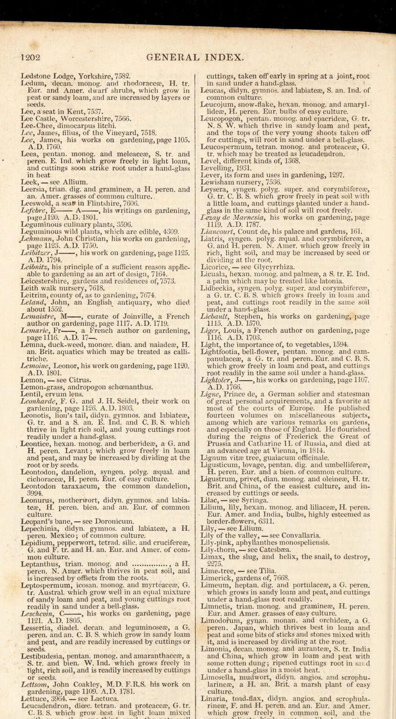 Ledstone Lodge, Yorkshire, 7582. Ledum, decan. monog. and rhodoracece, H. tr. Eur. and Amer. dwarf shrubs, which grow in peat or sandy loam, and are increased by layers or seeds. Lee, a seat in Kent, 7537. Lee Castle, Worcestershire, 7566. Lee-Chee, dimocarpus litchi. l.ee, James, filius, of the Vineyard, 7518. Lee, James, his works on gardening, page 1105. A.D. 1760. Leea, pentan. monog. and meleacea?, S. tr. and peren. E. Ind. which grow freely in light loam, and cuttings soon strike root under a hand-glass in heat Leek, — see Allium. Leersia, trian. dig. and gramine®, a H. peren. and an. Amer. grasses of common culture. Leeswold, a seat? in Flintshire, 7606. Lefebre, E-A-, his writings on gardening, page 1120. A.D. 1801. Leguminous culinary plants, 3596. Leguminous wild plants, which are edible, 4309. Lehmann, John Christian, his works on gardening, ’ page 1123. A.D. 1750. Leibitzer, J-, his work on gardening, page 1125. A.D. 1794. Leibnitz, his principle of a sufficient reason applic¬ able to gardening as an art of design, 7164. Leicestershire, gardens and residences of, 7573. Leith walk nursery, 7618. Leitrim, county of, as to gardening, 7674. Leland, John, an English antiquary, who died about 1552. Lemaistre, M-, curate of Joinville, a French author on gardening, page 1117. A.D. 1719. Lemarie, Fr-, a French author on gardening, page 1116. A.D. 17—. Lemna, duck-weed, moncec. dian. and naiadese, H. an. Brit, aquatics which may be treated as calli- triche. Lemoine, Leonor, his work on gardening, page 1120. A.D. 1801. Lemon, — see Citrus. Lemon-grass, andropogon schcenanthus. Lentil, ervum lens. Leonharde, F. G. and J. H. Seidel, their work on gardening, page 1126. A.D. 1803. Leonotis, lion’s tail, didyn. gymnos. and labiates, G. tr. and a S. an. E. Ind. and C. B. S. which thrive in light rich soil, and young cuttings root readily under a hand-glass. Leontice, hexan. monog. and berberidese, a G. and H. peren. Levant; which grow freely in loam and peat, and may be increased by dividing at the root or by seeds. Leontodon, dandelion, syngen. polyg. squab and cichoraceas, H. peren. Eur. of easy culture. Leontodon taraxacum, the common dandelion, 3994. Leonurus, motherwort, didyn. gymnos. and labia¬ tes, H. peren. bien. and an. Eur. of common culture. Leopard’s bane, — see Doronicum. Lepechinia, didyn. gymnos. and labiates, a H. peren. Mexico; of common culture. Lepidium, pepperwort, tetrad, silic. and cruciferes, G. and F. tr. and H. an. Eur. and Amer. of com¬ mon culture. Leptanthus, trian. monog. and ., a II. peren. N. Amer. which thrives in peat soil, and is increased by offsets from the roots. Leptospermum, icosan. monog. and myrteaces, G. tr. Austral, which grow well in an equal mixture of sandy loam and peat, and young cuttings root readily in sand under a bell-glass. Leschevin, C-, his works on gardening, page 1121. A.D. 1805. Lessertia, diadel. decan. and leguminoses, a G. peren. and an. C. B. S. which grow in sandy loam and peat, and are readily increased by cuttings or seeds. Lestibudesia, pentan. monog. and amaranthaces, a S. tr. and bien. W. Ind. which grows freely in light, rich soil, and is readily increased by cuttings or seeds. Lettsom, John Coakley, M.D. F.R.S. his work on gardening, page 1109. A.D. 1781. Lettuce, 3964. — see Lactuca. Leucadendron, dioec. tetran. and proteacea?, G. tr. C. B. S. which grow best in light loam mixed cuttings, taken off early in spring at a joint, root in sand under a hand-glass. Leucas, didyn. gymnos. and labiatese, S. an. Ind. of common culture: Leucojum, snow-flake, hexan. monog. and amaryl- lideze, H. peren. Eur. bulbs of easy culture. Leucopogon, pentan. monog. and epacridea?, G. tr. N. S. W. which thrive in sandy loam and peat, and the tops of the very young shoots taken off for cuttings, will root in sand under a bell-glass. Leucospermum, tetran. monog. and proteaceae, G. tr. which may be treated as leucadendron. Level, different kinds of, 1368. Levelling, 1931. Lever, its form and uses in gardening, 1297. Lewisham nursery, 7536. Leysera, syngen. polyg. super, and corymbiferea?, G. tr. C. B. S. which grow freely in peat soil with a little loam, and cuttings planted under a hand¬ glass in the same kind of soil will root freely. lezay de Marnesia, his works on gardening, page 1119. A.D. 1787. Liancourt, Count de, his palace and gardens, 161. Liatris, syngen. polyg. asqual. and corymbiferea?, a G. and H. peren. N. Amer. which grow freely in rich, light soil, and may be increased by seed or dividing at the root. Licorice, — see Glycyrrhiza. Licuala, hexan. monog. andpalmese, a S. tr. E. Ind. a palm which may be treated like latonia. Lidbeckia, syngen. polyg. super, and corymbifereEe, a G. tr. C. B. S. which grows freely in loam and peat, and cuttings root readily in the same soil under a hand-glass. Liebault, Stephen, his works on gardening, page 1115. A.D. 1570. Liger, Louis, a French author on gardening, page 1116. A.D. 1703. Light, the importance of, to vegetables, 1594. Lightfootia, bell-flower, pentan. monog. and cam- panulacea?, a G. tr. and peren. Eur. and C. B. S. which grow freely in loam and peat, and cuttings root readily in the same soil under a hand-glass. Lightoler, J-, his works on gardening, page 1107. A.D. 1766. Ligne, Prince de, a German soldier and statesman of great personal acquirements, and a favorite at most of the courts of Europe. He published fourteen volumes on miscellaneous subjects, among which are various remarks on gardens, and especially on those of England. Fie flourished during the reigns of Frederick the Great of Prussia and Catharine II. of Russia, and died at an advanced age at Vienna, in 1814. Lignum vita? tree, guaiacum officinale. Ligusticum, lovage, pentan. dig. and umbellifereo?, H. peren. Eur. and a bien. of common culture. Ligustrum, privet, dian. monog. and oleinea?, H. tr. Brit, and China, of the easiest culture, and in¬ creased by cuttings or seeds. Lilac, — see Syringa. Lilium, lily, hexan. monog. and liliacea?, H. peren. Eur. Amer. and India, bulbs, highly esteemed as border-flowers, 6311. Lily, — see Lilium. Lily of the valley, — see Convallaria. Lily-pink, aphyllanthes monospeliensis. Lily-thorn, — see Catesbsea. Limax, the slug, and helix, the snail, to destroy, 2275. Lime-tree, — see Tilia. Limerick, gardens of, 7668. Limeum, heptan. dig. and portulacea?, a G. peren. which grows in sandy loam and peat, and cuttings under a hand-glass root readily. Limnetis, trian. monog. and graminefe, H. peren. Eur. and Amer. grasses of easy culture. Limodorum, gynan. monan. and orchidea?, a G. peren. Japan, which thrives best in loam and peat and some bits of sticks and stones mixed with it, and is increased by dividing at the root. Limonia, decan. monog. and aurantese, S. tr. India and China, which grow in loam and peat with some rotten dung; ripened cuttings root in sai d under a hand-glass in a moist heat. Limosella, mudwort, didyn. angios. and scrophu- larinea?, a H. an. Brit, a marsh plant of easy culture. Linaria, toad-flax, didyn. angios. and scrophula- rineas, F. and H. peren. and an. Eur. and Amer. which grow freely in common soil, and the __ j . i!_i .. l.:_i . _ i vi i , , •