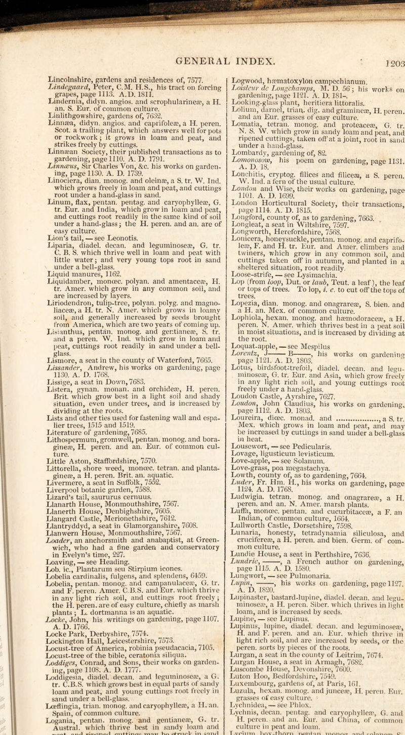 Lincolnshire, gardens and residences of, 7577. Lindegaard, Peter, C.M. H.S., his tract on forcing grapes, page 1113. A.D. 1811. Lindernia, didyn. angios. and scrophularineae, a H. an. S. Eur. of common culture. Linlithgowshire, gardens of, 7632. Limicea, didyn, angios. and caprifolese, a H. peren. Scot, a trailing plant, which answers well for pots or rockwork; it grows in loam and peat, and strikes freely by cuttings. Linnajan Society, their published transactions as to gardening, page 1110. A. D. 1791. Linrueus, Sir Charles Von, &c. his works on garden¬ ing, page 1130. A. D. 1739. Linociera, dian. monog. and oleinee, a S. tr. W. Ind. which grows freely in loam and peat, and cuttings root under a hand-glass in sand. Linum, flax, pentan. pentag. and caryophylleas, G. tr. Eur. and India, which grow in loam and peat, and cuttings root readily in the same kind of soil under a hand-glass; the H. peren. and an. are of easy culture. Lion’s tail, — see Leonotis. Liparia, diadel. decan. and leguminoseas, G. tr. C. B. S. which thrive well in loam and peat with little water; and very young tops root in sand under a bell-glass. Liquid manures, 1162. Liquidamber, moncec. polyan. and amentaceas, H. tr. Amer. which grow in any common soil, and are increased by layers. Liriodendron, tulip-tree, polyan. polyg. and magno- liaceae, a H. tr. N. Amer. which grows in loamy soil, and generally increased by seeds brought from America, which are two years of coming up. Lisianthus, pentan. monog. and gentianeae, S. tr. and a peren. W. Ind. which grow in loam and peat, cuttings root readily in sand under a bell- glass. Lismore, a seat in the county of Waterford, 7665. Lissander, Andrew, his works on gardening, page 1130. A. D. 1768. Lissige, a seat in Down, 7683. Listera, gynan. monan. and orchideas, H. peren. Brit, which grow best in a light soil and shady situation, even under trees, and is increased by dividing at the roots. Lists and other ties used for fastening wall and espa¬ lier trees, 1515 and 1519. Literature of gardening, 7685. Lithospermum, gromwell, pentan. monog. and bora- gineas, H. peren. and an. Eur. of common cul¬ ture. Little Aston, Staffordshire, 7570. Littorella, shore weed, moncec. tetran. and planta- gineas, a H. peren. Brit. an. aquatic. Livermere, a seat in Suffolk, 7552. Liverpool botanic garden, 7588. Lizard’s tail, saururus cernuus. Llanarth House, Monmouthshire, 7567. Llanerth Elouse, Denbighshire, 7605. Llangard Castle, Merionethshire, 7612. Llantryddyd, a seat in Glamorganshire, 7608. Llanwern House, Monmouthshire, 7567. Loader, an anchorsmith and anabaptist, at Green¬ wich, who had a fine garden and conservatory in Evelyn’s time, 227. Loaving, — see Heading. Lob. ic., Plantarum seu Stirpium icones. Lobelia cardinalis, fulgens, and splendens, 6459. Lobelia, pentan. monog. and campanulaceaD, G. tr. and F. peren. Amer. C.B.S. and Eur. which thrive in any light rich soil, and cuttings root freely; the H. peren. are of easy culture, chiefly as marsh plants ; L. dortmanna is an aquatic. Locke, John, his writings on gardening, page 1107. A. D. 1766. Locke Park, Derbyshire, 7574. Lockington Hall, Leicestershire, 7573. Locust-tree of America, robinia pseudacacia, 7105. Locust-tree of the bible, ceratonia siliqua. Loddiges, Conrad, and Sons, their works on garden¬ ing, page 1108. A. D. 1777. Loddigesia, diadel. decan. and leguminoseaj, a G. tr. C.B.S. which grows best in equal parts of sandy loam and peat, and young cuttings root freely in sand under a bell-glass. Lceflingia, trian. monog. and caryophyllem, a H. an. Spain, of common culture. Logania, pentan. monog. and gentianea*, G. tr. Austral, which thrive best in sandy loam and »-»,1 ontf in <-ro m nr hn Curtin].' ill Ctllltl Logwood, haunatoxylon campechianum. Loisleur dc Longchamps, M. D. 56; his works on gardening, page 1121. A. D. 181—. Looking-glass plant, heritiera littoralis. Lolium, darnel, trian. dig. and graminece, H. peren. and an Eur. grasses of easy culture. Lomatia, tetran. monog. and proteaceas, G. tr. N. S. W. which grow in sandy loam and peat, and ripened cuttings, taken off at a joint, root in sand under a hand-glass. Lombardy, gardening of, 82. Lomonosow, his poem on gardening, page 1131. A. D. 18. Lonchitis, cryptog. filices and filiceaj, a S. peren. W. Ind. a fern of the usual culture. London and Wise, their works on gardening, page 1101. A. D. 1699. 1 * London Horticultural Society, their transactions, page 1114. A. D. 1815. Longford, county of, as to gardening, 7663. Longleat, a seat in Wiltshire, 7597. Longworth, Herefordshire, 7568. Lonicera, honeysuckle, pentan. monog. and caprifo- leap, F. and H. tr. Eur. and Amer. climbers and twiners, which grow in any common soil, and cuttings taken off in autumn, and planted in a sheltered situation, root readily. Loose-strife, — see Lysimachia. Lop (from loop, Dut. or lanb, Teut. a leaf), the leaf or tops of trees. To lop, i. e. to cut off the tops of trees. Lopezia, dian. monog. and onagrares, S. bien. and a H. an. Mex. of common culture. Lophiola, hexan. monog. and hamnodoracem, a H. peren. N. Amer. which thrives best in a peat soil in moist situations, and is increased by dividing at the root. Loquat-apple, — see Mespilus Lorentz, J-B-, his works on gardening page 1121. A. D. 1803. Lotus, birdsfoot-trefoil, diadel. decan. and legu- minose£e, G. tr. Eur. and Asia, which grow freely in any light rich soil, and young cuttings root freely under a hand-glass. Loudon Castle, Ayrshire, 7627. Loudon, John Claudius, his works on gardening, page 1112. A. D. 1803. Loureira, dicec. monad, and ., a S. tr. Mex. which grows in loam and peat, and may be increased by cuttings in sand under a bell-glass in heat. \ Lousewort, — see Pedicularis. Lovage, ligusticum levisticum. Love-apple, — see Solanum. Love-grass, poa megastachya. Lowth, county of, as to gardening, 7664. Luder, Fr. Hm. H., his works on gardening, page 1124. A. D. 1768. b V Ludwigia. tetran. monog. and onagrarea?, a H. peren; and an. N. Amer. marsh plants. Luffa, moncec. pentan. and cucurbitaceas, a F. an Indian, of common culture, 1664. Lullworth Castle, Dorsetshire, 7598. Lunaria, honesty, tetradynamia siliculosa, and crucifereae, a H. peren. and bien. Germ, of com¬ mon culture. Lundie House, a seat in Perthshire, 7636. Lundrie,-, a French author on gardening, page 1115. A. D. 1580. Lungwort, — see Pulmonaria. Lupin, -, his works on gardening, page 1127. A. D. 1820. Lupinaster, bastard-lupine, diadel. decan. and legu- minosere, a H. peren. Siber. which thrives in light loam, and is increased by seeds. Lupine, — see Lupinus. Lupinus, lupine, diadel. decan. and leguminosea?, H. and F. peren. and an. Eur. which thrive in light rich soil, and are increased by seeds, or the peren. sorts by pieces of the roots. Lurgan, a seat in the county of Leitrim, 7674. Lurgan House, a seat in Armagh, 7682. Luscombe House, Devonshire, 7600. Luton Hoo, Bedfordshire, 7549. Luxembourg, gardens of, at Paris, 161. Luzula, hexan. monog. and juncea?, II. peren. Eur. grasses of easy culture. Lychnidea, — see Phlox. Lychnis, decan. pentag. and caryophyllea?, G. and H. peren. and an. Eur. and China, of common culture in peat and loam. T.Atrium DnY_fhm*n nonfiin TVIAIinn' Ol-w-l cnlo