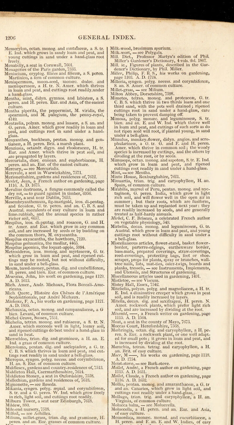 Memecylon, octan. monog. and santalaceae, a S. tr. E. Ind. which grows in sandy loam and peat, and young cuttings in sand under a hand-glass root freely. Menabilly, a seat in Cornwall, 7601. Menageries of the Paris garden, 7333. Meniscium, cryptog. filices and Alices, a S. peren. Martinico, a fern of common culture. Menispermum, moon-seed, moncec. dodec. and menispermes, a H. tr. N. Amer. which thrives in loam and peat, and cuttings root readily,under a hand-glass. Mentha, mint, didyn. gymnos. and labiates, a S. peren. and H. peren. Eur. and Asia, of the easiest culture. Mentha piperita, the peppermint, M. viridis, the spearmint, and M. pulegium, the penny-royal, 4149. Mentzelia, polyan. monog. and loases, a S. an. and G, peren. Amer. which grow readily in loam and peat, and cuttings root in sand under a hand¬ glass. Menyanthes, buckbean, pentan. monog. and gen- tianes, a H. peren. Brit, a marsh plant. Menziesia, octandr. digyn. and rhodoraces, H. tr. Eur. and Amer. which thrive in peat soil, and are propagated by layers. Mercurialis, disc, ennean. and euphorbiaces, H. peren. and an. Eur. of the easiest culture. Mercury, — see Mercurialis. Merevale, a seat in Warwickshire, 7571. Merionethshire, gardens and residences of, 7612. Merlet, Jean, a French author on gardening, page 1116. A. D. 1675. Merulius destruens, a fungus commonly called the dry rot, — to guard against in timber, 6956. Merville, a seat near Dublin, 7653. Mesembryanthemum, fig-marigold, icos. di-pentag. and ficoides, G. tr. peren. and an. C. B. S. and Austral, succulents of easy culture in loam and lime-rubbish, and the annual species in rather richer soil, 6657. Mespilus, icos. di-pentag. and rosaceae, G. and H. tr. Amer. and Eur. which grow in any common soil, and are increased by seeds or by budding on the common thorn, M. oxyacantha. Mespilus oxyacantha, the hawthorn, 7120. Mespilus germanica, the medlar, 4465. Mespilus japonica, the loquat-apple, 5994. Metrosideros, icos. monog. and myrteaceae, G. tr. which grow in loam and peat, and ripened cut¬ tings may be rooted, but not without difficulty, in sand under a bell-glass. Meum, bawd-money, pentan. dig. and umbellifereae, H. peren. and bien. Eur. of common culture. Meursius, John, his work on gardening, page 1129. A. D. 1613. Mich. Amer., Andr. Michaux, Flora Boreali-Ame- ricana. Mich. Querc., Histoire des Chfines de 1’AmtSrique Septentrionale, par Andrd Michaux. Michaux, F. A., his works on gardening, page 1121. A. D. 1805. Michauxia, octan. monog. and campanulaceas, a G bien. Levant, of common culture. Michel Grove, Sussex, 7531. Michelia, tetran. monog. and rubiaceae, a S. tr. N. Amer. which succeeds well in light, loamy soil, and ripened cuttings do best under a hand-glass in sand in heat. Microchloa, trian. dig. and gramineas, a H. an. E. Ind. a grass of common culture. Microloma, pentan. dig. and asclepiadem, a G. tr. C. B. S. which thrives in loam and peat, and cut¬ tings root readily in sand under a bell-glass. Micropus, syngen. polyg. necess. and corymbifcretc, H. an. S. Eur. of common culture. Middlesex, gardens and country-residences of, 7513. Middleton Hall, Caermarthenshire, 7614. Middleton Stoney, a seat in Oxfordshire, 7558. Midlothian, gardens and residences of, 7618. Mignonette, — see Reseda. Mikania, syngen. polyg. aequal. and corymbifcreae, S. tr. and a G. peren. W. Ind. which grow freely in rich, light soil, and cuttings root readily. Milburn Tower, a seat near Edinburgh, 7618. Mildew, 880. Mile-end nursery, 7518. Milfoil, — see Achillea. Milium, millet-grass, trian. dig. and graminece, H. peren. and an. Eur. grasses of common culture. Milk-wood, brosimum spurium. Milk-wort, — see Polygala. Mill. Diet., Professor Martyn’s edition of Phil. Miller’s Gardener’s Dictionary, 4vols.'fol. 1807. Mill, ic.. Figures of plants, described in the Gar¬ dener’s Dictionary, by Phil. Miller. Miller, Philip, F. R. S., his works on gardening, page 1103. A. D. 1724. Milleria, syngen. polyg. necess. and corymbifereas, S. an. S. Amer. of common culture. Millet-grass, — see Milium. Milton Abbey, Dorsetshire, 7598. Mimetes, tetran. monog. and proteaeeae, G. tr. C. B. S. which thrive in two thirds loam and one third sand, with the pots well drained; ripened cuttings root in sand under a hand-glass, care being taken to prevent damping off! Mimosa, polyg. moncec. and leguminoseaa, S. tr. bien. and an. E. and W. Ind. which thrive well in loam and peat, and cuttings of such sorts as do not ripen seed will root, if planted young, in sand under a bell-glass. Mimulus, monkey-flower, didyn. angios. and scro- phularineae, a G. tr. G. and F, and H. peren. Amer. which thrive in common soil; the woody species is increased by cuttings, and the others by dividing at the root, or by seeds. Mimusops, octan. monog. and sapoteas, S. tr. E. Ind. which grow in loam and peat, and ripened cuttings root readily in sand under a hand-glass. Mint, — see Mentha. Minto House, Roxburghshire, 7621. Minuartia, trian. trig, and caryophylleffi, H. an. Spain, of common culture. Mirabilis, marvel of Peru, pentan. monog. and nyc- taginese, G. peren. India, which grow in light rich soil, and will flower well in the open air in summer; but their roots, which are fusiform, must be taken up and replanted next year: they are readily increased by seeds, and are generally treated as half-hardy annuals. Mirbel, C. F. Briseau, a celebrated French author on vegetable physiology, 549. Mirbelia, decan. monog. and leguminoseaa, G. tr. Austral, which grow in loam and peat, and young cuttings root without difficulty in sand under a a bell-glass. Miscellaneous articles, flower-stand, basket flower- border, parterre-edgings, earthenware border, bass-mats, prepared coverings, straw-coverings, reed-coverings, protecting bags, feet or shoe- scraper, props for plants, spray or branches, wall- tree nails, lists, mat-ties, osier-twigs, boards and planks, tressels, — see Instruments, Implements, and Utensils, and Structures of gardening. Miscellaneous articles used in gardening, 1491. Mistletoe, — see Viscum. Mistey Hall, Essex, 7542. Mitchelia, polyan. polyg. and magnoliaceffi, a H. tr. E. Ind. a diminutive creeper which grows in peat soil, and is readily increased by layers. Mitella, decan. dig. and saxifrages, H. peren. N. Amer. rockwork plants, which prefer light rich soil, and are increased by dividing at the root. Mixauld,-, a French writer on gardening, page 1115. A. D. 1564. Moat, a seat in the county of Mayo, 7673. Moccas Court, Herefordshire, 7568. Moehringia, octan. dig. and caryophylles, a H. pe¬ ren. S. Eur. a rockwork plant, or one well adapt¬ ed for small pots ; it grows in loam and peat, and is increased bv dividing at the root. Mcenchia, tetran. tetrag. and caryophylleas, a H. an. Brit, of easy culture. Mocr, M-, his works on gardening, page 1118. A. D. 1754. Moist-stove, — see Bark-stove. Mollet, Andre, a French author on gardening, page 1115. A. D. 1651. Mollet, Claude, a French author on gardening, page 1116. A. D. 1652. Mollia, pentan. monog. and amaranthaceas, a G. tr and an. Canaries, which grow in light soil, and cuttings root readily under a hand-glass. Mollugo, trian. trig, and caryophyllece, a H. an. Virginia, of common culture. Molucca balm, — see Moluccella. Moluccella, a H. peren. and an. Eur. and Asia, of easy culture. Momordica, moncec. monad, and cucurbitaces, a H. peren. and F. an. E. and W. Indies, of easy