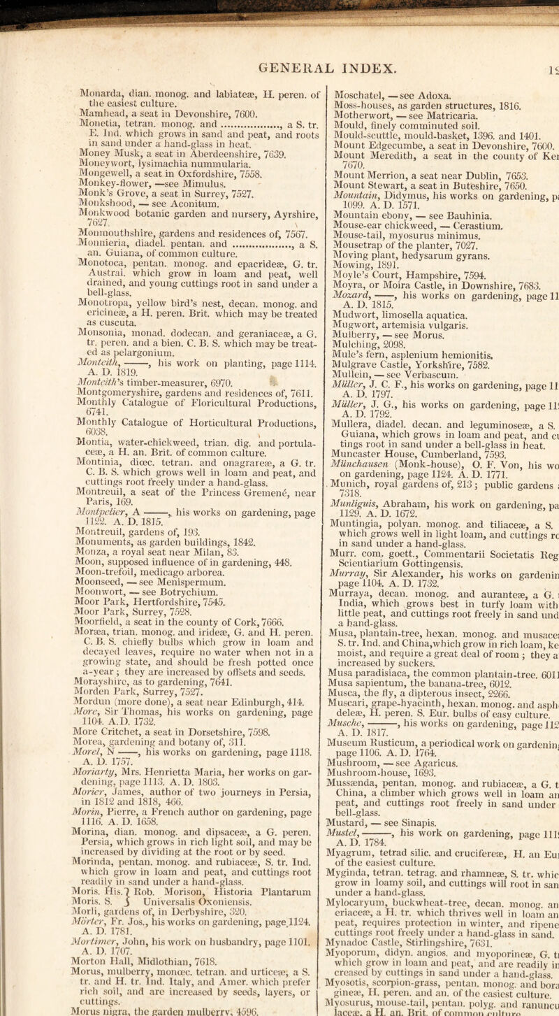 Monarda, dian. raonog. and labiateae, H. peren. of the easiest culture. Mamliead, a seat in Devonshire, 7600. Monetia, tetran. monog. and., a S. tr. E. Ind. which grows in sand and peat, and roots in sand under a hand-glass in heat. Money Musk, a seat in Aberdeenshire, 7639. Moneywort, lysimachia nummularia. Mongewell, a seat in Oxfordshire, 7558. Monkey-flower, —see Mimulus. Monk’s Grove, a seat in Surrey, 7527. Monkshood, — see Aconitum. Monkwood botanic garden and nursery, Ayrshire, Monmouthshire, gardens and residences of, 7567. Monnieria, diadel. pentan. and ., a S. an. Guiana, of common culture. Monotoca, pentan. monog. and epacridere, G. tr. Austral, which grow in loam and peat, well drained, and young cuttings root in sand under a bell-glass. Monotropa, yellow bird’s nest, decan. monog. and ericineas, a H. peren. Brit, which may be treated as cuscuta. Monsonia, monad, dodecan. and geraniaceas, a G. tr. peren. and a bien. C. B. S. which may be treat¬ ed as pelargonium. Montcith,- his work on planting, page 1111. A. D. 1819. Monteitk’s timber-measurer, 6970. Montgomeryshire, gardens and residences of, 7611. Monthly Catalogue of Floricultural Productions, 6741. Monthly Catalogue of Horticultural Productions, 6038. Montia, water-chickweed, trian. dig. and portula- ceae, a H. an. Brit, of common culture. Montinia, dioec. tetran. and onagrarese, a G. tr. C. B. S. which grows well in loam and peat, and cuttings root freely under a hand-glass. Montreuil, a seat of the Princess GremenA near Paris, 169. Montpelier, A-, his works on gardening, page 1122. A. D. 1815. Montreuil, gardens of, 193. Monuments, as garden buildings, 1842. Monza, a royal seat near Milan, 83. Moon, supposed influence of in gardening, 448. Moon-trefoil, medicago arborea. Moonseed, — see Menispermum. Moonwort, — see Botrychium. Moor Park, Hertfordshire, 7545. Moor Park, Surrey, 7528. Moorfield, a seat in the county of Cork, 7666. Mortea, trian. monog. and iridere, G. and H. peren. C. B. S. chiefly bulbs which grow in loam and decayed leaves, require no water when not in a growing state, and should be fresh potted once a-year ; they are increased by offsets and seeds. Morayshire, as to gardening, 7641. Morden Park, Surrey, 7527. Mordun (more done), a seat near Edinburgh, 414. Mare, Sir Thomas, his works on gardening, page 1104. A.D. 1732. More Critchet, a seat in Dorsetshire, 7598. Morea, gardening and botany of, 311. Morel, N-, his works on gardening, page 1118. A. D. 1757. Moriarty, Mrs. Henrietta Maria, her works on gar¬ dening, page 1113. A. D. 1803. Morier, James, author of two journeys in Persia, in 1812 and 1818, 466. Morin, Pierre, a French author on gardening, page 1116. A. I). 1658. Morina, dian. monog. and dipsaceae, a G. peren. Persia, which grows in rich light soil, and may be increased by dividing at the root or by seed. Morinda, pentan. monog. and rubiaceae, S. tr. Ind. which grow in loam and peat, and cuttings root readily in sand under a hand-glass. Moris. His.7 Rob. Morison, Historia Plantarum Moris. S. j Universalis Oxoniensis. Morli, gardens of, in Derbyshire, 320. Morter, Fr. Jos., his works on gardening, page„1124. A. D. 1781. Mortimer, John, his work on husbandry, page 1101. A. D. 1707. Morton Hall, Midlothian, 7618. Morus, mulberry, moncec. tetran. and urticese, a S. tr. and H. tr. Ind. Italy, and Amer. which prefer rich soil, and arc increased by seeds, layers, or cuttings. Morus nigra, the garden mulberrv, 4596. Moschatel, —see Adoxa. Moss-houses, as garden structures, 1816. Motherwort, —see Matricaria. Mould, finely comminuted soil. Mould-scuttle, mould-basket, 1396. and 1401. Mount Edgecumbe, a seat in Devonshire, 7600. Mount Meredith, a seat in the county of Kei 7670. Mount Merrion, a seat near Dublin, 7653. Mount Stewart, a seat in Buteshire, 7650. Mountain, Didymus, his works on gardening, p; 1099. A. D. 1571. Mountain ebony, — see Bauhinia. Mouse-ear chickweed, — Cerastium. Mouse-tail, myosurus minimus. Mousetrap of the planter, 7027. Moving plant, hedysarum gyrans. Mowing, 1891. Moyle’s Court, Hampshire, 7594. Moyra, or Moira Castle, in Downshire, 7683. Mozard,-, his works on gardening, page 11 A. D. 1815. Mudwort, limosella aquatica. Mugwort, artemisia vulgaris. Mulberry, —see Morus. Mulching, 2098. Mule’s fern, asplenium hemionitis. Mulgrave Castle, Yorkshire, 7582. Mullein, — see Verbascum. Muller, J. C. F., his works on gardening, page 11 A. D. 1797. Miiller, J. G., his works on gardening, page 11! A. D. 1792. Mullera, diadel. decan. and leguminoseae, a S. Guiana, which grows in loam and peat, and ci tings root in sand under a bell-glass in heat. Muncaster House, Cumberland, 7593. Munchausen (Monk-house), O. F. Von, his wo on gardening, page 1124. A. D. 1771. Munich, royal gardens of, 213; public gardens ; 7318. Munliguis, Abraham, his work on gardening, pa 1129. A. D. 1672. Muntingia, polyan. monog. and tiliaceae, a S. which grows well in light loam, and cuttings rc in sand under a hand-glass. Murr. com. goett., Commentarii Societatis Reg Scientiarium Gottingensis. Murray, Sir Alexander, his works on gardenin page 1104. A. D. 1732. Murraya, decan. monog. and auranteae, a G. i India, which grows best in turfy loam with little peat, and cuttings root freely in sand und a hand-glass. Musa, plantain-tree, hexan. monog. and musace: S. tr. Ind. and China,which grow in rich loam, ke moist, and require a great deal of room ; they a increased by suckers. Musa paradisiaca, the common plantain-tree. 6011 Musa sapientum, the banana-tree, 6012. Musca, the fly, a dipterous insect, 2266. Muscari, grape-hyacinth, hexan. monog. and aspli deleas, H. peren. S. Eur. bulbs of easy culture. Musche,-, his works on gardening, page 112 A. D. 1817. Museum Rusticum, a periodical work on gardenin; page 1106. A. I). 1764. 1 Mushroom, —see Agaricus. Mushroom-house, 1693. Musssenda, pentan. monog. and rubiacere, a G. t China, a climber which grows well in loam an peat, and cuttings root freely in sand under bell-glass. Mustard, — see Sinapis. Mustel,-, his work on gardening, page 1111 A. IX 1784. Myagrum, tetrad silic. and cruciferese, H. an Eui of the easiest culture. Myginda, tetran. tetrag. and rhamneae, S. tr. whic grow in loamy soil, and cuttings will root in san under a hand-glass. Mylocaryum, buckwheat-tree, decan. monog. an eriacem, a H. tr. which thrives well in loam an peat, requires protection in winter, and ripene cuttings root freely under a hand-glass in sand. Mynadoc Castle, Stirlingshire, 7631. Myoporum, didyn. angios. and myoporinese, G. ti which grow in loam and peat, and are readily in creased by cuttings in sand under a hand-glass. Myosotis, scorpion-grass, pentan. monog. and bora ginese, H. peren. and an. of the easiest culture. Myosurus, mouse-tail, pentan. polyg. and ranuncu laceae. a H. an. Brit of eoinmnn <-■>!«