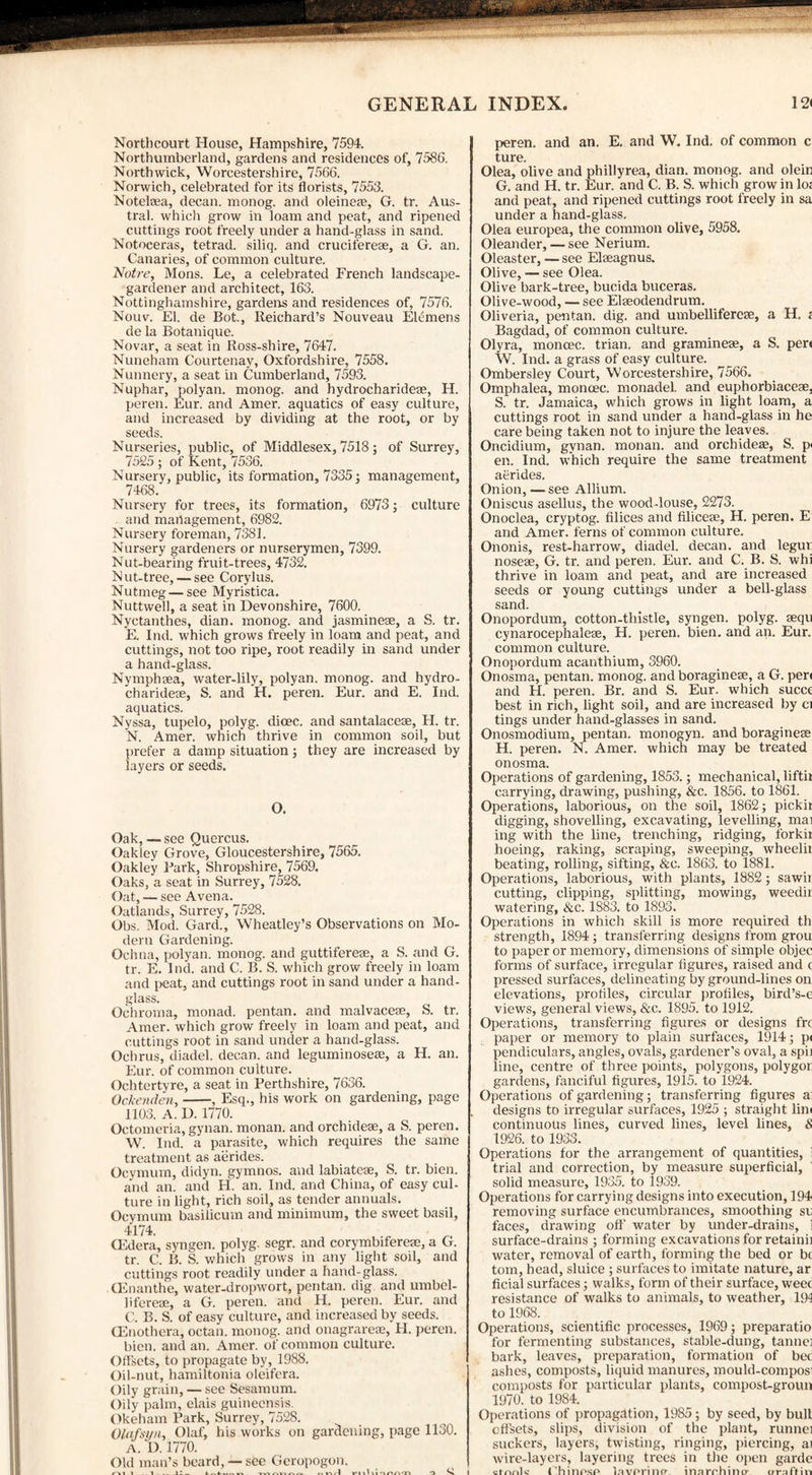 Northcourt House, Hampshire, 7594. Northumberland, gardens and residences of, 7586. Northwick, Worcestershire, 7566. Norwich, celebrated for its florists, 7553. Notelcea, decan. monog. and oleine®, G. tr. Aus¬ tral. which grow in loam and peat, and ripened cuttings root freely under a hand-glass in sand. Notoceras, tetrad, siliq. and cruciferese, a G. an. Canaries, of common culture. Notre, Mons. Le, a celebrated French landscape- gardener and architect, 163. Nottinghamshire, gardens and residences of, 7576. Nouv. El. de Bot., Reichard’s Nouveau Eltmens de la Botanique. Novar, a seat in Ross-shire, 7647. Nuneham Courtenay, Oxfordshire, 7558. Nunnery, a seat in Cumberland, 7593. Nuphar, polyan. monog. and hydrocharideae, H. peren. Eur. and Amer. aquatics of easy culture, and increased by dividing at the root, or by seeds. Nurseries, public, of Middlesex, 7518; of Surrey, 7525 ; of Kent, 7536. Nursery, public, its formation, 7335; management, 7468. Nursery for trees, its formation, 6973; culture and management, 6982. Nursery foreman, 7381. Nursery gardeners or nurserymen, 7399. Nut-bearing fruit-trees, 4732. Nut-tree, — see Corylus. Nutmeg—see Myristica. Nuttwell, a seat in Devonshire, 7600. Nyctanthes, dian. monog. and jasmine®, a S. tr. E. Ind. which grows freely in loam and peat, and cuttings, not too ripe, root readily in sand under a hand-glass. Nymphsea, water-lily, polyan. monog. and hydro¬ charideae, S. and H. peren. Eur. and E. Ind. aquatics. Nyssa, tupelo, polyg. dicec. and santalaceae, H. tr. N. Amer. which thrive in common soil, but prefer a damp situation; they are increased by layers or seeds. O. Oak, — see Quercus. Oakley Grove, Gloucestershire, 7565. Oakley Bark, Shropshire, 7569. Oaks, a seat in Surrey, 7528. Oat, — see Avena. Oatlands, Surrey, 7528. Obs. Mod. Gard., Wheatley’s Observations on Mo¬ dern Gardening. Ochna, polyan. monog. and guttiferese, a S. and G. tr. E. Ind. and C. B. S. which grow freely in loam and peat, and cuttings root in sand under a hand¬ glass. Ochroma, monad, pentan. and malvacese, S. tr. Amer. which grow freely in loam and peat, and cuttings root in sand under a hand-glass. Ochrus, diadel. decan. and leguminose®, a H. an. Eur. of common culture. Ochtertyre, a seat in Perthshire, 7636. Ockenden,-, Esq., his work on gardening, page 1103. A. D. 1770. Octomeria, gynan. monan. and orchide®, a S. peren. W. Ind. a parasite, which requires the same treatment as aerides. Ocymum, didyn. gymnos. and labiatese, S. tr. bien. and an. and H. an. Ind. and China, of easy cul¬ ture in light, rich soil, as tender annuals. Ocymum basilicum and minimum, the sweet basil, 4174. CCdera, syngen. polyg. segr. and corymbifere®, a G. tr. C. B. S. which grows in any light soil, and cuttings root readily under a hand-glass. (Enanthe, water-dropwort, pentan. dig and umbel- lifere®, a G. peren. and H. peren. Eur. and C. B. S. of easy culture, and increased by seeds. CEnothera, octan. monog. and onagrare®, FI. peren. bien. and an. Amer. of common culture. Offsets, to propagate by, 1988. Oil-nut, hamiltonia oleifera. Oily grain, — see Sesamum. Oily palm, elais guineensis. Okeham Park, Surrey, 7528. Olafsyn, Olaf, his works on gardening, page 1130. A. D. 1770. Old man’s beard, —see Geropogon. peren. and an. E. and W. Ind. of common c ture. Olea, olive and phillyrea, dian. monog. and olein G. and H. tr. Eur. and C. B. S. which grow in lo; and peat, and ripened cuttings root freely in sa under a hand-glass. Olea europea, the common olive, 5958. Oleander, — see Nerium. Oleaster, — see Elseagnus. Olive, — see Olea. Olive bark-tree, bucida buceras. Olive-wood, — see Elseodendrum. Oliveria, pentan. dig. and umbelliferese, a H. < Bagdad, of common culture. Olyra, moncec. trian. and gramine®, a S. pert W. Ind. a grass of easy culture. Ombersley Court, Worcestershire, 7566. Omphalea, monoec. monadel. and euphorbiace®, S. tr. Jamaica, which grows in light loam, a cuttings root in sand under a hand-glass in he care being taken not to injure the leaves. Oncidium, gynan. monan. and orchide®, S. p< en. Ind. which require the same treatment aerides. Onion, — see Allium. Oniscus asellus, the wood-louse, 2273. Onoclea, cryptog. filices and Alice®, H. peren. E and Amer. ferns of common culture. Ononis, rest-harrow, diadel. decan. and legur noseae, G. tr. and peren. Eur. and C. B. S. whi thrive in loam and peat, and are increased seeds or young cuttings under a bell-glass sand. Onopordum, cotton-thistle, syngen. polyg. aequ cynarocephale®, H. peren. bien. and an. Eur. common culture. Onopordum acanthium, 3960. Onosma, pentan. monog. and boragine®, a G. peri and H. peren. Br. and S. Eur. which succe best in rich, light soil, and are increased by ci tings under hand-glasses in sand. Onosmodium, pentan. monogyn. and boragine® H. peren. N. Amer. which may be treated onosma. Operations of gardening, 1853.; mechanical, liftii carrying, drawing, pushing, &c. 1856. to 1861. Operations, laborious, on the soil, 1862; pickii digging, shovelling, excavating, levelling, mai ing with the line, trenching, ridging, forkii hoeing, raking, scraping, sweeping, wheelii beating, rolling, sifting, &c. 1863. to 1881. Operations, laborious, with plants, 1882; sawii cutting, clipping, splitting, mowing, weedii watering, &c. 1883. to 1893. Operations in which skill is more required th strength, 1894 ; transferring designs from grou to paper or memory, dimensions of simple objec forms of surface, irregular figures, raised and ( pressed surfaces, delineating by ground-lines on elevations, profiles, circular profiles, bird’s-e view's, general views, &c. 1895. to 1912. Operations, transferring figures or designs frc paper or memory to plain surfaces, 1914; pi pendiculars, angles, ovals, gardener’s oval, a spii line, centre of three points, polygons, polygor gardens, fanciful figures, 1915. to 1924. Operations of gardening; transferring figures a designs to irregular surfaces, 1925 ; straight lim continuous lines, curved lines, level lines, & 1926. to 1933. Operations for the arrangement of quantities, i trial and correction, by measure superficial, solid measure, 1935. to 1939. Operations for carrying designs into execution, 194 removing surface encumbrances, smoothing si faces, drawing off' water by under-drains, i surface-drains ; forming excavations for retainii water, removal of earth, forming the bed or b( tom, head, sluice ; surfaces to imitate nature, ar ficial surfaces; walks, form of their surface, weec resistance of walks to animals, to weather, 19-3 to 1968. Operations, scientific processes, 1969; preparatio for fermenting substances, stable-dung, tanne; bark, leaves, preparation, formation of bee ashes, composts, liquid manures, mould-compos composts for particular plants, compost-groun 1970. to 1984. Operations of propagation, 1985; by seed, by bull offsets, slips, division of the plant, runnel suckers, layers, twisting, ringing, piercing, ai wire-layers, layering trees in the open garde cfnnlc (hinosp l.'ivpnno- inarrbino- <rr:i (Yin