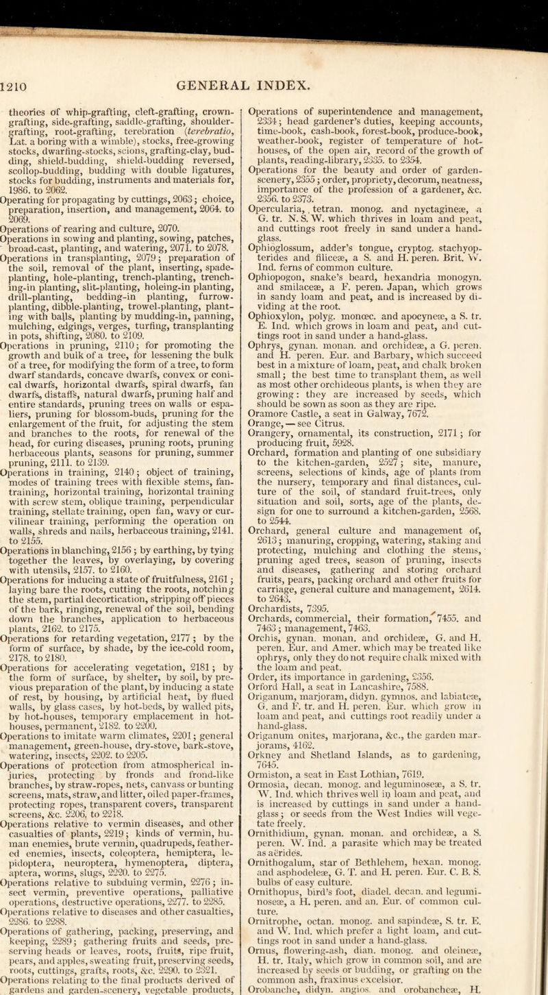 theories of whip-grafting, cleft-grafting, crown¬ grafting, side-grafting, saddle-grafting, shoulder¬ grafting, root-grafting, terebration (terebratio, Lat. a boring with a wimble), stocks, free-growing stocks, dwarfing-stocks, scions, grafting-clay, bud¬ ding, shield-budding, shield-budding reversed, scollop-budding, budding with double ligatures, stocks for budding, instruments and materials for, 1986. to 2062. Operating for propagating by cuttings, 2063; choice, preparation, insertion, and management, 2064. to 2069. Operations of rearing and culture, 2070. Operations in sowing and planting, sowing, patches, broad-cast, planting, and watering, 2071. to 2078. Operations in transplanting, 2079; preparation of the soil, removal of the plant, inserting, spade¬ planting, hole-planting, trench-planting, trench¬ ing-in planting, slit-planting, holeing-in planting, drill-planting, bedding-in planting, furrow- planting, dibble-planting, trowel-planting, plant¬ ing with balls, planting by mudding-in, panning, mulching, edgings, verges, turfing, transplanting in pots, shifting, 2080. to 2109. Operations in pruning, 2110; for promoting the growth and bulk of a tree, for lessening the bulk of a tree, for modifying the form of a tree, to form dwarf standards, concave dwarfs, convex or coni¬ cal dwarfs, horizontal dwarfs, spiral dwarfs, fan dwarfs, distaff's, natural dwarfs, pruning half and entire standards, pruning trees on walls or espa¬ liers, pruning for blossom-buds, pruning for the enlargement of the fruit, for adjusting the stem and branches to the roots, for renewal of the head, for curing diseases, pruning roots, pruning herbaceous plants, seasons for pruning, summer pruning, 2111. to 2139. Operations in training, 2140; object of training, modes of training trees with flexible stems, fan¬ training, horizontal training, horizontal training with screw stem, oblique training, perpendicular training, stellate training, open fan, wavy or cur¬ vilinear training, performing the operation on Avails, shreds and nails, herbaceous training, 2141. to 2155. Operations in blanching, 2156 ; by earthing, by tying together the leaves, by overlaying, by covering with utensils, 2157. to 2160. Operations for inducing a state of fruitfulness, 2161; laying bare the roots, cutting the roots, notching the stem, partial decortication, stripping off pieces of the bark, ringing, reneAval of the soil, bending down the branches, application to herbaceous plants, 2162. to 2175. Operations for retarding vegetation, 2177 ; by the form of surface, by shade, by the ice-cold room, 2178. to 2180. Operations for accelerating vegetation, 2181; by the form of surface, by shelter, by soil, by pre¬ vious preparation of the plant, by inducing a state of rest, by housing, by artificial heat, by flued walls, by glass cases, by hot-beds, by walled pits, by hot-houses, temporary emplacement in hot¬ houses, permanent, 2182. to 2200. Operations to imitate warm climates, 2201; general management, green-house, dry-stove, bark-stove, watering, insects, 2202. to 2205. Operations of protection from atmospherical in¬ juries, protecting by fronds and frond-like branches, by straw-ropes, nets, canvass or bunting screens, mats, straw, and litter, oiled paper-frames, protecting ropes, transparent covers, transparent screens, &c. 2206. to 2218. Operations relative to vermin diseases, and other casualties of plants, 2219; kinds of vermin, hu¬ man enemies, brute vermin, quadrupeds, feather¬ ed enemies, insects, coleoptera, hemiptera, le- pidoptera, neuroptera, hymenoptera, diptera, aptera, worms, slugs, 2220. to 2275. Operations relative to subduing vermin, 2276; in¬ sect vermin, preventive operations, palliative operations, destructive operations, 2277. to 2285. Operations relative to diseases and other casualties, 2286. to 2288. Operations of gathering, packing, preserving, and keeping, 2289; gathering fruits and seeds, pre¬ serving heads or leaves, roots, fruits, ripe fruit, pears, and apples, sweating fruit, preserving seeds, roots, cuttings, grafts, roots, &c. 2290. to 2321. Operations relating to the final products derived of gardens and garden-scenery, vegetable products, Operations of superintendence and management, 2334; head gardener’s duties, keeping accounts, time-book, cash-book, forest-book, produce-book, weather-book, register of temperature of hot¬ houses, of the open air, record of the growth of plants, reading-library, 2335. to 2354. Operations for the beauty and order of garden- scenery, 2355; order, propriety, decorum, neatness, importance of the profession of a gardener, &c. 2356. to 2373. Opercularia,, tetran. monog. and nyctagineas, a G. tr. N. S. W. which thrives in loam and peat, and cuttings root freely in sand under a hand¬ glass. Ophioglossum, adder’s tongue, cryptog. stachyop- terides and filicese, a S. and H. peren. Brit. W. Ind. ferns of common culture. Ophiopogon, snake’s beard, hexandria monogyn. and smilacese, a F. peren. Japan, Avhich grows in sandy loam and peat, and is increased by di¬ viding at the root. Ophioxylon, polyg. moncec. and apocynese, a S. tr. E. Ind. which grows in loam and peat, and cut¬ tings root in sand under a hand-glass. Ophrys, gynan. monan. and orchidese, a G. peren. and H. peren. Eur. and Barbary, which succeed best in a mixture of loam, peat, and chalk broken small; the best time to transplant them, as Avell as most other orchideous plants, is when they are growing: they are increased by seeds, which should be sown as soon as they are ripe. Oramore Castle, a seat in Galway, 7672. Orange, — see Citrus. Orangery, ornamental, its construction, 2171; for producing fruit, 5928. Orchard, formation and planting of one subsidiary to the kitchen-garden, 2527; site, manure, screens, selections of kinds, age of plants from the nursery, temporary and final distances, cul¬ ture of the soil, of standard fruit-trees, only situation and soil, sorts, age of the plants, de¬ sign for one to surround a kitchen-garden, 2568. to 2544. Orchard, general culture and management of, 2613; manuring, cropping, watering, staking and protecting, mulching and clothing the stems, pruning aged trees, season of pruning, insects and diseases, gathering and storing orchard fruits, pears, packing orchard and other fruits for carriage, general culture and management, 2614. to 2643. Orchardists, 7395. y Orchards, commercial, their formation, 7455. and 7463; management, 7463. Orchis, gynan. monan. and orchidese, G. and H. peren. Eur. and Amer. which maybe treated like ophrys, only they do not require chalk mixed with the loam and peat. Order, its importance in gardening, 2356. Orford Hall, a seat in Lancashire, 7588. Origanum, marjoram, didyn. gymnos. and labia tese, G. and F. tr. and H. peren. Eur. which grow in loam and peat, and cuttings root readily under a hand-glass. Origanum onites, marjorana, &c., the garden mar¬ jorams, 4162. Orkney and Shetland Islands, as to gardening, 7645. Ormiston, a seat in East Lothian, 7619. Ormosia, decan. monog. and leguminosese, a S. tr. W. Ind. which thrives well ip loam and peat, and is increased by cuttings in sand under a hand¬ glass ; or seeds from the West Indies will vege¬ tate freely. Ornithidium, gynan. monan. and orchidese, a S. peren. W. Ind. a parasite which may be treated as aerides. Ornithogalum, star of Bethlehem, hexan. monog. and asphodelese, G. T. and H. peren. Eur. C. B. S. bulbs of easy culture. Ornithopus, bird’s foot, diadel. decan. and legumi- noseae, a H. peren. and an. Eur. of common cul¬ ture. Ornitrophe, octan. monog. and sapindese, S. tr. E. and W. Ind. which prefer a light loam, and cut¬ tings root in sand under a hand-glass. Ornus, flowering-ash, dian. monog. and oleinese, H. tr. Italy, which grow in common soil, and are increased by seeds or budding, or grafting on the common ash, fraxinus excelsior. Orobanche, didyn. angios. and orobanchese, H.