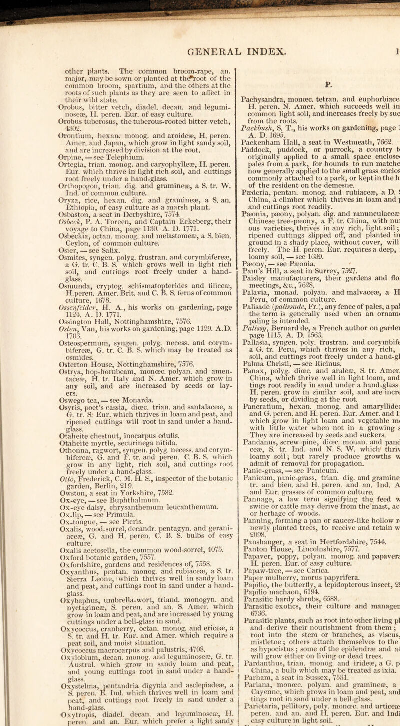 other plants. The common broom-rape, an. major, may be sown or planted at tlufVoot of the common broom, spartium, and the others at the roots of such plants as they are seen to affect in their wild state. Orobus, bitter vetch, diadel. decan. and legumi- nosese, H. peren. Eur. of easy culture. Orobus tuberosus, the tuberous-rooted bitter vetch, 4302. Orontium, hexan, monog. and aroideae, H. peren. Amer. and Japan, which grow in light sandy soil, and are increased by division at the root. Orpine, —see Telephium. Ortegia, trian. monog. and caryophylleae, H. peren. Eur. which thrive in light rich soil, and cuttings root freely under a hand-glass. Orthopogon, trian. dig. and gramineee, a S. tr. W. Ind. of common culture. Oryza, rice, hexan. dig. and graminese, a S. an. Ethiopia, of easy culture as a marsh plant. Osbaston, a seat in Derbyshire, 7574. Osbeck, P. A. Toreen, and Captain Eckeberg, their voyage to China, page 1130. A. D. 1771. Osbeckia, octan. monog. and melastomeae, a S. bien. Ceylon, of common culture. Osier, — see Salix. Osmites, syngen. polyg. frustran. and corymbifereae, a G. tr. C. B. S. which grows well in light rich soil, and cuttings root freely under a hand¬ glass. Osmunda, cryptog. schismatopterides and Alice®, H.peren. Amer. Brit, and C. B. S. ferns of common culture, 1678. Ossevfelder, H. A., his works on gardening, page 1124. A. D. 1771. Ossington Hall, Nottinghamshire, 7576. Osten, Van, his works on gardening, page 1129. A.D. 1703. Osteospermum, syngen. polyg. necess. and corym¬ bifereae, G. tr. C. B. S. which may be treated as osmides. Osterton House, Nottinghamshire, 7576. Ostrya, hop-hornbeam, monoec. polyan. and amen- taceae, H. tr. Italy and N. Amer. which grow in any soil, and are increased by seeds or lay¬ ers. Oswego tea, — see Monarda. Osyris, poet’s cassia, dicec. trian. and santalaceae, a G. tr. S.‘ Eur. which thrives in loam and peat, and ripened cuttings will root in sand under a hand¬ glass. Otaheite chestnut, inocarpus edulis. Otaheite myrtle, securinega nitida. Othonna, ragwort, syngen. polyg. necess. and corym¬ bifereae, G. and F. tr. and peren. C. B. S. which grow in any light, rich soil, and cuttings root freely under a hand-glass. Otto, Frederick, C. M. H. S., inspector of the botanic garden, Berlin, 219. Owston, a seat in Yorkshire, 7582. Ox-eye,—see Buphthalmum. Ox-eye daisy, chrysanthemum leucanthemum. Ox-lip, — see Primula. Ox-tongue, — see Picris. Oxalis, wood-sorrel, decandr. pentagyn. and gerani- aceae, G. and H. peren. C. B. S. bulbs of easy culture. Oxalis acetosella, the common wood-sorrel, 4075. Oxford botanic garden, 7557. Oxfordshire, gardens and residences of, 7558. Oxvanthus, pentan. monog. and rubiaceae, a S. tr. Sierra Leone, which thrives well in sandy loam and peat, and cuttings root in sand under a hand¬ glass. Oxybaphus, umbrella-wort, triand. monogyn. and nyctaginege, S. peren. and an. S. Amer. which grow in loam and peat, and are increased by young cuttings under a bell-glass in sand. Oxycoccus, cranberry, octan. monog. and ericege, a S. tr. and H. tr. Eur. and Amer. which require a peat soil, and moist situation. Oxycoccus macrocarpus and palustris, 4708. Oxylobium, decan. monog. and leguminoseae, G. tr. Austral, which grow in sandy loam and peat, and young cuttings root in sand under a hand¬ glass. Oxystelma, pentandria digynia and asclepiadege, a S. peren. E. Ind. which thrives well in loam and peat, and cuttings root freely in sand under a hand-glass. Oxytropis, diadel. decan. and leguminoscgc, FI. peren. and an. Eur. which prefer a light sandy P. Pachysandra, monoec. tetran. and euphorbiace H. peren. N. Amer. which succeeds well in common light soil, and increases freely by sue from the roots. Packbush, S. T., his works on gardening, page ] A. D. 1695. Packenham Hall, a seat in Westmeath, 7662. Paddock, puddock, or purrock, a country t< originally applied to a small space enclosei pales from a park, for hounds to run matche now generally applied to the small grass enclos commonly attached to a park, or kept in the h of the resident on the demesne. Pgederia, pentan. monog. and rubiaceae, a D. ! China, a climber which thrives in loam and j and cuttings root readily. Pgeonia, pgeony, polyan. dig. and ranunculaceae Chinese tree-paeony, a F. tr. China, with nui ous varieties, thrives in any rich, light soil; ripened cuttings slipped off, and planted in ground in a shady place, without cover, will freely. The H. peren. Eur. requires a deep, loamy soil, — see 1639. Pgeony, — see Pgeonia. Pain’s Hill, a seat in Surrey, 7527. Paisley manufacturers, their gardens and flo meetings, &c., 7628. Palavia, monad, polyan. and malvacege, a H Peru, of common culture. Palisade (palissade, Fr.), any fence of pales, a pal the term is generally used when an ornami paling is intended. Palissy, Bernard de, a French author on gardei page 1115. A. D. 1563. Pallasia, syngen. poly, frustran. and corymbife a G. tr. Peru, which thrives in any rich, soil, and cuttings root freely under a hand-gl Palma Christi, — see Ricinus. Panax, polyg. dicec. and araleae, S. tr. Amer. China, which thrive well in light loam, and tings root readily in sand under a hand-glass H. peren. grow in similar soil, and are inert by seeds, or dividing at the root. Pancratium, hexan. monog. and amaryllide; and G. peren. and H. peren. Eur. Amer. and I which grow in light loam and vegetable mi with little water when not in a growing s They are increased by seeds and suckers. Pandanus, screw-pine, dicec. monan. and pane cege, S. tr. Ind. and N. S. W. which thri\ loamy soil; but rarely produce growths w admit of removal for propagation. Panic-grass, — see Panicum. Panicum, panic-grass, trian. dig. and gramine tr. and bien. and H. peren. and an. Ind. A and Eur. grasses of common culture. Pannage, a law term signifying the feed w swine or cattle may derive from the mast, ac or herbage of woods. Panning, forming a pan or saucer-like hollow n newly planted trees, to receive and retain w 2098. Panshanger, a seat in Hertfordshire, 7544. Panton House, Lincolnshire, 7577. Papaver, poppy, polyan. monog. and papaven H. peren. Eur. of easy culture. Papaw-tree, — see Carica. Paper mulberry, morus papyrifera. Papilio, the butterfly, a lepidopterous insect, 2! Papilio machaon, 6194. Parasitic hardy shrubs, 6588. Parasitic exotics, their culture and manager 6736. Parasitic plants, such as root into other living pi and derive their nourishment from them ; root into the stem or branches, as viscus. mistletoe; others attach themselves to the as hypocistus ; some of the epidendrae and at will grow either on living or dead trees. Pardanthus, trian. monog. and iridese, a G. p China, a bulb which may be treated as ixia. Parham, a seat in Sussex, 7531. Pariana, monoec. polyan. and gramineae, a Cayenne, which grows in loam and peat, and tings root in sand under a bell-glass. Parietaria, pellitory, poly, monoec. and urticese peren. and an. and H. peren. Eur. and Indi easy culture in light soil.