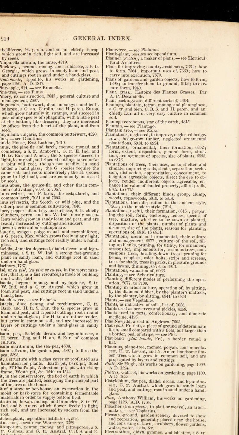 A belliferete, H. peren. and an an. chiefly Europ. which grow in rich, light soil, and are increased by seeds. ’impinella anisum, the anise, 4219. ‘inckneya, pentan. monog. and rublacea?, a F. tr. Georgia, which grows in sandy loam and peat, and cuttings root in sand under a hand-glass. 1indemonte, Ippolito, his works on gardening, page 1129. A. D. 1817. 'ine-apple, 514. — see Bromelia. ’ine-tree, — see Pinus. finery, its construction, 2645; general culture and management, 2697. 'inguicula, butterwort, dian. monogyn. and lenti- bulareae, a G. an. Carolin. and H. peren. Europ. which grow naturally in swamps, and succeed in pots of any species of sphagnum, with a little peat at the bottom, like drosera; they are increased by offsets from the heart of the plant, and from seed. ’inguicula vulgaris, the common butterwort, 4320. 'ink, — see Dianthus. 'inkie House, East Lothian, 7619. 'inus, the pine-fir and larch, monoec. monad, and conifereae, a S. tr. Amboyna, G. tr. E. Ind. and H. tr. Eur. and Amer.; the S. species succeed in light, loamy soil, and ripened cuttings taken off at a joint will root, though not readily, in sand under a hand-glass; the G. species require the same soil, and roots more freely ; the H. species grow in light soil, and are commonly increased by seeds. inus abies, the spruce-fir, and other firs in com¬ mon cultivation, 7058. to 7067. inus cedrus, and P. larix, the cedar-larch, and common larch, 7051. and 7053. inus sylvestris, the Scotch or wild pine, and the other pines in common cultivation, 7040. iper, pepper, dian. trig, and urticeas, S. tr. chiefly climbers, peren. and an. W. Ind. mostly succu¬ lents which grow in sandy loam and peat, and are readily increased by cuttings and suckers, ipewort, eriocaulon septangulare. iqueria, syngen. polyg. sequal. and corymbiferese, a G. peren. Mex. which grows freely in any light, rich soil, and cuttings root readily under a hand¬ glass. iscidia, Jamaica dogwood, diadel. decan. and legu- minoseae, a S. tr. W. Ind. a strong fast-growing plant in sandy loam, and cuttings root in sand under a hand-glass, iscinary, 1767. ise, or en pise, (en pire or en pis, in the worst man¬ ner, that is, as a last resource,) a mode of building mud walls, 1564. isonia, heptan. monog. and nyctagineae, S. tr. W. Ind. and a G. tr. Austral, which grow in loam and peat, and cuttings root in sand under a hand-glass. istachia-tree, — see Pistacia. istacia, dioec. pentag. and terebintaceae, G. tr. Barb, and H. tr. S. Eur. the G. species grow in loam and peat, and ripened cuttings root in sand under a hand-glass ; the H. tr. are rather tender, but grow in common soil, and are increased by layers or cuttings under a hand-glass in sandy soil. isum, pea, diadelph. decan. and leguminoseae, a H. peren. Eng. and H. an. S. Eur. of common culture. isum maritimum, the sea-pea, 4309. isum sativum, the garden-pea, 3597 ; to force the pea, 3393. it, a structure with a glass cover or roof, used as a habitation for plants. Earth-pit, bark-pit, flued pit, M‘Phail’s pit, Alderstone pit, pit with rising frame, West’s pit, &c. 1540. to 1544. it, in the conservatory, the bed of earth in which the trees are planted, occupying the principal part of the area of the house. it of a stove or hot-house, an excavation in the moist or bark-stove for containing fermentable materials in order to supply bottom heat, itcairnia, hexan. monog. and bromeleas, S. tr. W. Ind. and S. Amer. which flower freely in light, rich soil, and are increased by suckers from the root. ! itcher-plant, nepenthes distillatoria, 593. itmaston, a seat near Worcester, 3329. ittosporum, pentan. monog. and pittosporeae, a S. tr. Guinea, and G. tr. Austral. C. B. S. and E. .1 * . 1- _ • 1_ _.1 x i ... Plane-tree, — see Flatanus. Plank-plant, bossiaea scolopendrium. Planner (Scotch), a maker of plans, — see Horticul¬ tural Architect. Plans for improving country-residences, 7364; how to form, 7364; important uses of, 7369; how to carry into execution, 7370. Plans of gardens and garden objects, how to form, 1895; to transfer them to ground, 1913; to exe¬ cute them, 1940. Plant, grass., Histoire des Plantes Grasses. Par A. P. Decandolle. Plant packing-case, different sorts of, 1404. Plantago, plantain, tetran. monog. and plantagineae, a G. tr. and bien. C. B. S. and H. peren. and an. chiefly Eur. all of very easy culture in common soil. Plantago coronopus, star of the earth, 4315. Plantain, — see Plantago. Plantain-tree, — see Musa. Plantations, neglected, to improve, neglected hedge¬ rows, hedge-row timber, neglected ornamental plantations, 6914. to 6924. Plantations, ornamental, their formation, 6852; form, extent, disposition, general form, situa¬ tion, arrangement of species, size of plants, 6853. to 6876. Plantations of trees, their uses, as to shelter and climate, improving soils, shade, separation, seclu¬ sion, distinction, appropriation, concealment, to heighten agreeable objects, direct the eye to ob¬ jects, render indifferent objects agreeable, en¬ hance the value of landed property, afford profit, 6762. to 6775. Plantations, their different kinds, group, clump, woods, copsewoods, 6810. to 6814. Plantations, their disposition in the ancient style, 7205; in the modern style, 7214. Plantations, useful, their formation, 6815.; prepar¬ ing the soil, form, enclosing, fences, species of tree, mixture, whether to be sown or planted, disposition of the plants, number of plants and distance, size of the plants, seasons for planting, operations of, 6816. to 6851. Plantations, useful and ornamental, their culture and management, 6877 ; culture of the soil, fill¬ ing up blanks, pruning, for utility, for ornament, seasons for, implements for, resinous trees, non- resinous trees, heading-down trees, pruning for bends, coppices, osier holts, strips and screens, trees for shade, trees in parks, in pleasure-grounds and lawns, thinning, 68/8. to 6913. Plantations, valuation of, 6966. Planting, — see Arboriculture. Planting, different modes of performing the oper¬ ation, 2077. to 2109. Planting in arboriculture, operation of, by pitting, by the diamond dibber, by the planter’s mattock, by the planter, by slitting, 6841. to 6851. Plants, — see Vegetables. Plants, as indicative of soils, list of, 1036. Plants used as preserves and pickles, 4258. Plants used in tarts, confectionary, and domestic medicine, 4195. Plas Newydd, a seat in Anglesea, 7603. Plat (plat, Fr. flat), a piece of ground of determinate form, small compared with a field, but larger than a border, bed, or stripe, — see Plot. Plat-band (plat bande, Fr.), a border round a flat. Platanus, plane-tree, monoec. polyan. and amenta- cete, H. tr. Levant, and N. Amer. handsome tim¬ ber trees which grow in common soil, and are propagated by layers and cuttings. Platt, Sir Hugh, his works on gardening, page 1099. A.D. 1594. Plattes, Gabriel, his works on gardening, page 1100. A.D. 1633. Platylobium, flat pea, diadel. decan. and legumino- se/E, G. tr. Austral, which grow in sandy loam and peat, and cuttings root in sand under a hand¬ glass. Plaz, Anthony William, his works on gardening page 1123. A.D. 1764. Pleacher (from plccto, to plait or weave), an arbor- maker, — see Topiarius. Pleasure-ground, garden-scenery devoted to show and recreation, generally placed near the house, and consisting of lawn, shrubbery, flower-gardens, walks, water, seats, &c. Plectranthus, didyn. gymnos. and labiatea?, a S. tr.