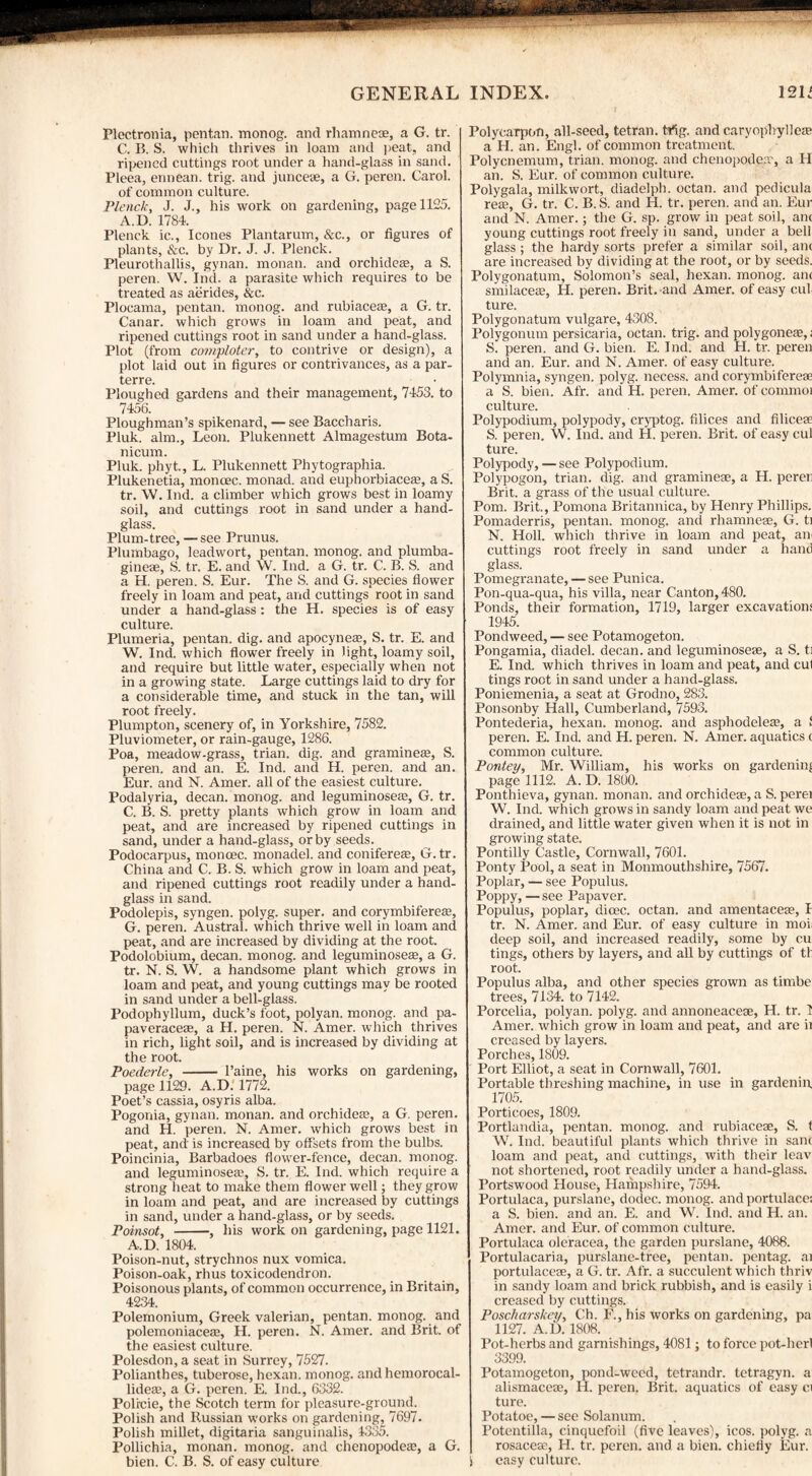 Plectronia, pentan. monog. and rhamneae, a G. tr. C. B. S. which thrives in loam and peat, and ripened cuttings root under a hand-glass in sand. Pleea, ennean. trig, and junceae, a G. peren. Carol, of common culture. Plenck, J. J., his work on gardening, page 1125. A.D. 1784. Plenck ic., leones Plantarum, &c., or figures of plants, &c. by Dr. J. J. Plenck. Pleurothallis, gynan. monan. and orchideae, a S. peren. W. Ind. a parasite which requires to be treated as aerides, &c. Plocama, pentan. monog. and rubiaceaj, a G. tr. Canar. which grows in loam and peat, and ripened cuttings root in sand under a hand-glass. Plot (from comploter, to contrive or design), a plot laid out in figures or contrivances, as a par¬ terre. Ploughed gardens and their management, 7453. to 7456. Ploughman’s spikenard, — see Baccharis. Pluk. aim., Leon. Plukennett Almagestum Bota- nicum. Pluk. phyt., L. Plukennett Phytographia. Plukenetia, moncec. monad, and euphorbiaceaj, aS. tr. W. Ind. a climber which grows best in loamy soil, and cuttings root in sand under a hand¬ glass. Plum-tree, — see Prunus. Plumbago, leadwort, pentan. monog. and plumba- gineae, S. tr. E. and W. Ind. a G. tr. C. B. S. and a H. peren. S. Eur. The S. and G. species flower freely in loam and peat, and cuttings root in sand under a hand-glass: the H. species is of easy culture. Plumeria, pentan. dig. and apocyneaa, S. tr. E. and W. Ind. which flower freely in light, loamy soil, and require but little water, especially when not in a growing state. Large cuttings laid to dry for a considerable time, and stuck in the tan, will root freely. Plumpton, scenery of, in Yorkshire, 7582. Pluviometer, or rain-gauge, 1286. Poa, meadow-grass, trian. dig. and grammes, S. peren. and an. E. Ind. and H. peren. and an. Eur. and N. Amer. all of the easiest culture. Podalyria, decan. monog. and leguminoseaj, G. tr. C. B. S. pretty plants which grow in loam and peat, and are increased by ripened cuttings in sand, under a hand-glass, or by seeds. Podocarpus, moncec. monadel. and conifereae, G.tr. China and C. B. S. which grow in loam and peat, and ripened cuttings root readily under a hand¬ glass in sand. Podolepis, syngen. polyg. super, and corymbifereae, G. peren. Austral, which thrive well in loam and peat, and are increased by dividing at the root. Podolobium, decan. monog. and leguminoseae, a G. tr. N. S. W. a handsome plant which grows in loam and peat, and young cuttings may be rooted in sand under a bell-glass. Podophyllum, duck’s foot, polyan. monog. and pa- paveraceae, a H. peren. N. Amer. which thrives in rich, light soil, and is increased by dividing at the root. Poederle, - Paine, his works on gardening, page 1129. A.D. 1772. Poet’s cassia, osyris alba. Pogonia, gynan. monan. and orchideaj, a G. peren. and H. peren. N. Amer. which grows best in peat, and is increased by offsets from the bulbs. Poincinia, Barbadoes flower-fence, decan. monog. and leguminosese, S. tr. E. Ind. which require a strong heat to make them flower well; they grow in loam and peat, and are increased by cuttings in sand, under a hand-glass, or by seeds. Poinsot, -, his work on gardening, page 1121. A.D. 1804. Poison-nut, strychnos nux vomica. Poison-oak, rhus toxicodendron. Poisonous plants, of common occurrence, in Britain, 4234. Polemonium, Greek valerian, pentan. monog. and polemoniaceae, H. peren. N. Amer. and Brit, of the easiest culture. Polesdon, a seat in Surrey, 7527. Polianthes, tuberose, hexan. monog. and hemorocal- lideaa, a G. peren. E. Ind., 6332. Polrcie, the Scotch term for pleasure-ground. Polish and Russian works on gardening, 7697. Polish millet, digitaria sanguinalis, 4335. Pollichia, monan. monog. and chenopodeae, a G. Polycarpon, all-seed, tetran. Mg. and caryophyllem a H. an. Engl, of common treatment. Polycnemum, trian. monog. and chenopodeo', a H an. S. Eur. of common culture. Polygala, milkwort, diadelph. octan. and pedicula re®, G. tr. C. B. S. and H. tr. peren. and an. Eur and N. Amer.; the G. sp. grow in peat soil, anc young cuttings root freely in sand, under a bell glass ; the hardy sorts prefer a similar soil, am are increased by dividing at the root, or by seeds. Polygonatum, Solomon’s seal, hexan. monog. am smilaceas, H. peren. Brit, and Amer. of easy cul ture. Polygonatum vulgare, 4308. Polygonum persicaria, octan. trig, and polygoneae,; S. peren. and G. bien. E. Ind. and H. tr. peren and an. Eur. and N. Amer. of easy culture. Polymnia, syngen. polyg. necess. and corymbifereae a S. bien. Afr. and H. peren. Amer. of commoi culture. Polypodium, polypody, cryptog. Alices and filicese S. peren. W. Ind. and H. peren. Brit, of easy cul ture. Polypody,—see Polypodium. Polypogon, trian. dig. and graminese, a H. peren Brit, a grass of the usual culture. Pom. Brit., Pomona Britannica, by Henry Phillips. Pomaderris, pentan. monog. and rhamneae, G. ti N. Holl. which thrive in loam and peat, air cuttings root freely in sand under a hand glass. Pomegranate, — see Punica. Pon-qua-qua, his villa, near Canton, 480. Ponds, their formation, 1719, larger excavations 1945. Pondweed, — see Potamogeton. Pongamia, diadel. decan. and leguminoseae, a S. ti E. Ind. which thrives in loam and peat, and cul tings root in sand under a hand-glass. Poniemenia, a seat at Grodno, 283. Ponsonby Hall, Cumberland, 7593. Pontederia, hexan. monog. and asphodeleae, a f peren. E. Ind. and H. peren. N. Amer. aquatics c common culture. Pontey, Mr. William, his works on gardening page 1112. A. D. 1800. Ponthieva, gynan. monan. and orchidese, a S. perei W. Ind. which grows in sandy loam and peat we drained, and little water given when it is not in growing state. Pontilly Castle, Cornwall, 7601. Ponty Pool, a seat in Monmouthshire, 7567. Poplar, — see Populus. Poppy, — see Papaver. Populus, poplar, dioec. octan. and amentaceae, I tr. N. Amer. and Eur. of easy culture in mol deep soil, and increased readily, some by cu tings, others by layers, and all by cuttings of th root. Populus alba, and other species grown as timbe trees, 7134. to 7142. Porcelia, polyan. polyg. and annoneaceae, H. tr. T Amer. which grow in loam and peat, and are ii creased by layers. Porches, 1809. Port Elliot, a seat in Cornwall, 7601. Portable threshing machine, in use in gardenin, 1705. Porticoes, 1809. Portlandia, pentan. monog. and rubiaceae, S. t W. Ind. beautiful plants which thrive in sane loam and peat, and cuttings, with their leav not shortened, root readily under a hand-glass. Portswood House j Hampshire, 7594. Portulaca, purslane, dodec. monog. and portulace; a S. bien. and an. E. and W. Ind. and H. an. Amer. and Eur. of common culture. Portulaca oleracea, the garden purslane, 4088. Portulacaria, purslane-tree, pentan. pentag. ai portulaceae, a G. tr. Afr. a succulent which thriv in sandy loam and brick rubbish, and is easily i creased by cuttings. Poscharskey, Ch. F., his works on gardening, pa 1127. A.D. 1808. Pot-herbs and garnishings, 4081 ; to force pot-herl 3399. Potamogeton, pond-weed, tetrandr. tetragyn. a alismaceae, H. peren. Brit, aquatics of easy ci ture. Potatoe, — see Solanum. Potentilla, cinquefoil (five leaves), icos. polyg. a rosaceas, H. tr. peren. and a bien. chiefly Eur.