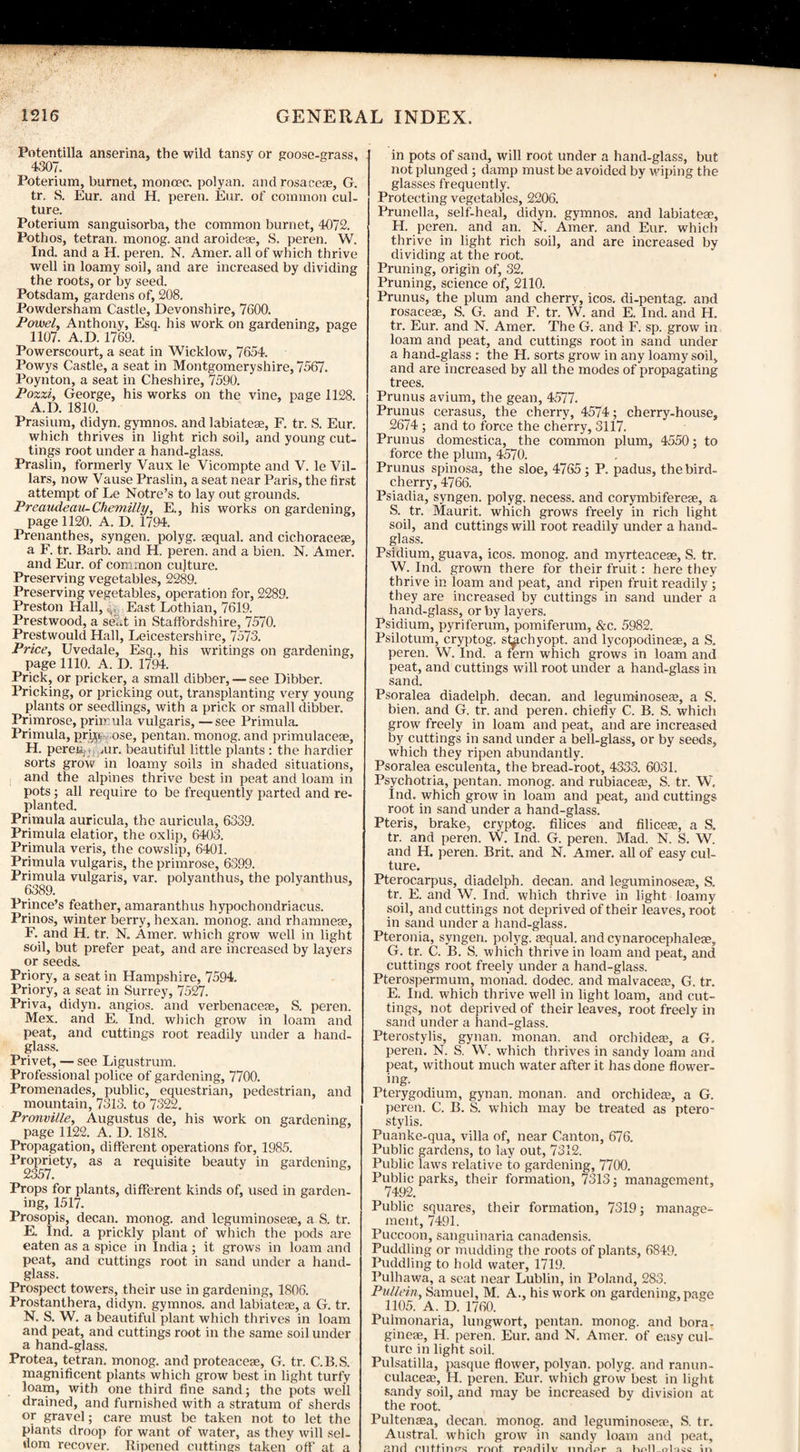 Potentilla anserina, the wild tansy or goose-grass, 4307. Poterium, burnet, moncec. polyan. and rosacea:, G. tr. S. Eur. and H. peren. Eur. of common cul¬ ture. Poterium sanguisorba, the common burnet, 4072. Pothos, tetran. monog. and aroideae, S. peren. W. Ind. and a H. peren. N. Amer. all of which thrive well in loamy soil, and are increased by dividing the roots, or by seed. Potsdam, gardens of, 208. Powdersham Castle, Devonshire, 7600. Powel, Anthony, Esq. his work on gardening, page 1107. A.D. 1769. Powerscourt, a seat in Wicklow, 7654. Powys Castle, a seat in Montgomeryshire, 7567. Poynton, a seat in Cheshire, 7590. Pozzi, George, his works on the vine, page 1128. A.D. 1810. Prasium, didyn. gymnos. and labiateae, F. tr. S. Eur. which thrives in light rich soil, and young cut¬ tings root under a hand-glass. Praslin, formerly Vaux le Vicompte and V. le Vil- lars, now Vause Praslin, a seat near Paris, the first attempt of Le Notre’s to lay out grounds. Preaudeau-Chemilly, E., his works on gardening, page 1120. A. D. 1794. Prenanthes, syngen. polyg. sequal. and cichoracese, a F. tr. Barb, and H. peren. and a bien. N. Amer. and Eur. of common culture. Preserving vegetables, 2289. Preserving vegetables, operation for, 2289. Preston Hall, v East Lothian, 7619. Prestwood, a seat in Staffordshire, 7570. Prestwould Hall, Leicestershire, 7573. Price, Uvedale, Esq., his writings on gardening, page 1110. A. D. 1794. Prick, or pricker, a small dibber, — see Dibber. Pricking, or pricking out, transplanting very young plants or seedlings, with a prick or small dibber. Primrose, primula vulgaris, —see Primula. Primula, prb;c ose, pentan. monog. and primulaceae, H. peren air. beautiful little plants : the hardier sorts grow in loamy soils in shaded situations, and the alpines thrive best in peat and loam in pots; all require to be frequently parted and re¬ planted. Primula auricula, the auricula, 6339. Primula elatior, the oxlip, 6403. Primula veris, the cowslip, 6401. Primula vulgaris, the primrose, 6399. Primula vulgaris, var. polyanthus, the polyanthus, Prince’s feather, amaranthus hypochondriacus. Prinos, winter berry, hexan. monog. and rhamneae, F. and H. tr. N. Amer. which grow well in light soil, but prefer peat, and are increased by layers or seeds. Priory, a seat in Hampshire, 7594. Priory, a seat in Surrey, 75^7. Priva, didyn. angios. and verbenaceae, S. peren. Mex. and E. Ind. which grow in loam and peat, and cuttings root readily under a hand¬ glass. Privet, — see Ligustrum. Professional police of gardening, 7700. Promenades, public, equestrian, pedestrian, and mountain, 7313. to 7322. Pronville, Augustus de, his work on gardening, page 1122. A. D. 1818. Propagation, different operations for, 1985. Propriety, as a requisite beauty in gardening, 2357. Props for plants, different kinds of, used in garden¬ ing, 1517. Prosopis, decan. monog. and leguminosere, a S. tr. E. Ind. a prickly plant of which the pods are eaten as a spice in India; it grows in loam and peat, and cuttings root in sand under a hand¬ glass. Prospect towers, their use in gardening, 1806. Prostanthera, didyn. gymnos. and labiatese, a G. tr. N. S. W. a beautiful plant which thrives in loam and peat, and cuttings root in the same soil under a hand-glass. Protea, tetran. monog. and proteaceae, G. tr. C.B.S. magnificent plants which grow best in light turfy loam, with one third fine sand; the pots well drained, and furnished with a stratum of sherds or gravel; care must be taken not to let the plants droop for want of water, as they will sel¬ dom recover. Ripened cuttings taken' off at a in pots of sand, will root under a hand-glass, but not plunged ; damp must be avoided by wiping the glasses frequently. Protecting vegetables, 2206. Prunella, self-heal, didyn. gymnos. and labiatege, H. peren. and an. N. Amer. and Eur. which thrive in light rich soil, and are increased by dividing at the root. Pruning, origin of, 32. Pruning, science of, 2110. Prunus, the plum and cherry, icos. di-pentag. and rosaceae, S. G. and F. tr. W. and E. Ind. and H. tr. Eur. and N. Amer. The G. and F. sp. grow in loam and peat, and cuttings root in sand under a hand-glass : the H. sorts grow in any loamy soil, and are increased by all the modes of propagating trees. Prunus avium, the gean, 4577. Prunus cerasus, the cherry, 4574; cherry-house, 2674 ; and to force the cherry, 3117. Prunus domestica, the common plum, 4550; to force the plum, 4570. Prunus spinosa, the sloe, 4765 ; P. padus, the bird- cherry, 4766. Psiadia, syngen. polyg. necess. and corymbifereae, a S. tr. Maurit. which grows freely in rich light soil, and cuttings will root readily under a hand¬ glass. Psidium, guava, icos. monog. and myrteaceae, S. tr. W. Ind. grown there for their fruit: here they thrive in loam and peat, and ripen fruit readily'; they are increased by cuttings in sand under a hand-glass, or by layers. Psidium, pyriferum, pomiferum, &c. 5982. Psilotum, cryptog. sbichyopt. and lycopodineae, a S. peren. W. Ind. a fern which grows in loam and peat, and cuttings will root under a hand-glass in sand. Psoralea diadelph. decan. and leguminose<e, a S. bien. and G. tr. and peren. chiefly C. B. S. which grow freely in loam and peat, and are increased by cuttings in sand under a bell-glass, or by seeds, which they ripen abundantly. Psoralea esculenta, the bread-root, 4333. 6031. Psychotria, pentan. monog. and rubiaceas, S. tr. W, Ind. which grow in loam and peat, and cuttings root in sand under a hand-glass. Pteris, brake, cryptog. filices and Alices, a S. tr. and peren. W. Ind. G. peren. Mad. N. S. W. and H. peren. Brit, and N. Amer. all of easy cul¬ ture. Pterocarpus, diadelph. decan. and leguminoses, S. tr. E. and W. Ind. which thrive in light loamy soil, and cuttings not deprived of their leaves, root in sand under a hand-glass. Pteronia, syngen. polyg. squal. andcynarocephaleae, G. tr. C. B. S. which thrive in loam and peat, and cuttings root freely under a hand-glass. Pterospermum, monad, dodec. and malvaces, G. tr. E. Ind. which thrive well in light loam, and cut¬ tings, not deprived of their leaves, root freely in sand under a hand-glass. Pterostylis, gynan. monan. and orchidea:, a G. peren. N. S. W. which thrives in sandy loam and peat, without much water after it has done flower¬ ing. Pterygodium, gynan. monan. and orchidea:, a G. peren. C. B. S. which may be treated as ptero¬ stylis. Puanke-qua, villa of, near Canton, 676. Public gardens, to lay out, 7312. Public laws relative to gardening, 7700. Public parks, their formation, 7313; management, 7492. Public squares, their formation, 7319; manage¬ ment, 7491. Puccoon, sanguinaria canadensis. Puddling or mudding the roots of plants, 6849. Puddling to hold water, 1719. I’ulhawa, a seat near Lublin, in Poland, 283. Pullein, Samuel, M. A., his work on gardening, page 1105. A. D. 1760. Pulmonaria, lungwort, pentan. monog. and bora- gineae, H. peren. Eur. and N. Amer. of easy cul¬ ture in light soil. Pulsatilla, pasque flower, polyan. polyg. and ranun- culaces, H. peren. Eur. which grow best in light sandy soil, and may be increased by division at the root. Pultensa, decan. monog. and leguminosese, S. tr. Austral, which grow in sandy loam and peat, and nnt.fincrc rnnt rpfldilv linrLor n holl_<rl*wc in