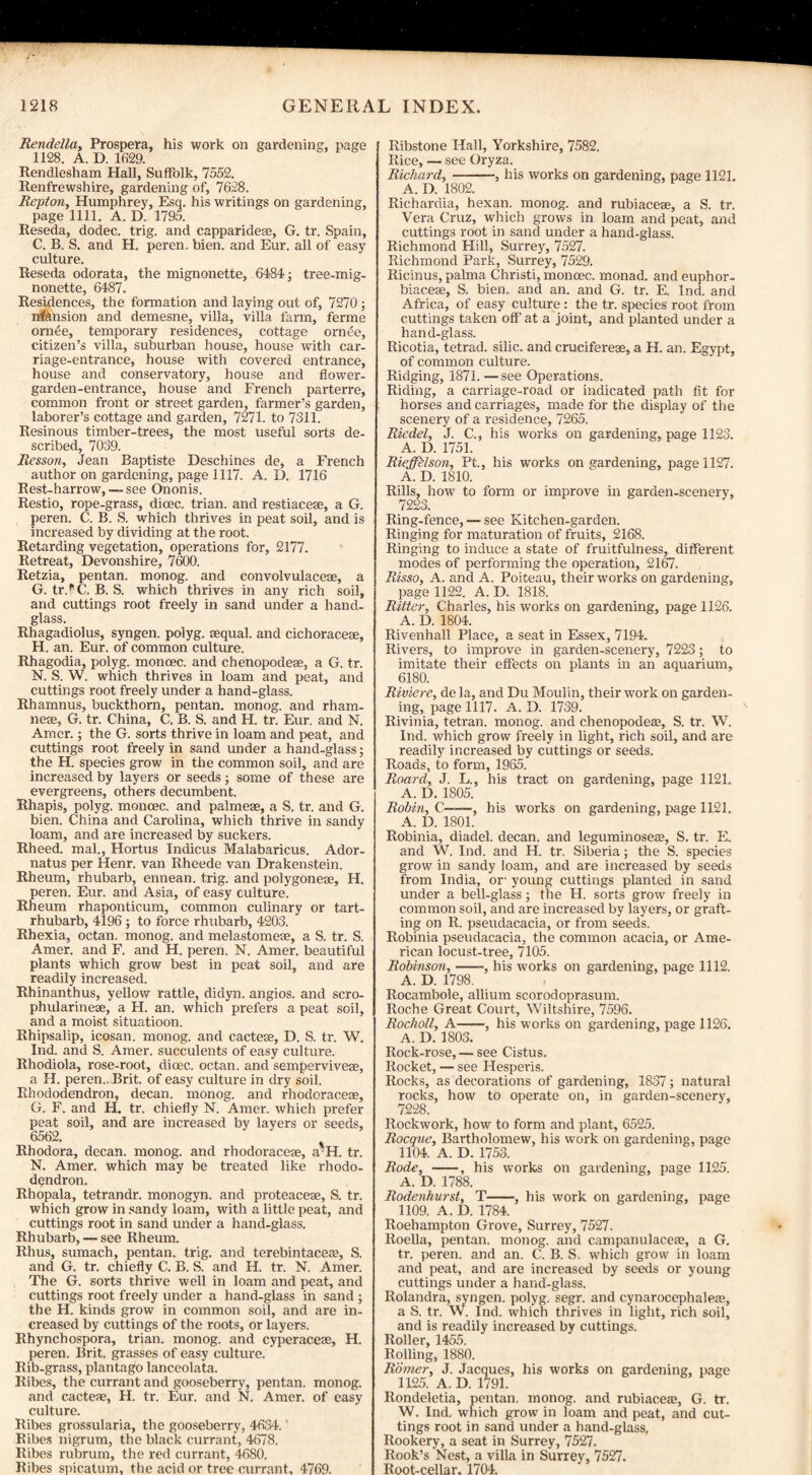 Rendella, Prospera, his work on gardening, page 1128. A. D. 1629. Rendlesham Hall, Suffolk, 7552. Renfrewshire, gardening of, 7628. Repton, Humphrey, Esq. his writings on gardening, page 1111. A. D. 1795. Reseda, dodec. trig, and capparideae, G. tr. Spain, C. B. S. and H. peren. bien. and Eur. all of easy culture. Reseda odorata, the mignonette, 6484; tree-mig¬ nonette, 6487. Residences, the formation and laying out of, 7270 ; nfension and demesne, villa, villa farm, ferme orn6e, temporary residences, cottage orntie, citizen’s villa, suburban house, house with car¬ riage-entrance, house with covered entrance, house and conservatory, house and flower- garden-entrance, house and French parterre, common front or street garden, farmer’s garden, laborer’s cottage and garden, 7271. to 7311. Resinous timber-trees, the most useful sorts de¬ scribed, 7039. Resson, Jean Baptiste Deschines de, a French author on gardening, page 1117. A. D. 1716 Rest-harrow, — see Ononis. Restio, rope-grass, dicec. trian. and restiaceae, a G. peren. C. B. S. which thrives in peat soil, and is increased by dividing at the root. Retarding vegetation, operations for, 2177. Retreat, Devonshire, 7600. Retzia, pentan. monog. and convolvulaceae, a G. tr.^C. B. S. which thrives in any rich soil, and cuttings root freely in sand under a hand¬ glass. Rhagadiolus, syngen. polyg. aequal. and cichoracese, H. an. Eur. of common culture. Rhagodia, polyg. moncec. and chenopodese, a G. tr. N. S. W. which thrives in loam and peat, and cuttings root freely under a hand-glass. Rhamnus, buckthorn, pentan. monog. and rham- nese, G. tr. China, C. B. S. and H. tr. Eur. and N. Amor.; the G. sorts thrive in loam and peat, and cuttings root freely in sand under a hand-glass; the H. species grow in the common soil, and are increased by layers or seeds; some of these are evergreens, others decumbent. Rhapis, polyg. moncec. and palmese, a S. tr. and G. bien. China and Carolina, which thrive in sandy loam, and are increased by suckers. Rheed. mal., Hortus Indicus Malabaricus. Ador- natus per Henr. van Rheede van Drakenstein. Rheum, rhubarb, ennean. trig, and polygonese, H. peren. Eur. and Asia, of easy culture. Rheum rhaponticum, common culinary or tart- rhubarb, 4196; to force rhubarb, 4203. Rhexia, octan. monog. and melastomese, a S. tr. S. Amer. and F. and H. peren. N. Amer. beautiful plants which grow best in peat soil, and are readily increased. Rhinanthus, yellow rattle, didyn. angios. and scro- phidarineae, a H. an. which prefers a peat soil, and a moist situatioon. Rhipsalip, icosan. monog. and cactese, D. S. tr. W. Ind. and S. Amer. succulents of easy culture. Rhodiola, rose-root, dioec. octan. and semperviveae, a H. peren.. Brit, of easy culture in dry soil. Rhododendron, decan. monog. and rhodoracese, G. F. and H. tr. chiefly N. Amer. which prefer peat soil, and are increased by layers or seeds, 6562. Rhodora, decan. monog. and rhodoracese, a'H. tr. N. Amer. which may be treated like rhodo¬ dendron. Rhopala, tetrandr. monogyn. and proteacese, S. tr. which grow in sandy loam, with a little peat, and cuttings root in sand under a hand-glass. Rhubarb, — see Rheum. Rhus, sumach, pentan. trig, and tcrebintacea?, S. and G. tr. chiefly C. B. S. and H. tr. N. Amer. The G. sorts thrive well in loam and peat, and cuttings root freely under a hand-glass in sand ; the H. kinds grow in common soil, and are in¬ creased by cuttings of the roots, or layers. Rhynchospora, trian. monog. and cyperaceae, H. peren. Brit, grasses of easy culture. Rib-grass, plantago lanceolata. Ribes, the currant and gooseberry, pentan. monog. and cacteae, H. tr. Eur. and N. Amer. of easy culture. Ribes grossularia, the gooseberry, 4634. ’ Ribes nigrum, the black currant, 4678. Ribes rubrum, the red currant, 4680. Ribes snicatum, the acid or tree currant, 4769. Ribstone Hall, Yorkshire, 7582. Rice, — see Oryza. Richard,-, his works on gardening, page 1121. A. D. 1802. Richardia, hexan. monog. and rubiaceae, a S. tr. Vera Cruz, which grows in loam and peat, and cuttings root in sand under a hand-glass. Richmond Hill, Surrey, 7527. Richmond Park, Surrey, 7529. Ricinus, palma Christi, monoec. monad, and euphor- biacese, S. bien. and an. and G. tr. E. Ind. and Africa, of easy culture : the tr. species root from cuttings taken off' at a joint, and planted under a hand-glass. Ricotia, tetrad, silic. and crucifereas, a H. an. Egypt, of common culture. Ridging, 1871. —see Operations. Riding, a carriage-road or indicated path fit for horses and carriages, made for the display of the scenery of a residence, 7265. Riedel, J. C., his works on gardening, page 1123. A. D. 1751. Rieffklson, Pt., his works on gardening, page 1127. A. D. 1810. Rills, how to form or improve in garden-scenery, 7223. Ring-fence, — see Kitchen-garden. Ringing for maturation of fruits, 2168. Ringing to induce a state of fruitfulness, different modes of performing the operation, 2167. Risso, A. and A. Poiteau, their works on gardening, page 1122. A. D. 1818. Ritter, Charles, his works on gardening, page 1126. A. D. 1804. Rivenhall Place, a seat in Essex, 7194. Rivers, to improve in garden-scenery, 7223; to imitate their effects on plants in an aquarium, 6180. Riviere, de la, and Du Moulin, their work on garden¬ ing, page 1117. A. D. 1739. Rivinia, tetran. monog. and chenopodese, S. tr. W. Ind. which grow freely in light, rich soil, and are readily increased by cuttings or seeds. Roads, to form, 1965. Roard, J. L., his tract on gardening, page 1121. A. D. 1805. Robin, C——, his works on gardening, page 1121. A. D. 1801. Robinia, diadel. decan. and leguminosese, S. tr. E. and W. Ind. and H. tr. Siberia; the S. species grow in sandy loam, and are increased by seeds from India, or young cuttings planted in sand under a bell-glass; the H. sorts grow freely in common soil, and are increased by layers, or graft¬ ing on R. pseudacacia, or from seeds. Robinia pseudacacia, the common acacia, or Ame¬ rican locust-tree, 7105. Robinson,-, his works on gardening, page 1112. A. D. 1798. Rocambole, allium scorodoprasum. Roche Great Court, Wiltshire, 7596. Rocholl, A-, his works on gardening, page 1126. A. D.1803. Rock-rose, — see Cistus. Rocket, — see Hesperis. Rocks, as decorations of gardening, 1837; natural rocks, how to operate on, in garden-scenery, 7228. Rockwork, how to form and plant, 6525. Rocque, Bartholomew, his work on gardening, page 1104. A. D. 1753. Rode, --, his works on gardening, page 1125. A. D. 1788. Rodenhurst, T-, his work on gardening, page 1109. A. D. 1784. Roehampton Grove, Surrey, 7527. Roella, pentan. monog. and campanulaces, a G. tr. peren. and an. C. B. S. which grow in loam and peat, and are increased by seeds or young cuttings under a hand-glass. Rolandra, syngen. polyg. segr. and cynarocephaleas, a S. tr. W. Ind. which thrives in light, rich soil, and is readily increased by cuttings. Roller, 1455. Rolling, 1880. Rdmer, J. Jacques, his works on gardening, page 1125. A. D. 1791. Rondeletia, pentan. monog. and rubiace®, G. tr. W. Ind. which grow in loam and peat, and cut¬ tings root in sand under a hand-glass. Rookery, a seat in Surrey, 7527. Rook’s Nest, a villa in Surrey, 7527. Root-cellar. 1704.