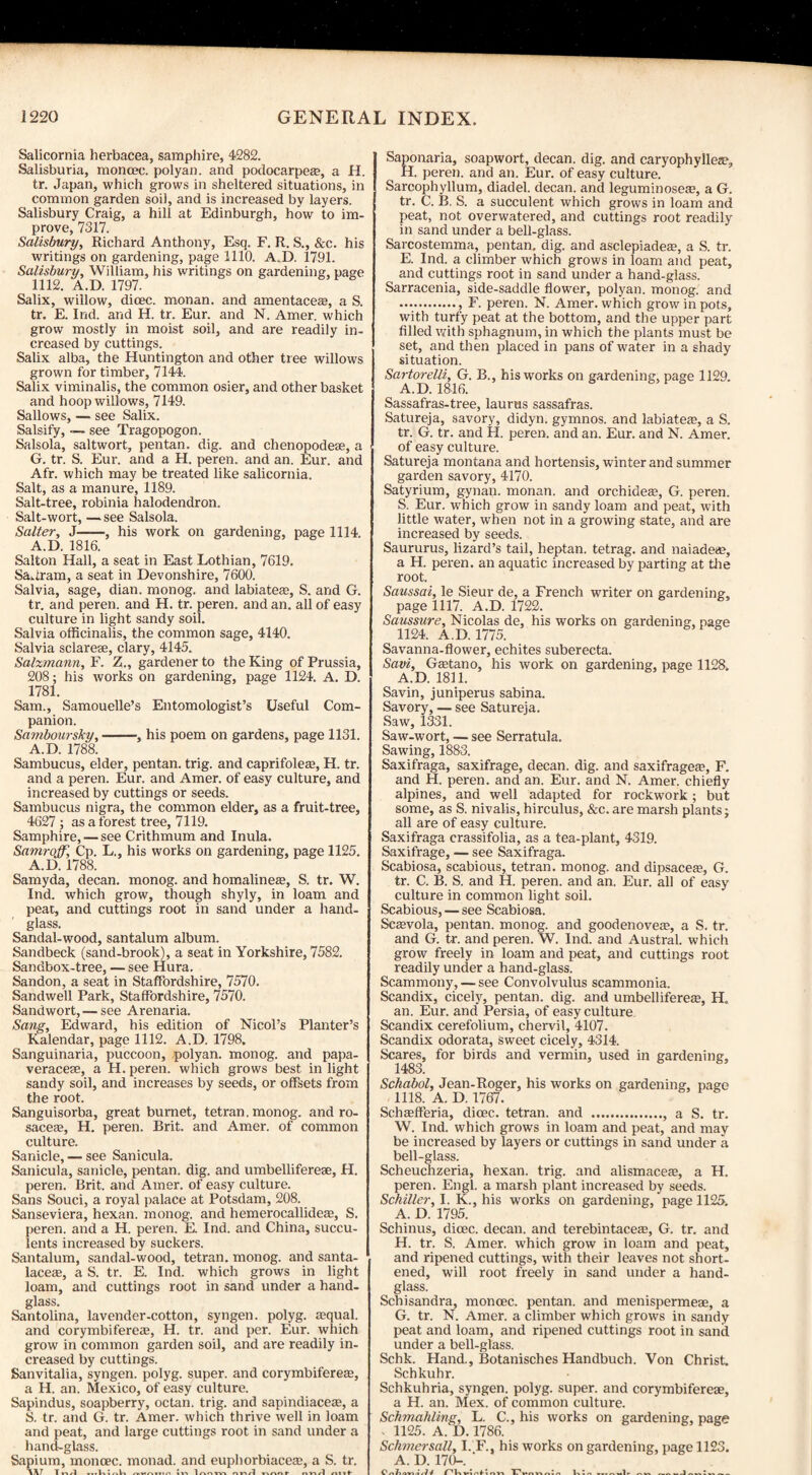 Salicornia herbacea, samphire, 4282. Salisburia, moncec. polyan. and podocarpeae, a H. tr. Japan, which grows in sheltered situations, in common garden soil, and is increased by layers. Salisbury Craig, a hill at Edinburgh, how to im¬ prove, 7317. Salisbury, Richard Anthony, Esq. F. R. S., &c. his writings on gardening, page 1110. A.D. 1791. Salisbury, William, his writings on gardening, page 1112. A.D. 1797. Salix, willow, dioec. monan. and amentacea?, a S. tr. E. Ind. and H. tr. Eur. and N. Amer. which grow mostly in moist soil, and are readily in¬ creased by cuttings. Salix alba, the Huntington and other tree willows grown for timber, 7144. Salix viminalis, the common osier, and other basket and hoop willows, 7149. Sallows, — see Salix. Salsify, — see Tragopogon. Salsola, saltwort, pentan. dig. and chenopodeae, a G. tr. S. Eur. and a H. peren. and an. Eur. and Afr. which may be treated like salicornia. Salt, as a manure, 1189. Salt-tree, robinia halodendron. Salt-wort, — see Salsola. Salter, J——, his work on gardening, page 1114. A.D. 1816. Salton Hall, a seat in East Lothian, 7619. Sa-iram, a seat in Devonshire, 7600. Salvia, sage, dian. monog. and labiates, S. and G. tr. and peren. and H. tr. peren. and an. all of easy culture in light sandy soil. Salvia officinalis, the common sage, 4140. Salvia sclarese, clary, 4145. Sa/zmann, F. Z., gardener to the King of Prussia, 208; his works on gardening, page 1124. A. D. 1781. Sam., Samouelle’s Entomologist’s Useful Com¬ panion. Samboursky,-, his poem on gardens, page 1131. A.D. 1788. Sambucus, elder, pentan. trig, and caprifolea?, H. tr. and a peren. Eur. and Amer. of easy culture, and increased by cuttings or seeds. Sambucus nigra, the common elder, as a fruit-tree, 4627 ; as a forest tree, 7119. Samphire, — see Crithmum and Inula. Samroff, Cp. L., his works on gardening, page 1125. A.D. 1788. Samyda, decan. monog. and homalinea?, S. tr. W. Ind. which grow, though shyly, in loam and peat, and cuttings root in sand under a hand¬ glass. Sandal-wood, santalum album. Sandbeck (sand-brook), a seat in Yorkshire, 7582. Sandbox-tree, — see Hura. Sandon, a seat in Staffordshire, 7570. Sandwell Park, Staffordshire, 7570. Sandwort, — see Arenaria. Sang, Edward, his edition of Nicol’s Planter’s Kalendar, page 1112. A.D. 1798, Sanguinaria, puccoon, polyan. monog. and papa- veracese, a H. peren. which grows best in light sandy soil, and increases by seeds, or offsets from the root. Sanguisorba, great burnet, tetran. monog. and ro¬ sacea?, H. peren. Brit, and Amer. of common culture. Sanicle, — see Sanicula. Sanicula, sanicle, pentan. dig. and umbellifereae, H. peren. Brit, and Amer. of easy culture. Sans Souci, a royal palace at Potsdam, 208. Sanseviera, hexan. monog. and hemeroeallidea?, S. peren. and a H. peren. E. Ind. and China, succu¬ lents increased by suckers. Santalum, sandal-wood, tetran. monog. and santa- laceae, a S. tr. E. Ind. which grows in light loam, and cuttings root in sand under a hand¬ glass. Santolina, lavender-cotton, syngen. polyg. asqual. and corymbiferea?, H. tr. and per. Eur. which grow in common garden soil, and are readily in¬ creased by cuttings. Sanvitalia, syngen. polyg. super, and corymbiferea?, a H. an. Mexico, of easy culture. Sapindus, soapberry, octan. trig, and sapindiacere, a S. tr. and G. tr. Amer. which thrive well in loam and peat, and large cuttings root in sand under a hand-glass. Sapium, moncec. monad, and euphorbiacea?, a S. tr. W1 T »-wl — 1 vw» nn/l A Saponaria, soapwort, decan. dig. and caryophyllea?, H. peren. and an. Eur. of easy culture. Sarcophyllum, diadel. decan. and leguminosea?, a G. tr. C. B. S. a succulent which grows in loam and peat, not overwatered, and cuttings root readily in sand under a bell-glass. Sarcostemma, pentan. dig. and asclepiadea?, a S. tr. E. Ind. a climber which grows in loam and peat, and cuttings root in sand under a hand-glass. Sarracenia, side-saddle flower, polyan. monog. and ., F. peren. N. Amer. which grow in pots, with turfy peat at the bottom, and the upper part filled with sphagnum, in which the plants must be set, and then placed in pans of water in a shady situation. Sartorelli, G. B., his works on gardening, page 1129. A.D. 1816. Sassafras-tree, laurus sassafras. Satureja, savory, didyn. gymnos. and labiatea?, a S. tr. G. tr. and H. peren. and an. Eur. and N. Amer. of easy culture. Satureja montana and hortensis, winter and summer garden savory, 4170. Satyrium, gynan. monan. and orchidea?, G. peren. S. Eur. which grow in sandy loam and peat, with little water, when not in a growing state, and are increased by seeds. Saururus, lizard’s tail, heptan. tetrag. and naiadea?, a H. peren. an aquatic increased by parting at the root. Saussai, le Sieur de, a French writer on gardening, page 1117. A.D. 1722. Saussure, Nicolas de, his works on gardening, page 1124. A.D. 1775. Savanna-flower, echites suberecta. Savi, Gaetano, his work on gardening, page 1128. A.D. 1811. Savin, juniperus sabina. Savory, — see Satureja. Saw, 1331. Saw-wort, — see Serratula. Sawing, 1883. Saxifraga, saxifrage, decan. dig. and saxifragea?, F. and H. peren. and an. Eur. and N. Amer. chiefly alpines, and well adapted for rockwork; but some, as S. nivalis, hirculus, &c. are marsh plants; all are of easy culture. Saxifraga crassifolia, as a tea-plant, 4319. Saxifrage, — see Saxifraga. Scabiosa, scabious, tetran. monog. and dipsacea?, G. tr. C. B. S. and H. peren. and an. Eur. all of easy culture in common light soil. Scabious, — see Scabiosa. Sca?vola, pentan. monog. and goodenovea?, a S. tr. and G. tr. and peren. W. Ind. and Austral, which grow freely in loam and peat, and cuttings root readily under a hand-glass. Scammony, — see Convolvulus scammonia. Scandix, cicely, pentan. dig. and umbelliferea?, H„ an. Eur. and Persia, of easy culture Scandix cerefolium, chervil, 4107. Scandix odorata, sweet cicely, 4314. Scares, for birds and vermin, used in gardening, 1483. Schabol, Jean-Roger, his works on gardening, page 1118. A. D. 1767. Scheefferia, dicec. tetran. and ., a S. tr. W. Ind. which grows in loam and peat, and may be increased by layers or cuttings in sand under a bell-glass. Scheuchzeria, hexan. trig, and alismacea?, a H. peren. Engl, a marsh plant increased by seeds. Schiller, I. K., his works on gardening, page 1125. A. D. 1795. Schinus, dicec. decan. and terebintacea?, G. tr. and H. tr. S. Amer. which grow in loam and peat, and ripened cuttings, with their leaves not short¬ ened, will root freely in sand under a hand¬ glass. Scbisandra, moncec. pentan. and menispermeae, a G. tr. N. Amer. a climber which grows in sandy peat and loam, and ripened cuttings root in sand under a bell-glass. Schk. Hand., Botanisches Handbuch. Von Christ. Schkuhr. Schkuhria, syngen. polyg. super, and corymbifereae, a H. an. Mex. of common culture. Schmahling, L. C., his works on gardening, page 1125. A. D. 1786. Sclimersall, I. F., his works on gardening, page 1123. A. D. 170-. ' _i „