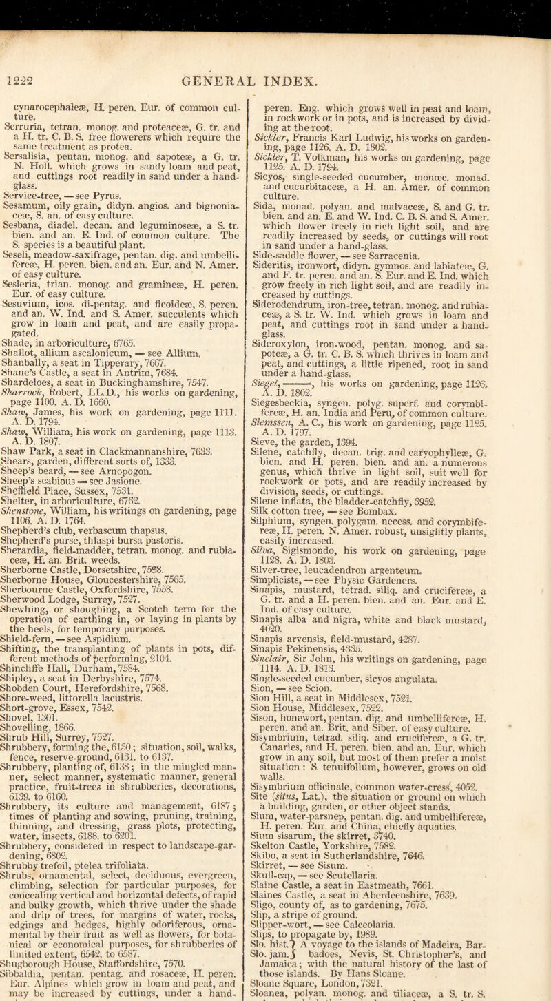 cynaroeephalete, H. peren. Eur. of common cul¬ ture. Serruria, tetran. monog. and proteacese, G. tr. and a H. tr. C. B. S. free flowerers which require the same treatment as protea. Sersalisia, pentan. monog. and sapoteae, a G. tr. N. Holl. which grows in sandy loam and peat, and cuttings root readily in sand under a hand¬ glass. Service-tree, — see Pyrus. Sesamum, oily grain, didyn. angios. and bignonia- cese, S. an. of easy culture. Sesbana, diadel. decan. and leguminoseas, a S. tr. bien. and an. E. Ind. of common culture. The S. species is a beautiful plant. Seseli, meadow-saxifrage, pentan. dig. and umbelli- fereae, H. peren. bien. and an. Eur. and N. Amer. of easy culture. Sesleria, trian. monog. and gramineae, IT. peren. Eur. of easy culture. Sesuvium, icos. di-pentag. and ficoideae, S. peren. and an. W. Ind. and S. Amer. succulents which grow in loam and peat, and are easily propa¬ gated. Shade, in arboriculture, 6765. Shallot, allium ascalonicum, — see Allium. Shanbally, a seat in Tipperary, 7667. Shane’s Castle, a seat in Antrim, 7684. Shardeloes, a seat in Buckinghamshire, 7547. Sharrock, Robert, LL.D., his works on gardening, page 1100. A. D. 1660. Shaw, James, his work on gardening, page 1111. A. D. 1794. Shaw, William, his work on gardening, page 1113. A. D. 1807. Shaw Park, a seat in Clackmannanshire, 7633. Shears, garden, different sorts of, 1333. Sheep’s beard,-—see Arnopogon. Sheep’s scabious — see Jasione. Sheffield Place, Sussex, 7531. Shelter, in arboriculture, 6762. Shenstone, William, his writings on gardening, page 1106. A. D. 1764. Shepherd’s club, verbascum thapsus. Shepherd’s purse, thlaspi bursa pastoris. Sherardia, field-madder, tetran. monog. and rubia- cese, H. an. Brit, weeds. Sherborne Castle, Dorsetshire, 7598. Sherborne House, Gloucestershire, 7565. Sherbourne Castle, Oxfordshire, 7558. Sherwood Lodge, Surrey, 7527. Shewhing, or shoughing, a Scotch term for the operation of earthing in, or laying in plants by the heels, for temporary purposes. Shield-fern, — see Aspidium. Shifting, the transplanting of plants in pots, dif¬ ferent methods of performing, 2104. Shincliffe Hall, Durham, 7584. Shipley, a seat in Derbyshire, 7574. Shobden Court, Herefordshire, 7568. Shore-weed, littorella lacustris. Short-grove, Essex, 7542. Shovel, 1301. Shovelling, 1866. Shrub Hill, Surrey, 7527. Shrubbery, forming the, 6130; situation, soil, walks, fence, reserve-ground, 6131. to 6137. Shrubbery, planting of, 6138; in the mingled man¬ ner, select manner, systematic manner, general practice, fruit-trees in shrubberies, decorations, 6139. to 6160. Shrubbery, its culture and management, 6187; times of planting and sowing, pruning, training, thinning, and dressing, grass plots, protecting, water, insects, 6188. to 6201. Shrubbery, considered in respect to landscape-gar¬ dening, 6802. Shrubby trefoil, ptelea trifoliata. Shrubs, ornamental, select, deciduous, evergreen, climbing, selection for particular purposes, for concealing vertical and horizontal defects, of rapid and bulky growth, which thrive under the shade and drip of trees, for margins of water, rocks, edgings and hedges, highly odoriferous, orna¬ mental by their fruit as well as flowers, for bota¬ nical or economical purposes, for shrubberies of limited extent, 6542. to 6587. Shugborough House, Staffordshire, 7570. Sibbaldia, pentan. pen tag. and rosaceae, H. peren. Eur. Alpines which grow in loam and peat, and may be increased by cuttings, under a hand- peren. Eng. which grows well in peat and loam, in rockwork or in pots, and is increased by divid¬ ing at the root. Sickler, Francis Karl Ludwig, his works on garden¬ ing, page 1126. A. D. 1802. Sickler, T. Volkman, his works on gardening, page 1125. A. D. 1794. Sicyos, single-seeded cucumber, moncec. monad, and cucurbitaceae, a H. an. Amer. of common culture. Sida, monad, polyan. and malvacese, S. and G. tr. bien. and an. E. and W. Ind. C. B. S. and S. Amer. which flower freely in rich light soil, and are readily increased by seeds, or cuttings will root in sand under a hand-glass. Side-saddle flower, — see Sarracenia. Sideritis, ironwort, didyn. gymnos. and labiateae, G. and F. tr. peren. and an. S. Eur. and E. Ind. which grow freely in rich light soil, and are readily in¬ creased by cuttings. Siderodendrum, iron-tree, tetran. monog. and rubia- ceae* a S. tr. W. Ind. which grows in loam and peat, and cuttings root in sand under a hand¬ glass. Sideroxylon, iron-wood, pentan. monog. and sa¬ poteae, a G. tr. C. B. S. which thrives in loam and peat, and cuttings, a little ripened, root in sand under a hand-glass. Siegel, ———, his works on gardening, page 1126. A. D. 1802. Siegesbeckia, syngen. polyg. superf. and corymbi- fereae, H. an. India and Peru, of common culture. Siemssen, A. C., his work on gardening, page 1125. A. D. 1797. Sieve, the garden, 1394. Silene, catchfly, decan. trig, and caryophylleae, G. bien. and H. peren. bien. and an. a numerous genus, which thrive in light soil, suit well for rockwork or pots, and are readily increased by division, seeds, or cuttings. Silene inflata, the bladder-catchfly, 3952. Silk cotton tree, —see Bombax. Silphium, syngen. polygam. necess. and corymbife- rese, H. peren. N. Amer. robust, unsightly plants, easily increased. Silva, Sigismondo, his work on gardening, page 1128. A. D. 1803. Silver-tree, leucadendron argenteum. Simplicists, —see Physic Gardeners. Sinapis, mustard, tetrad, siliq. and cruciferese, a G. tr. and a H. peren. bien. and an. Eur. and E, Ind. of easy culture. Sinapis alba and nigra, white and black mustard, 4020. Sinapis arvensis, field-mustard, 4287. Sinapis Pekinensis, 4335. Sinclair, Sir John, his writings on gardening, page 1114. A. D. 1813. Single-seeded cucumber, sicyos angulata. Sion, — see Scion. Sion Hill, a seat in Middlesex, 7521. Sion House, Middlesex, 7522. Sison, honeAvort, pentan. dig. and umbelliferese, H. peren. and an. Brit, and Siber. of easy culture. Sisymbrium, tetrad, siliq. and cruciferere, a G. tr. Canaries, and H. peren. bien. and an. Eur. which groAV in any soil, but most of them prefer a moist situation : S. tenuifolium, however, grows on old walls. Sisymbrium officinale, common water-cress', 4052. Site {situs, Lat.), the situation or ground on which a building, garden, or other object stands. Sium, water-parsnep, pentan. dig. and umbellifereas, FI. peren. Eur. and China, chiefly aquatics. Sium sisarum, the skirret, 3740. Skelton Castle, Yorkshire, 7582. Skibo, a seat in Sutherlandshire, 7646. Skirret, — see Sisum. Skull-cap, — see Scutellaria. Slaine Castle, a seat in Eastmeath, 7661. Slaines Castle, a seat in Aberdeenshire, 7639. Sligo, county of, as to gardening, 7675. Slip, a stripe of ground. Slipper-Avort, — see Calceolaria. Slips, to propagate by, 1989. Slo. hist.'? A voyage to the islands of Madeira, Bar- Slo. jam.$ badoes, Nevis, St. Christopher’s, and Jamaica; Avith the natural history of the last of those islands. By Hans Sloane. Sloane Square, London, 7321. Sloanea, polyan. monog. and tiliacete, a S. tr. S.