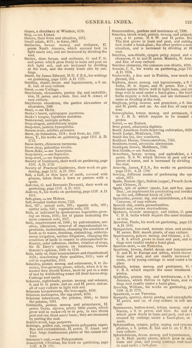 Slopes, a shrubbery at Windsor, 6159. Slug, — see Limax. Sluices, their form and situation, 1951. Small salads, 4078 ; to force, 3402. Smilacina, hexan. monog. and smilacese, H. peren North Amerca, which succeed best in light sandy soil, and are increased by dividing the root. Smilax, dicec. hexan. and smilacem, G. and F. tr. and peren. which grow freely in loam and peat on rich light soil, and are increased by dividing at the root, and the woody kinds also by cut¬ tings. Smith, Sir James Edward, M.D. F.R.S., his writings on gardening, page 1110. A.D. 1792. Smithia, diadel. decan. and leguminoseae, a S. an. E. Ind. of easy culture. Smut, — see Ustilago. Smyrnium, alexanders, pentan dig. and umbellife- reas, H. peren. and a bien. Eur. and N. Amer. of easy culture. Smyrnium olusatrum, the garden alexanders or alisanders, 3948. Snail, — see Helix. Snake’s beard, ophiopogon japonicus. Snake’s tongue, lygodium scandens. Snakewood, cecropia peltata. Snap-dragon, antirrhinum majus, Snap-tree, justicia hyssopifolia. Sneeze-wort, achillea ptarmica. Snow, its formation, 1254 ; heat from, &c. 1207. Snow, T., his works on gardening, page 1102. A, D. 1715. Snow-berry, chiococca racemosa. Snow-drop, galanthus nivalis. Snow-flake, — see Leucojum. Soap-berry, — see Sapindus. Soap-wort, —see Saponaria. Society of Gardeners, their work on gardening, page 1103. A.D. 1730. Society of Practical Gardeners, their work on gar¬ dening, page 1112. A.D. 1802. Sod, a turf, or thin layer of earth, covered with grasses, taken from a lawn or pasture with a spade. Soderini, G. and Bernardo Davazati, their work on gardening, page 1128. A.D. 1622. Soderini, S., his works on gardening, page 1128. A.D. 1811. Soft-grass, — see Holcus. Soft-wooded timber-trees, 7125. Soil, 927 ; mixed soils, 928; aquatic soils, 929; earthy soils, 930 ; vegetable soils, 938. Soils, as indicated by spontaneous vegetables grow¬ ing on them, 1036; list of plants indicating the more common soils, 1037. Soils, improvement of, 1068 ; by pulverisation, aer¬ ation, alteration, removal of superabundant in¬ gredients, incineration, changing the condition of lands as to water, draining, embanking, subterra¬ neous irrigation, surface irrigation, changing the condition of lands in respect to atmospherical in¬ fluence, solar influence, shelter, rotation of crops. Sir H. Davy’s opinion on rotations, Grisen- thwaite’s opinion, 1069. to 1110. Soils, table of, their nomenclature and classification’, 1034; discovering their qualities, 1035; uses of soil to vegetables, 1051. Solandra, pentan. monog. and solaneacem, S. tr. Ja¬ maica, free-growing plants, which, when it is in¬ tended they should flower, must be put in a state of rest by withholding water till their leaves drop. Cuttings root easily. Solanum, nightshade, pentan. monog. and solanem, S. and G. tr. peren. and an. and H. peren. and an. all of easy culture in light rich soil. Solanum lycopersicum, the love-apple, 4259. Solanum melongena, the egg-plant, 4266. Solanum tuberosum, the potatoe, 3644; to force the potatoe, 3381. Soldanella, pentan. monog. and primulacem, H. peren. Germ, alpines, pretty little plants, which grow well in rockwork or in pots, in two thirds peat and one third sandy loam; they are increased by parting the root. Soldier-wood, inga purpurea. Solidago, golden rod, syngenesia polygamia super- flua and corymbiferem, H. peren. N. Amer. and Eur. large cumbersome plants of the easiest cul¬ ture. Solomon’s seal, — see Polygonatum. Somerfeldt, Christian, his work on gardening, page 1130. A.D. 178-. Somersetshire, gardens and residences of, 7599. Somolus, brook-weed, pentan. monog. and primuk cete, a G. peren. N. S. W. and H. peren. Bri The first grows in loam and peat, and cutting root under a hand-glass; the other prefers a moi: situation, and is increased by dividing at th root. Sonchus, sow-thistle, syngen. polyg. squab and c chGraces, G. tr. and H. peren. Madeira, N. Ame and Eur. of easy culture. Sonchus oleraceus, the common sow-thistle, 4299. Sonnini, C. S., his works on gardening, page 112! A.D. 1804. Sophiowski, a fine seat in Podolia, now much n< glected, 264. Sophora, decan. monog. and leguminosem, a S. t: India, H. tr. Japan, and H. peren. Eur. ; th tender species thrive well in light loam, and cut tings root in sand under a hand-glass ; the hard herbs require a rich loam, and are increased b seeds or dividing at the root. Sorghum, polyg. moncec. and grammes, a S. biei and H. peren. and an. As. and Eur. of easy cu ture. Sorocephalus, tetran. monog. and protoaceae, C tr. C. B. S. which require to be treated ; protea. Sorrel, — see Rumex. Sour gourd, adansonia digitata. South American fruits deserving cultivation, 6020 South Lodge, Middlesex, 7520. South Sea tea, ilex vomitoria. Southam House, Gloucestershire, 7565. Southern-wood, artemisia abrotanum. Southgate Grove, Middlesex, 7520. Sow-thistle, — see Sonchus. Sowerbsa, hexan. monog. and asphodeles, a ( peren. N. S. W. which thrives in peat soil wil plenty of water, and is increased by dividing , the root. Sowerby, James, F.L.S., his works on gardenin *page 1110. A.D. 1789. Sowing, different modes of performing the ope ation, 2071. Spade, Roman (ligo), Italian (zappa), French (bec/u and Chinese, 31. Spade, spit or spitter (spada, Lat. and Sax. spaa Dan.), an implement for penetrating and breakii up the soil, different kinds of, 1300. Spananthe, pentan. dig. and umbellifereas, a S. bie Caraccas, of easy culture. Spanish elm, cordia geraschanthus. Spanish nut, morasa sisyrinchium. Sparaxis, triandr. monogyn. and iridese, G. pere C. B. S. bulbs which require the same treatme as ixia. Spardoni, Paulo, his work on gardening, page 112 A.D. 1810. Sparganium, bur-reed, moncec. trian. and aroide; H. peren. Brit, marsh plants, of easy culture. Sparrmannia, polyan. monog. and tiliaceae, a G. i C. B. S. which grows in loam and peat, and ct tings root readily under a hand-glass. Sparrow-wort, — see Passerina. Spartium, broom, diadel. decan. and leguminose G. and H. tr. Europe and Africa, which thrive loam and peat, and are readily increased 1 seeds, or by young cuttings in sand under a be glass. Spatalla, tetran. monog. and proteaceae, G. 1 C. B. S. which require the same treatment protea. Spathelia, pentan. trig, and terebintaceae, a S. I Jamaica, which thrives in light loam, and ci tings root readily under a hand-glass. Speedily, William, his works on gardening, pa 1108. A.D. 1779. Speedwell, — see Veronica. Spergula, spurrey, decan. pen tag. and caryophylle H. peren. and an. of easy culture in soft mo soil. Spermacoce, button-weed, tetran. monog. and r biaceae, a S. tr. peren. and bien. As. and A which grow freely in loam and peat, and are i creased by cuttings under a hand-glass, or seeds. Sphasranthus, syngen. polyg. segreg. and cynaroc phaleae, a S. peren. E. Ind. and G. an. C. B. S. easy culture. Sphairolobium, decan. monog. and leguminosetc, tr. N. floll. pretty plants, which grow in sail' loam and peat, and young cuttings root read: in sand under a bell-glass.