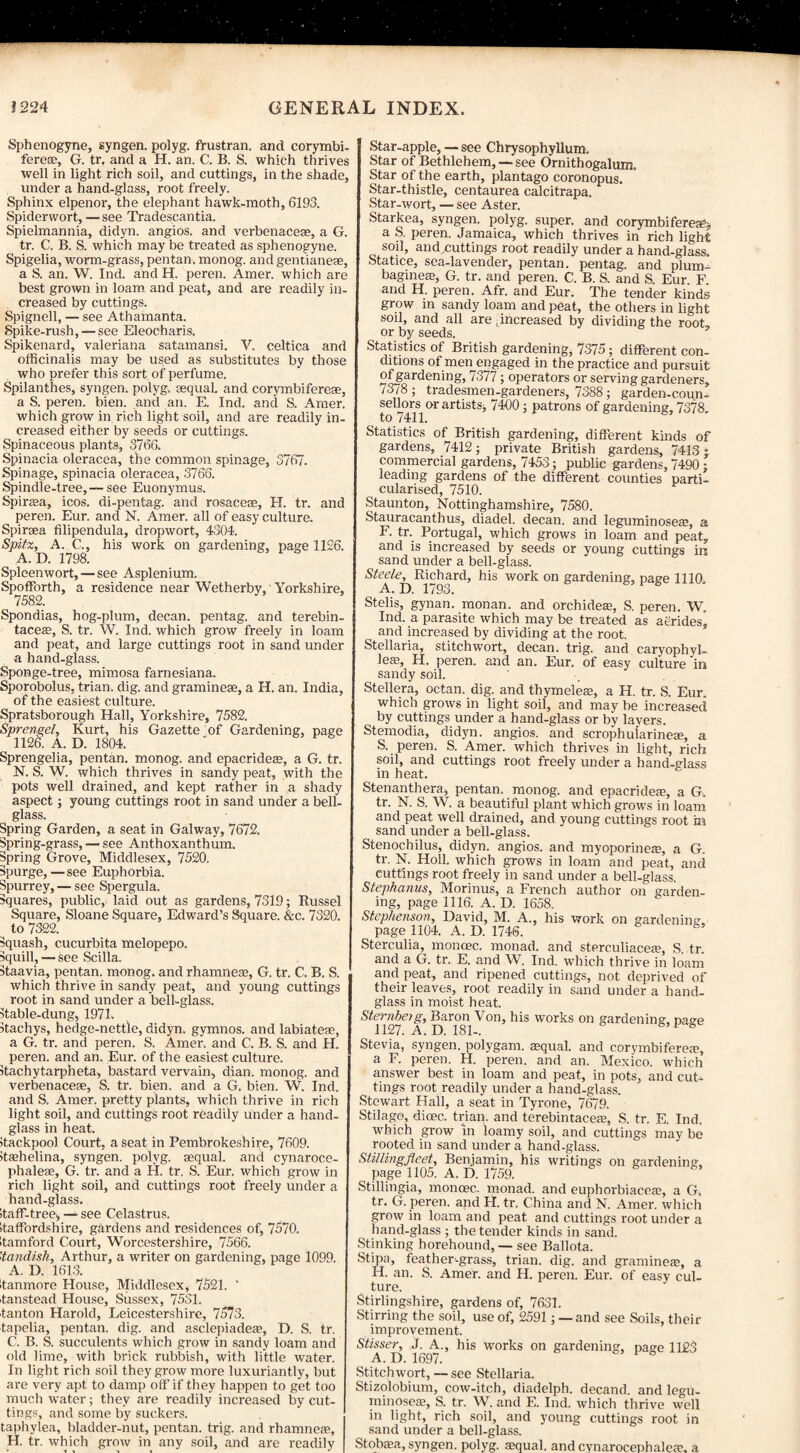 Sphenogyne, syngen. polyg. frustran. and corymbi- fereas, G. tr, and a H. an. C. B. S. which thrives well in light rich soil, and cuttings, in the shade, under a hand-glass, root freely. Sphinx elpenor, the elephant hawk-moth, 6193. Spiderwort, — see Tradescantia. Spielmannia, didyn. angios. and verbenacese, a G. tr. C. B. S. which maybe treated as sphenogyne. Spigelia, worm-grass, pen tan. monog. and gentianeae, a S. an. W. Ind. and H. peren. Amer. which are best grown in loam and peat, and are readily in¬ creased by cuttings. Spignell, — see Athamanta. Spike-rush, — see Eleocharis. Spikenard, valeriana satamansi. V. celtica and officinalis may be used as substitutes by those who prefer this sort of perfume. Spilanthes, syngen. polyg. sequaL and corymbifereae, a S. peren. bien. and an. E. Ind. and S. Amer. which grow in rich light soil, and are readily in¬ creased either by seeds or cuttings. Spinaceous plants, 3766. Spinacia oleracea, the common spinage, 3767. Spinage, spinacia oleracea, 3766. Spindle-tree, — see Euonymus. Spiraea, icos. di-pentag. and rosaceae, H. tr. and peren. Eur. and N. Amer. all of easy culture. Spiraea filipendula, dropwort, 4304. Spitz, A. C., his work on gardening, page 1126. A.D. 1798. Spleenwort, — see Asplenium. Spoffbrth, a residence near Wetherby, Yorkshire, 7582. Spondias, hog-plum, decan. pentag, and terebin- taceae, S. tr. W. Ind. which grow freely in loam and peat, and large cuttings root in sand under a hand-glass. Sponge-tree, mimosa farnesiana. Sporobolus, trian. dig. and gramineae, a H. an. India, of the easiest culture. Spratsborough Hall, Yorkshire, 7582. Sprengel, Kurt, his Gazette of Gardening, page 1126. A. D. 1804. Sprengelia, pentan. monog. and epacrideae, a G. tr. N. S. W. which thrives in sandy peat, with the pots well drained, and kept rather in a shady aspect; young cuttings root in sand under a bell- glass. Spring Garden, a seat in Galway, 7672. Spring-grass, — see Anthoxanthum. Spring Grove, Middlesex, 7520. Spurge, — see Euphorbia. Spurrey, — see Spergula. Squares, public, laid out as gardens, 7319; Russel Square, Sloane Square, Edward’s Square. &c. 7320. to 7322. Squash, cucurbita melopepo. Squill, — see Scilla. Staavia, pentan. monog. and rhamnese, G. tr. C. B. S. which thrive in sandy peat, and young cuttings root in sand under a bell-glass, stable-dung, 1971. Itachys, hedge-nettle, didyn. gymnos. and labiatese, a G. tr. and peren. S. Amer. and C. B. S. and H. peren. and an. Eur. of the easiest culture, itachytarpheta, bastard vervain, dian. monog. and verbenacese, S. tr. bien. and a G. bien. W. Ind. and S. Amer. pretty plants, which thrive in rich light soil, and cuttings root readily under a hand¬ glass in heat. Jtackpool Court, a seat in Pembrokeshire, 7609. itsehelina, syngen. polyg. sequal. and cynaroce- phalese, G. tr. and a H. tr. S. Eur. which grow in rich light soil, and cuttings root freely under a hand-glass. itaff-tree, — see Celastrus. Itaffordshire, gardens and residences of, 7570. itamford Court, Worcestershire, 7566. 'tandish, Arthur, a writer on gardening, page 1099. A. D. 1613. itanmore House, Middlesex, 7521. ' tanstead House, Sussex, 7531. ■tan ton Harold, Leicestershire, 7573. tapelia, pentan. dig. and asclepiadeas, D. S. tr. C. B. S. succulents which grow in sandy loam and old lime, with brick rubbish, with little water. In light rich soil they grow more luxuriantly, but are very apt to damp off if they happen to get too much water; they are readily increased by cut¬ tings, and some by suckers. taphylea, bladder-nut, pentan. trig, and rhamneae, H. tr. which grow in any soil, and are readily Star-apple, — see Chrysophyllum. Star of Bethlehem, — see Ornithogalum. Star of the earth, plantago coronopus. Star-thistle, centaurea calcitrapa. Star-wort, — see Aster. Starkea, syngen. polyg. super, and corymbifereae, a S. peren. Jamaica, which thrives in rich light soil, and^cuttings root readily under a hand-glass. Statice, sea-lavender, pentan. pentag. and plum- bagineas, G. tr. and peren. C. B. S. and S. Eur F and H. peren. Afr. and Eur. The tender kinds grow in sandy loam and peat, the others in light soil, and all are .increased by dividing the root or by seeds. Statistics of British gardening, 7375; different con¬ ditions of men engaged in the practice and pursuit of gardening, 7377; operators or serving gardeners, 7378 ; tradesmen-gardeners, 7388; garden-coun¬ sellors or artists) 7460; patrons of gardening, 7378. to / 411, Statistics of British gardening, different kinds of gardens, 7412; private British gardens, 7413 j commercial gardens, 7453; public gardens, 7490; leading gardens of the different counties parti¬ cularised, 7510. Staunton, Nottinghamshire, 7580. Stauracanthus, diadel. decan. and leguminoseae, a F. tr. Portugal, which grows in loam and peat, and is increased by seeds or young cuttings in sand under a bell-glass. Steele, Richard, his work on gardening, page 1110 A. D. 1793. Stelis, gynan. monan. and orchides, S. peren. W. Ind. a parasite which may be treated as aerides and increased by dividing at the root. Stellaria, stitchwort, decan. trig, and caryophyl- leas, H. peren. and an. Eur. of easy culture ’in sandy soil. Stellera, octan. dig. and thymeleas, a H. tr. S. Eur. which grows in light soil, and may be increased by cuttings under a hand-glass or by layers. Stemodia, didyn. angios. and scrophMarinese, a S. peren. S. Amer. which thrives in light, rich soil, and cuttings root freely under a hand-glass in heat. Stenanthera, pentan. monog. and epacridea;, a G. tr. N. S. W. a beautiful plant which grows in loam and peat well drained, and young cuttings root m sand under a bell-glass. Stenochilus, didyn. angios. and myoporineae, a G. tr. N. Holl. which grows in loam and peat, and cuttings root freely in sand under a bell-glass. Stephanus, Morinus, a French author on garden¬ ing, page 1116. A. D. 1658. Stephenson, David, M. A., his work on gardening, page 1104. A. D. 1746. Sterculia, monoec. monad, and sterculiaceae, S. tr. and a G. tr. E. and W. Ind. which thrive in loam and peat, and ripened cuttings, not deprived of their leaves, root readily in sand under a hand¬ glass in moist heat. Sternbeig, Baron Von, his works on gardening, page 1127. A. D. 181-. Stevia, syngen. polygam. aequal. and corymbiferea?, a F. peren. H. peren. and an. Mexico, vffiich answer best in loam and peat, in pots, and cut¬ tings root readily under a hand-glass. Stewart Flail, a seat in Tyrone, 7679. Stilago, dioec. trian. and terebintaceae, S. tr. E. Ind. which grow 'in loamy soil, and cuttings may be rooted in sand under a hand-glass. Stilling fleet, Benjamin, his writings on gardening, page 1105. A. D. 1759. Stillingia, monoec. monad, and euphorbiaceae, a G. tr. G. peren. and H. tr. China and N. Amer. which grow in loam and peat and cuttings root under a hand-glass ; the tender kinds in sand. Stinking horehound, — see Ballota. Stipa, feather-grass, trian. dig. and grammes, a H. an. S. Amer. and H. peren. Eur. of easy cul¬ ture. Stirlingshire, gardens of, 7631. Stirring the soil, use of, 2591; — and see Soils, their improvement. Stisser, J. A., his works on gardening, page 1123 A. D. 1697. Stitchwort, — see Stellaria. Stizolobium, cow-itch, diadelph. decand. and legu¬ minoseae, S. tr. W. and E. Ind. which thrive well in light, rich soil, and young cuttings root in sand under a bell-glass. StobcEa, syngen. polyg. squal. and cynarocephaleae. a