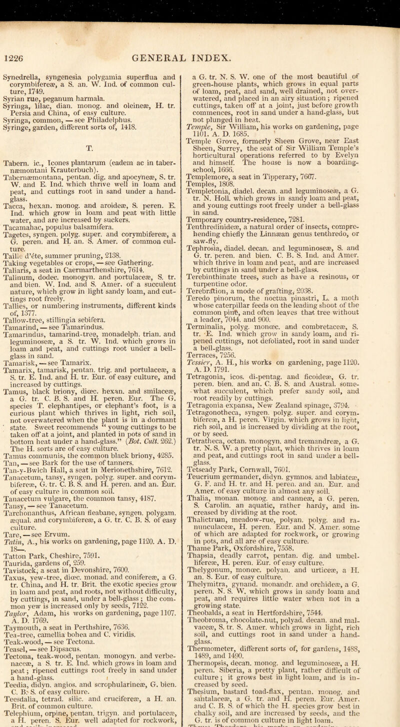 Synedrella, syngenesia polygamia superflua and corymbiferea?, a S. an. W. Ind. of common cul¬ ture, 1749. Syrian rue, peganum harmala. Syringa, lilac, dian. monog. and oleinea2, H. tr. Persia and China, of easy culture. Syringa, common, — see Philadelphus. Syringe, garden, different sorts of, 1418. T. Tabern. ic., leones plantarum (eadem ac in taber- nasmontani Krauterbuch). Tabernaemontana, pentan. dig. and apocyneze, S. tr. W. and E. Ind. which thrive well in loam and peat, and cuttings root in sand under a hand¬ glass. Tacca, hexan. monog. and aroidea?, S. peren. E. Ind. which grow in loam and peat with little water, and are increased by suckers. Tacamahac, popuius balsamifera. Tagetes, syngen. polyg. super, and corymbiferea;, a G. peren. and H. an. S. Amer. of common cul¬ ture. Taille d’ete, summer pruning, 2138. Taking vegetables or crops, — see Gathering. Taliaris, a seat in Caermarthenshire, 7614. Talinum, dodec. monogyn. and portulaceae, S. tr. and bien. W. Ind. and S. Amer. of a succulent nature, which grow in light sandy loam, and cut¬ tings root freely. Tallies, or numbering instruments, different kinds of, 1377. Tallow-tree, stillingia sebifera. Tamarind, — see Tamarindus. Tamarindus, tamarind-tree, monadelph. trian. and leguminoseae, a S. tr. W. Ind. which grows in loam and peat, and cuttings root under a bell- glass in sand. Tamarisk, — see Tamarix. Tamarix, tamarisk, pentan. trig, and portulaceae, a S. tr. E. Ind. and H. tr. Eur. of easy culture, and increased by cuttings. Tamus, black briony, dicec. hexan. and smilaceEe, a G. tr. C. JB. S. and H. peren. Eur. The G. species T. elephantipes, or elephant’s foot, is a curious plant which thrives in light, rich soil, not overwatered when the plant is in a dormant ' state. Sweet recommends “ young cuttings to be taken off at a joint, and planted in pots of sand in bottom heat under a hand-glass.” (Bot. Cult. 262.) The H. sorts are of easy culture. Tamus communis, the common black briony, 4285. Tan, — see Bark for the use of tanners. Tan-y-Bwlch Hall, a seat in Merionethshire, 7612. Tanacetum, tansy, syngen. polyg. super, and corym- biferese, G. tr. C. B. S. and H. peren. and an. Eur. of easy culture in common soil. Tanacetum vulgare, the common tansy, 4187. Tansy, — see Tanacetum. Tarcbonanthus, African fleabane, syngen. polygam. Eequal. and corymbiferea;, a G. tr. C. B. S. of easy culture. Tare, — see Ervum. Tatin, A., his works on gardening, page 1120. A. D. 18—. Tatton Park, Cheshire, 7591. Taurida, gardens of, 259. Tavistock, a seat in Devonshire, 7600. Taxus, yew-tree, dime, monad, and coniferete, a G. tr. China, and H. tr. Brit, the exotic species grow in loam and peat, and roots, not without difficulty, by cuttings, in sand, under a bell-glass ; the com¬ mon yew is increased only by seeds, 7122. Taylor, Adam, his works on gardening, page 1107. A. D. 1769. Taymouth, a seat in Perthshire, 7636. Tea-tree, camellia bohea and C. viridis. Teak-wood, — see Tectona. Teasel, — see Dipsacus. Tectona, teak-wood, pentan. monogyn. and verbe- nacea?, a S. tr. E. Ind. which grows in loam and peat; ripened cuttings root freely in sand under a hand-glass. 1 Teedia, didyn. angios. and scrophularineaj, G. bien. C. B.' S. of easy culture. Teesdalia, tetrad, silic. and cruciferea;, a H. an. Brit, of common culture. Telephium, orpine, pentan. trigyn. and portulacens, a H. peren. S. Eur. well adapted for rockwork, _1_•!_ *_3 a G. tr. N. S. W. one of the most beautiful of green-house plants, which grows in equal parts of loam, peat, and sand, well drained, not over¬ watered, and placed in an airy situation ; ripened cuttings, taken off at a joint, just before growth commences, root in sand under a hand-glass, but not plunged in heat. Temple, Sir William, his works on gardening, page 1101. A. D. 1685. Temple Grove, formerly Sheen Grove, near East Sheen, Surrey, the seat of Sir William Temple’s horticultural operations referred to by Evelyn and himself. The house is now a boarding- school, 1666. Templemore, a seat in Tipperary, 7667. Temples, 1808. Templetonia, diadel. decan. and leguminoseaa, a G. tr. N. Holl. which grows in sandy loam and peat, and young cuttings root freely under a bell-glass in sand. Temporary country-residence, 7281. Tenthredinideae, a natural order of insects, compre¬ hending chiefly the Linnasan genus tenthredo, or saw-fly. Tephrosia, diadel. decan. and leguminoseas, S. and G. tr. peren. and bien. C. B. S. Ind. and Amer. which thrive in loam and peat, and are increased by cuttings in sand under a bell-glass. Terebinthinate trees, such as have a resinous, or turpentine odor. Terebrdtion, a mode of grafting, 2038. Teredo pinorum, the noctua pinastri, L. a moth whose caterpillar feeds on the leading shoot of the common pint;, and often leaves that tree without a leader, 7044. and 900. Terminalia, polyg. moncec. and combretace®, S. tr. E. Ind, which grow in sandy loam, and ri¬ pened cuttings, not defoliated, root in sand under a bell-glass. Terraces, 7256. Tessier, A. H., his works on gardening, page 1120. ^ A. D. 1791. Tetragonia, icos. di-pentag. and ficoideae, G. tr. peren. bien. and an. C. B. S. and Austral, some¬ what succulent, which prefer sandy soil, and root readily by cuttings. Tetragonia expansa, New Zealand spinage, 3794. Tetragonotheca, syngen. polyg. super, and corvm- biferese, a H. peren. Virgin, wffiich grows in light, rich soil, and is increased by dividing at the root, or by seed. Tetratheca, octan. monogyn. and tremandreas, a G. tr. N. S. W. a pretty plant, which thrives in loam and peat, and cuttings root in sand under a bell- glass. Tetseady Park, Cornwall, 7601. Teucrium germander, didyn. gymnos. and labiatese, G. F. and H. tr. and H. peren. and an. Eur. and Amer. of easy culture in almost any soil. Thalia, monan. monog. and cannete, a G. peren. S. Carolin. an aquatic, rather hardy, and in¬ creased by dividing at the root. Thalictrum, meadow-rue, polyan. polyg. and ra- nunculaceae, H. peren. Eur. and N. Amer. some of which are adapted for rockwork, or growing in pots, and all are of easy culture. Thame Park, Oxfordshire, 7558. Thapsia, deadly carrot, pentan. dig. and umbel- lifereae, H. peren. Eur. of easy culture. Thelygonum, moncec. polyan. and urticese, a H. an. S. Eur. of easy culture. Thelymitra, gynand. monandr. and orchidea?, a G. peren. N. S. W. which grows in sandy loam and peat, and requires little water when not in a growing state. Theobalds, a seat in Hertfordshire, 7544. Theobroma, chocolate-nut, polyad. decan. and mal- vaceae, S. tr. S. Amer. which grows in light, rich soil, and cuttings root in sand under a hand¬ glass. Thermometer, different sorts of, for gardens, 1488, 1489, and 1490. Thermopsis, decan. monog. and leguminose®, a H. peren. Siberia, a pretty plant, rather difficult of culture; it grows best in light loam, and is in¬ creased by seed. Thesium, bastard toad-flax, pentan. monog. and santalacea?, a G. tr. and H. peren. Eur. Amer. and C. B. S. of which the H. species grow best in chalky soil, and are increased by seeds, and the G. tr. is of common culture in light loam. rjll,_ 'T'l-A- U’ _1._ .j_•_ _ ...