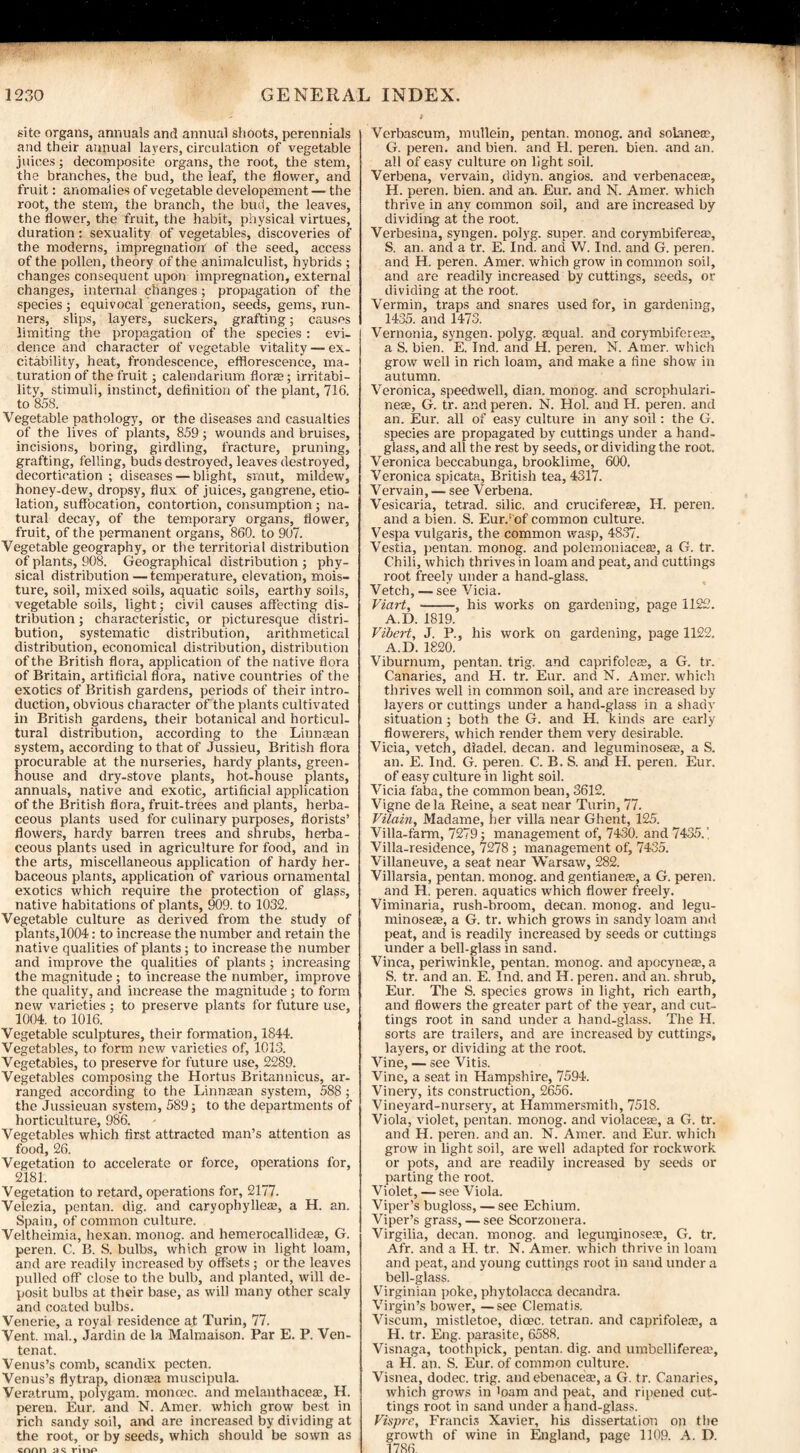 site organs, annuals and annual shoots, perennials and their annual layers, circulation of vegetable juices; decomposite organs, the root, the stem, the branches, the bud, the leaf, the flower, and fruit: anomalies of vegetable developement — the root, the stem, the branch, the bud, the leaves, the flower, the fruit, the habit, physical virtues, duration: sexuality of vegetables, discoveries of the moderns, impregnation of the seed, access of the pollen, theory of the animalculist, hybrids ; changes consequent upon impregnation, external changes, internal changes; propagation of the species ; equivocal generation, seeds, gems, run¬ ners, slips, layers, suckers, grafting; causes limiting the propagation of the species : evi¬ dence and character of vegetable vitality — ex¬ citability, heat, frondescence, efflorescence, ma¬ turation of the fruit; calendarium florae; irritabi¬ lity, stimuli, instinct, definition of the plant, 716. to 858. Vegetable pathology, or the diseases and casualties of the lives of plants, 859; wounds and bruises, incisions, boring, girdling, fracture, pruning, grafting, felling, buds destroyed, leaves destroyed, decortication ; diseases — blight, smut, mildew, honey-dew, dropsy, flux of juices, gangrene, etio¬ lation, suffocation, contortion, consumption; na¬ tural decay, of the temporary organs, flower, fruit, of the permanent organs, 860. to 907. Vegetable geography, or the territorial distribution of plants, 908. Geographical distribution ; phy¬ sical distribution — temperature, elevation, mois¬ ture, soil, mixed soils, aquatic soils, earthy soils, vegetable soils, light; civil causes affecting dis¬ tribution ; characteristic, or picturesque distri¬ bution, systematic distribution, arithmetical distribution, economical distribution, distribution of the British flora, application of the native flora of Britain, artificial flora, native countries of the exotics of British gardens, periods of their intro¬ duction, obvious character of the plants cultivated in British gardens, their botanical and horticul¬ tural distribution, according to the Linntean system, according to that of Jussieu, British flora procurable at the nurseries, hardy plants, green¬ house and dry-stove plants, hot-house plants, annuals, native and exotic, artificial application of the British flora, fruit-trees and plants, herba¬ ceous plants used for culinary purposes, florists’ flowers, hardy barren trees and shrubs, herba¬ ceous plants used in agriculture for food, and in the arts, miscellaneous application of hardy her¬ baceous plants, application of various ornamental exotics which require the protection of glass, native habitations of plants, 909. to 1032. Vegetable culture as derived from the study of plants,1004: to increase the number and retain the native qualities of plants; to increase the number and improve the qualities of plants; increasing the magnitude; to increase the number, improve the quality, and increase the magnitude ; to form new varieties ; to preserve plants for future use, 1004. to 1016. Vegetable sculptures, their formation, 1844. Vegetables, to form new varieties of, 1013. Vegetables, to preserve for future use, 2289. Vegetables composing the Hortus Britannicus, ar¬ ranged according to the Linnaxin system, 588 ; the Jussieuan system, 589; to the departments of horticulture, 986. Vegetables which first attracted man’s attention as food, 26. Vegetation to accelerate or force, operations for, 2181. Vegetation to retard, operations for, 2177. Velezia, pentan. dig. and caryophylleas, a H. an. Spain, of common culture. Veltheimia, hexan. monog. and liemerocallideas, G. peren. C. B. S. bulbs, which grow in light loam, and are readily increased by offsets ; or the leaves pulled off close to the bulb, and planted, will de¬ posit bulbs at their base, as will many other scaly and coated bulbs. Venerie, a royal residence at Turin, 77. Vent, mal., Jardin de la Maimaison. Par E. P. Ven- tenat. Venus’s comb, scandix pecten. Venus’s flytrap, dionasa muscipula. Veratrum, polygam. monoec. and melanthacese, H. peren. Eur. and N. Amer. which grow best in rich sandy soil, and are increased by dividing at the root, or by seeds, which should be sown as cnnn hq rinp Verbascum, mullein, pentan. monog. and solanete, G. peren. and bien. and H. peren. bien. and an. all of easy culture on light soil. Verbena, vervain, didyn. angios. and verbenaceas, H. peren. bien. and an. Eur. and N. Amer. which thrive in any common soil, and are increased by dividing at the root. Verbesina, syngen. polyg. super, and corymbiferete, S. an. and a tr. E. Ind. and W. Ind. and G. peren. and H. peren. Amer. which grow in common soil, and are readily increased by cuttings, seeds, or dividing at the root. Vermin, traps and snares used for, in gardening, 1435. and 1473. Vernonia, syngen. polyg. tequal. and corymbiferea?, a S. bien. E. Ind. and H. peren. N. Amer. which grow well in rich loam, and make a fine show in autumn. Veronica, speedwell, dian. monog. and scrophulari- nese, G. tr. and peren. N. Hoi. and H. peren. and an. Eur. all of easy culture in any soil: the G. species are propagated by cuttings under a hand¬ glass, and all the rest by seeds, or dividing the root. Veronica beccabunga, brooklime, 600. Veronica spicata, British tea, 4317. Vervain, — see Verbena. Vesicaria, tetrad, silic, and crucifereaj, H. peren. and a bien. S. Eur.‘ of common culture. Vespa vulgaris, the common wasp, 4837. Vestia, pentan. monog. and polemoniacea;, a G. tr. Chili, which thrives in loam and peat, and cuttings root freely under a hand-glass. Vetch, — see Vicia. Viart, -, his works on gardening, page 1122. A.D. 1819. Vibert, J. R, his work on gardening, page 1122. A.D. 1820. Viburnum, pentan. trig, and caprifoles, a G. tr. Canaries, and H. tr. Eur. and N. Amer. which thrives well in common soil, and are increased by layers or cuttings under a hand-glass in a shady situation; both the G. and H. kinds are early fiowerers, which render them very desirable. Vicia, vetch, diadel. decan. and leguminoseffi, a S. an. E. Ind. G. peren. C. B. S. and H. peren. Eur. of easy culture in light soil. Vicia faba, the common bean, 3612. Vigne de la Reine, a seat near Turin, 77. Vilain, Madame, her villa near Ghent, 125. Villa-farm, 7279; management of, 7430. and 7435.' Villa-residence, 7278 ; management of, 7435. Villaneuve, a seat near Warsaw, 282. Villarsia, pentan. monog. and gentiane<e, a G. peren. and H. peren. aquatics which flower freely. Viminaria, rush-broom, decan. monog. and legu- minosete, a G. tr. which grows in sandy loam and peat, and is readily increased by seeds or cuttings under a bell-glass in sand. Vinca, periwinkle, pentan. monog. and apocyneas, a S. tr. and an. E. Ind. and H. peren. and an. shrub, Eur. The S. species grows in light, rich earth, and flowers the greater part of the year, and cut¬ tings root in sand under a hand-glass. The H. sorts are trailers, and are increased by cuttings, layers, or dividing at the root. Vine, — see Vitis. Vine, a seat in Hampshire, 7594. Vinery, its construction, 2656. Vineyard-nursery, at Hammersmith, 7518. Viola, violet, pentan. monog. and violacese, a G. tr. and H. peren. and an. N. Amer. and Eur. which grow in light soil, are well adapted for rockwork or pots, and are readily increased by seeds or parting the root. Violet, — see Viola. Viper’s bugloss, — see Echium. Viper’s grass, — see Scorzonera. Virgilia, decan. monog. and legunjinose:e, G. tr. Afr. and a H. tr. N. Amer. which thrive in loam and peat, and young cuttings root in sand under a bell-glass. Virginian poke, phytolacca decandra. Virgin’s bower, —see Clematis. Viscum, mistletoe, dicec. tetran. and caprifolete, a H. tr. Eng. parasite, 6588. Visnaga, toothpick, pentan. dig. and umbelliferea?, a H. an. S. Eur. of common culture. Visnea, dodec. trig, and ebenacea?, a G. tr. Canaries, which grows in loam and peat, and ripened cut¬ tings root in sand under a hand-glass. Vispre, Francis Xavier, his dissertation on the growth of wine in England, page 1109. A. D. 1786
