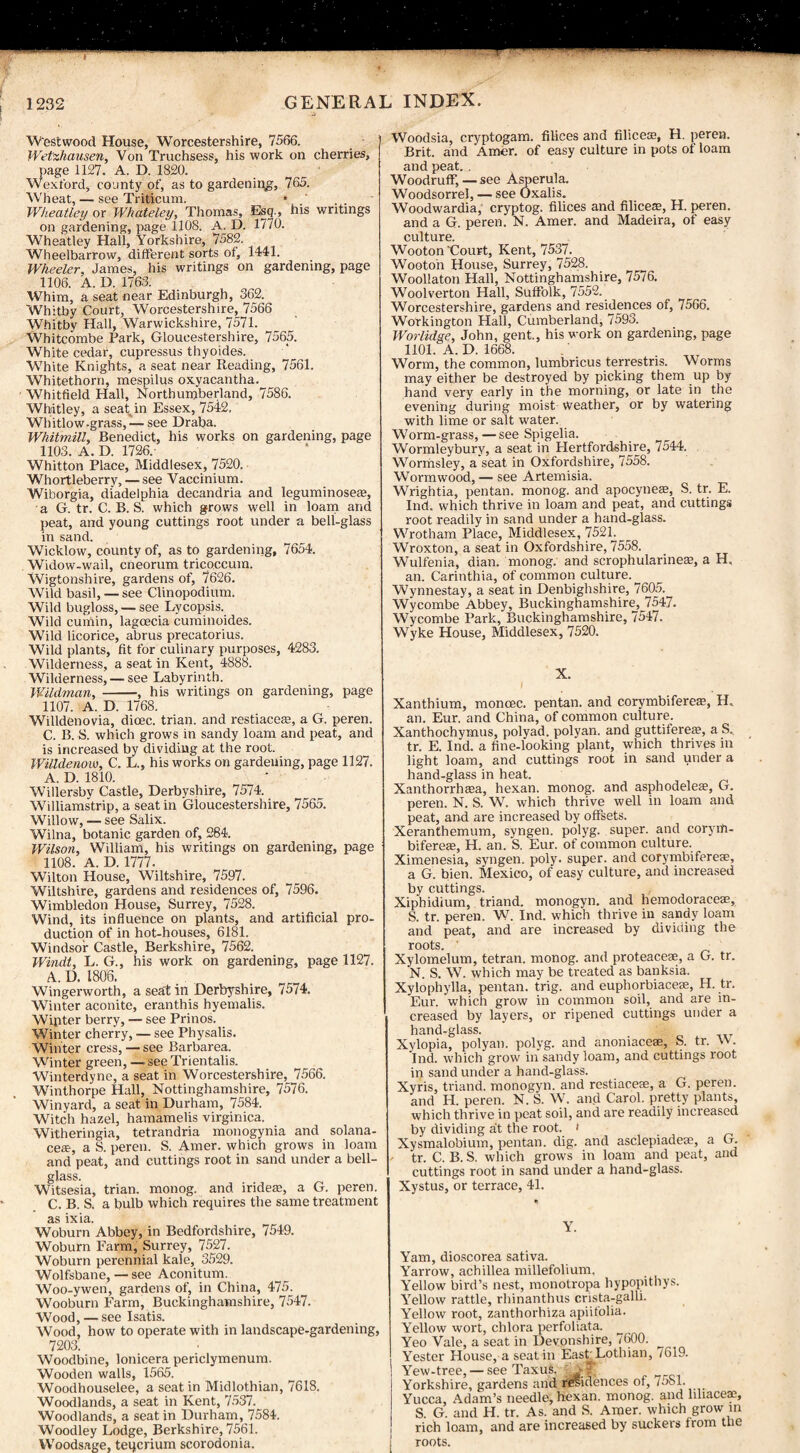 Westwood House, Worcestershire, 7566. Wetzhausen, Von Truchsess, his work on cherries, page 1127. A. D. 1820. Wexford, county of, as to gardening, 765. Wheat, — see Triticum. Wheatley or Whateley, Thomas, Esq., his writings on gardening, page 1108. A. D. 1770. Wheatley Hall, Yorkshire, 7582. Wheelbarrow, different sorts of, 1441. Wheeler, James, his writings on gardening, page 1106. A. D. 1763. Whim, a seat near Edinburgh, 362. Whitby Court, Worcestershire, 7566 Whitbv Hall, Warwickshire, 7571. Whitcombe Park, Gloucestershire, 7565. White cedar, cupressus thyoides. White Knights, a seat near Reading, 7561. Whitethorn, mespilus oxyacantha. Whitfield Hall, Northumberland, 7586. Whitley, a seat in Essex, 7542, Whitlow.grass, — see Draba. Whitmill, Benedict, his works on gardening, page 1103. A. D. 1736.- Whitton Place, Middlesex, 7520. Whortleberry, — see Vaccinium. Wiborgia, diadelphia decandria and leguminoseaj, a G. tr. C. B. S. which grows well in loam and peat, and young cuttings root under a bell-glass in sand. Wicklow, county of, as to gardening, 7654. Widow-wail, cneorum tricoccum. Wigtonshire, gardens of, 7626. Wild basil, — see Clinopodium. Wild bugloss, — see Lycopsis. Wild cumin, lagoecia cuminoides. Wild licorice, abrus precatorius. Wild plants, fit for culinary purposes, 4283. Wilderness, a seat in Kent, 4888. Wilderness, — see Labyrinth. Wildman, -, his writings on gardening, page 1107. A. D. 1768. Willdenovia, dioec. trian. and restiaceaj, a G. peren. C. B. S. which grows in sandy loam and peat, and is increased by dividing at the root. Willdenow, C. L., his works on gardening, page 1127. A. D. 1810. Willersby Castle, Derbyshire, 7574. WUliamstrip, a seat in Gloucestershire, 7565. Willow, — see Salix. Wilna, botanic garden of, 284. Wilson, William, his writings on gardening, page 1108. A. D. 1777. Wilton House, Wiltshire, 7597. Wiltshire, gardens and residences of, 7596. Wimbledon House, Surrey, 7528. Wind, its influence on plants, and artificial pro¬ duction of in hot-houses, 6181. Windsor Castle, Berkshire, 7562. Windt, L. G., his work on gardening, page 1127. A. D. 1806. Wingerworth, a seat in Derbyshire, 7574. Winter aconite, eranthis hyemalis. Wipter berry, — see Prinos. Winter cherry, — see Physalis. Winter cress, — see Barbarea. Winter green, —see Trientalis. Winterdyne, a seat in Worcestershire, 7566. Winthorpe Hall, Nottinghamshire, 7576. Winyard, a seat in Durham, 7584. Witch hazel, hamamelis virginica. Witheringia, tetrandria monogynia and solana- ce*, a S. peren. S. Amer. which grows in loam and peat, and cuttings root in sand under a bell- glass. Witsesia, trian. monog. and irideas, a G. peren. C. B. S. a bulb which requires the same treatment as ixia. Woburn Abbey, in Bedfordshire, 7549. Woburn Farm, Surrey, 7527. Woburn perennial kale, 3529. Wolfsbane, — see Aconitum. Woo-ywen, gardens of, in China, 475. Wooburn Farm, Buckinghamshire, 7547. Wood, — see Isatis. Wood, how to operate with in landscape-gardening, 7203. Woodbine, lonicera periclymenum. Wooden walls, 1565. Woodhouselee, a seat in Midlothian, 7618. Woodlands, a seat in Kent, 7537. Woodlands, a seat in Durham, 7584. Woodley Lodge, Berkshire, 7561. Woodsage, teqcrium scorodonia. Woodsia, cryptogam, filices and filices, H. perea. Brit, and Amer. of easy culture in pots of loam and peat.. Woodruff, — see Asperula. Woodsorrel, — see Oxalis. Woodwardia, cryptog. filices and filices, H. peren. and a G. peren. N. Amer. and Madeira, of easy culture. Wooton 'Court, Kent, 7537. Wooton House, Surrey, 7528. Woollaton Hall, Nottinghamshire, 7576. Woolverton Hall, Suffolk, 7552. Worcestershire, gardens and residences of, 7566. Workington Hall, Cumberland, 7593. Worlidge, John, gent., his work on gardening, page 1101. A. D. 1668. Worm, the common, lumbricus terrestris. Worms may either be destroyed by picking them up by hand very early in the morning, or late in the evening during moist weather, or by watering with lime or salt water. Worm-grass,—see Spigelia. Wormleyburv, a seat in Hertfordshire, 7544. Wormsley, a’seat in Oxfordshire, 7558. Wormwood, — see Artemisia. Wrightia, pentan. monog. and apocyneee, S. tr. E. Ind. which thrive in loam and peat, and cuttings root readily in sand under a hand-glass. Wrotbam Place, Middlesex, 7521. Wroxton, a seat in Oxfordshire, 7558. Wulfenia, dian. monog. and scrophularines, a H, an. Carinthia, of common culture. Wynnestay, a seat in Denbighshire, 7605. Wycombe Abbey, Buckinghamshire, 7547. Wycombe Park, Buckinghamshire, 7547. Wyke House, Middlesex, 7520. X. Xanthium, monoec. pentan. and corymbifereas, H. an. Eur. and China, of common culture. Xanthochymus, polyad. polyan. and guttiferes, a S* tr. E. Ind. a fine-looking plant, which thrives in light loam, and cuttings root in sand under a hand-glass in heat. Xanthorrheea, hexan. monog. and asphodeleas, G. peren. N. S. W. which thrive well in loam and peat, and are increased by offsets. Xeranthemum, syngen. polyg. super, and coryrh- bifereae, H. an. S. Eur. of common culture. Ximenesia, syngen. poly, super, and corymbiferese, a G. bien. Mexico, of easy culture, and increased by cuttings. Xiphidium, triand. monogyn. and hemodoraceae, S. tr. peren. W. Ind. which thrive in sandy loam and peat, and are increased by dividing the roots. ' Xylomelum, tetran. monog. and proteacese, a G. tr. N. S. W. which may be treated as banksia. Xylophylla, pentan. trig, and euphorbiaceae, H. tr. Eur. which grow in common soil, and are in¬ creased by layers, or ripened cuttings under a hand-glass. Xylopia, polyan. polyg. and anomaceae, S. tr. W. Ind. which grow in sandy loam, and cuttings root in sand under a hand-glass. Xyris, triand. monogyn. and restiaceae, a G. peren. and H. peren. N. S. W. and Carol, pretty plants, which thrive in peat soil, and are readily increased by dividing at the root. ' Xysmalobium, pentan. dig. and asclepiadeae, a G. . tr. C. B. S. which grows in loam and peat, and cuttings root in sand under a hand-glass. Xystus, or terrace, 41. Y. Yam, dioscorea sativa. Yarrow, achillea millefolium. Yellow bird’s nest, monotropa hypopithys. Yellow rattle, rhinanthus crista-galli. Yellow root, zanthorhiza apiifolia. Yellow wort, chlora perfoliata. Yeo Vale, a seat in Devonshire, 7600. Yester House, a seat in East-Lothian, 7619. Yew-tree, — see Taxus. Yorkshire, gardens and residences of, mol. Yucca, Adam’s needle, hexan. monog. and hhaceae, S G. and H. tr. As. and S. Amer. which grow in rich loam, and are increased by suckers from the ! roots.