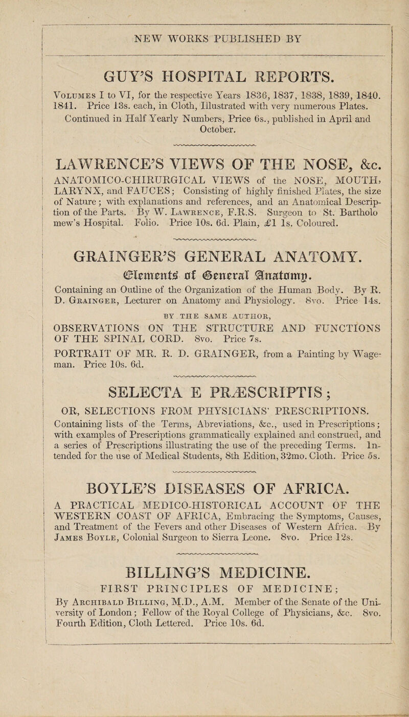 NEW WORKS PUBLISHED BY GUY’S HOSPITAL REPORTS. Volumes I to VI, for the respective Years 1836, 1837, 1838, 1839, 1840. 1841. Price 13s. each, in Cloth, Illustrated with very numerous Plates. Continued in Half Yearly Numbers, Price 6s., published in April and October. LAWRENCE’S VIEWS OF THE NOSE, &c. ! ANATOMICO-CHIRURGICAL VIEWS of the NOSE, MOUTH, LARYNX, and FAUCES; Consisting of highly finished Plates, the size of Nature; with explanations and references, and an Anatomical Descrip¬ tion of the Parts. By W. Lawrence, F.R.S. Surgeon to St. Bartholo mew’s Hospital. Folio. Price 10s. 6d. Plain, £1 Is. Coloured. GRAINGER’S GENERAL ANATOMY. Clements of Central ^natomji. Containing an Outline of the Organization of the Human Body. By R. D. Grainger, Lecturer on Anatomy and Physiology. 8vo. Price 14s. BY THE SAME AUTHOR, OBSERVATIONS ON THE STRUCTURE AND FUNCTIONS OF THE SPINAL CORD. 8vo. Price 7s. PORTRAIT OF MR. R. D. GRAINGER, from a Painting by Wage- man. Price 10s. 6d. SELECTA E PR^ESCRIPTIS; OR, SELECTIONS FROM PHYSICIANS' PRESCRIPTIONS. Containing lists of the Terms, Abreviations, &c., used in Prescriptions; with examples of Prescriptions grammatically explained and construed, and a series of Prescriptions illustrating the use of the preceding Terms. In¬ tended for the use of Medical Students, 8th Edition, 32mo. Cloth. Price 5s. BOYLE’S DISEASES OF AFRICA. A PRACTICAL MEDICO-HISTORICAL ACCOUNT OF THE WESTERN COAST OF AFRICA, Embracing the Symptoms, Causes, and Treatment of the Fevers and other Diseases of Western Africa. By James Boyle, Colonial Surgeon to Sierra Leone. 8vo. Price 12s. BILLING’S MEDICINE. FIRST PRINCIPLES OF MEDICINE; By Archibald Billing, M.D., A.M. Member of the Senate of the Uni¬ versity of London; Fellow of the Royal College of Physicians, &c. 8vo. Fourth Edition, Cloth Lettered. Price 10s. 6d.