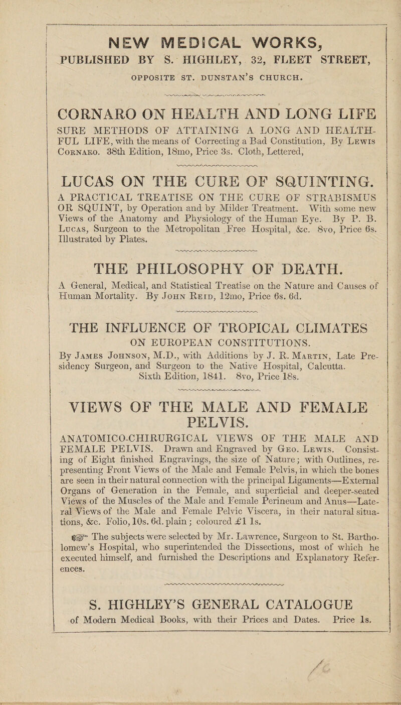 NEW MEDSOAL WORKS, PUBLISHED BY S. HIGHLEY, 32, FLEET STREET, OPPOSITE ST. DUNSTAN’S CHURCH. CORNARO ON HEALTH AND LONG LIFE SURE METHODS OF ATTAINING A LONG AND HEALTH¬ FUL LIFE, with the means of Correcting a Bad Constitution, By Lewis Cornaro. 38th Edition, 18mo, Price 3s. Cloth, Lettered, LUCAS ON THE CURE OF SQUINTING. A PRACTICAL TREATISE ON THE CURE OF STRABISMUS OR SQUINT, by Operation and by Milder Treatment. With some new Views of the Anatomy and Physiology of the Human Eye. By P. B. Lucas, Surgeon to the Metropolitan Free Hospital, &c. 8vo, Price 6s. Illustrated by Plates. THE PHILOSOPHY OF DEATH. A General, Medical, and Statistical Treatise on the Nature and Causes of Human Mortality. By John Reid, 12mo, Price 6s. 6d. THE INFLUENCE OF TROPICAL CLIMATES ON EUROPEAN CONSTITUTIONS. By James Johnson, M.D., with Additions by J. R. Martin, Late Pre¬ sidency Surgeon, and Surgeon to the Native Hospital, Calcutta. Sixth Edition, 1841. 8vo, Price 18s. VIEWS OF THE MALE AND FEMALE PELVIS. ANATOMICO-CHIRURGICAL VIEWS OF THE MALE AND FEMALE PELVIS. Drawn and Engraved by Geo. Lewis. Consist¬ ing of Eight finished Engravings, the size of Nature; with Outlines, re¬ presenting Front Views of the Male and Female Pelvis, in which the bones are seen in their natural connection with the principal Ligaments—External Organs of Generation in the Female, and superficial and deeper-seated Views of the Muscles of the Male and Female Perineum and Anus—Late¬ ral Views of the Male and Female Pelvic Viscera, in their natural situa¬ tions, &c. Folio, 10s. 6d. plain; coloured £1 Is. The subjects were selected by Mr. Lawrence, Surgeon to St. Bartho¬ lomew’s Hospital, who superintended the Dissections, most of wliich he executed himself, and furnished the Descriptions and Explanatory Refer¬ ences. S. HIGHLEY’S GENERAL CATALOGUE of Modern Medical Books, with their Prices and Dates. Price Is.