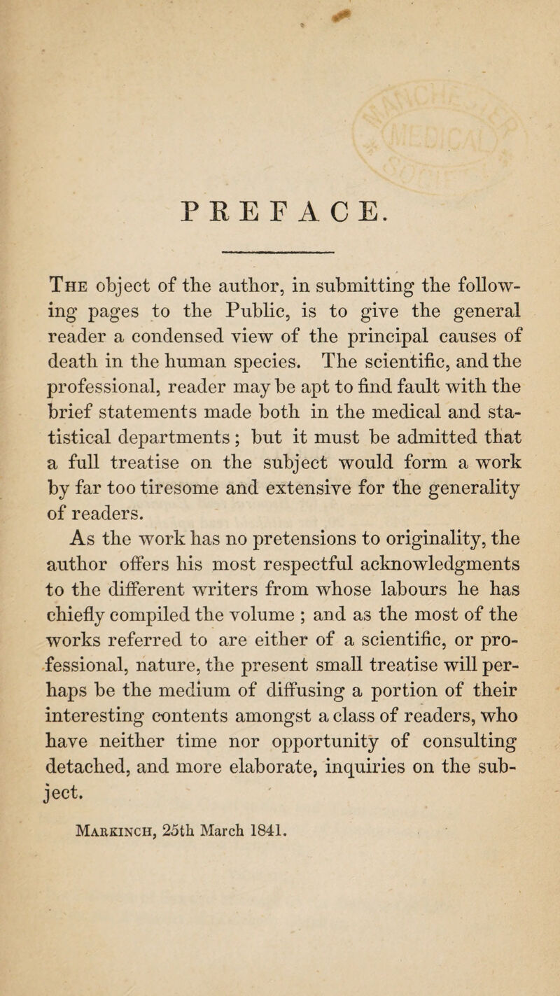 PREFACE. The object of the author, in submitting the follow¬ ing pages to the Public, is to give the general reader a condensed view of the principal causes of death in the human species. The scientific, and the professional, reader may be apt to find fault with the brief statements made both in the medical and sta¬ tistical departments; but it must be admitted that a full treatise on the subject would form a work by far too tiresome and extensive for the generality of readers. As the work has no pretensions to originality, the author offers his most respectful acknowledgments to the different writers from whose labours he has chiefly compiled the volume ; and as the most of the works referred to are either of a scientific, or pro¬ fessional, nature, the present small treatise will per¬ haps be the medium of diffusing a portion of their interesting contents amongst a class of readers, who have neither time nor opportunity of consulting detached, and more elaborate, inquiries on the sub¬ ject. Markinch, 25th March 1841.