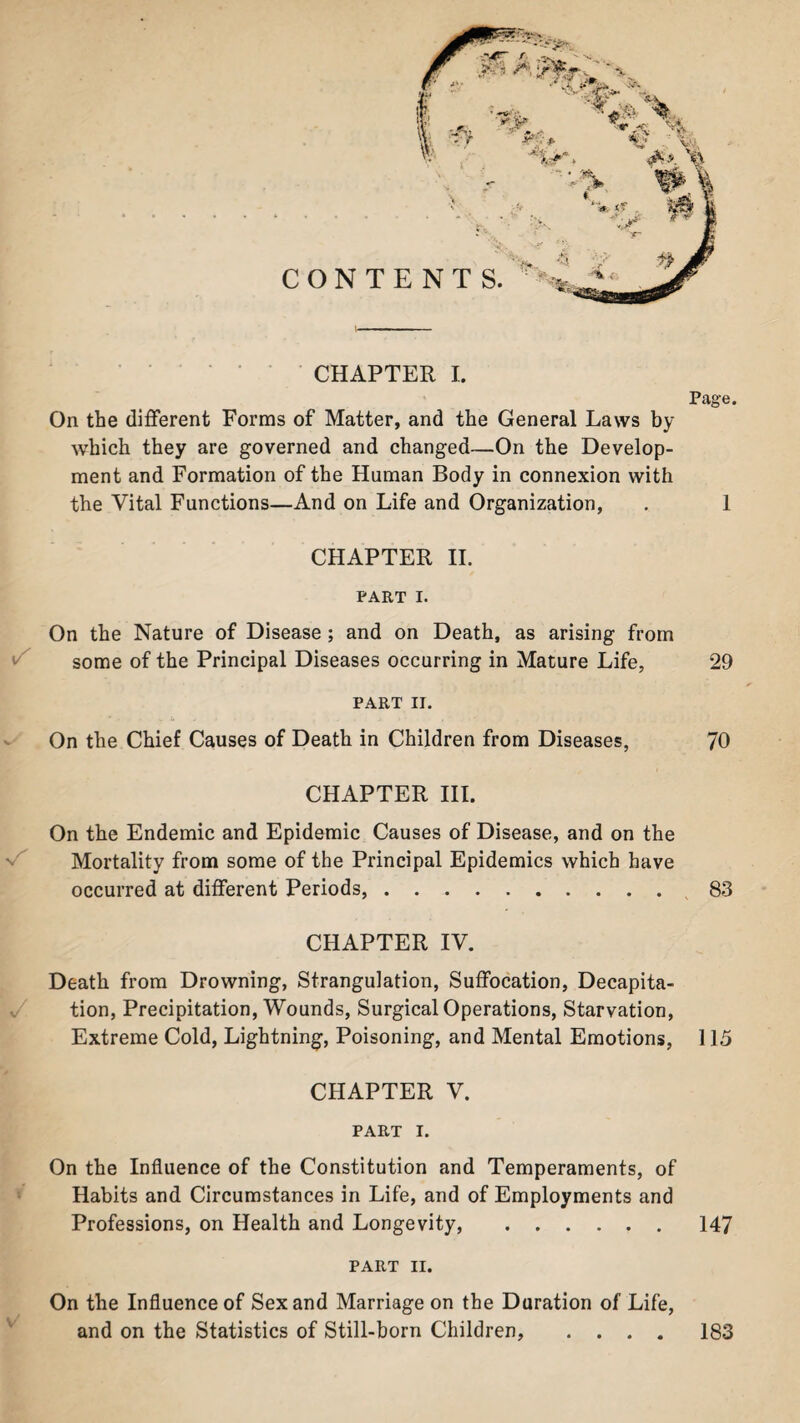 CHAPTER I. Page. On the different Forms of Matter, and the General Laws by which they are governed and changed—On the Develop¬ ment and Formation of the Human Body in connexion with the Vital Functions—And on Life and Organization, . 1 CHAPTER II. PART I. On the Nature of Disease ; and on Death, as arising from some of the Principal Diseases occurring in Mature Life, 29 PART II. On the Chief Causes of Death in Children from Diseases, 70 CHAPTER III. On the Endemic and Epidemic Causes of Disease, and on the Mortality from some of the Principal Epidemics which have occurred at different Periods, . .. 83 CHAPTER IV. Death from Drowning, Strangulation, Suffocation, Decapita¬ tion, Precipitation, Wounds, Surgical Operations, Starvation, Extreme Cold, Lightning, Poisoning, and Mental Emotions, 115 CHAPTER V. PART I. On the Influence of the Constitution and Temperaments, of Habits and Circumstances in Life, and of Employments and Professions, on Health and Longevity, .147 PART II. On the Influence of Sex and Marriage on the Duration of Life, and on the Statistics of Still-born Children, 183