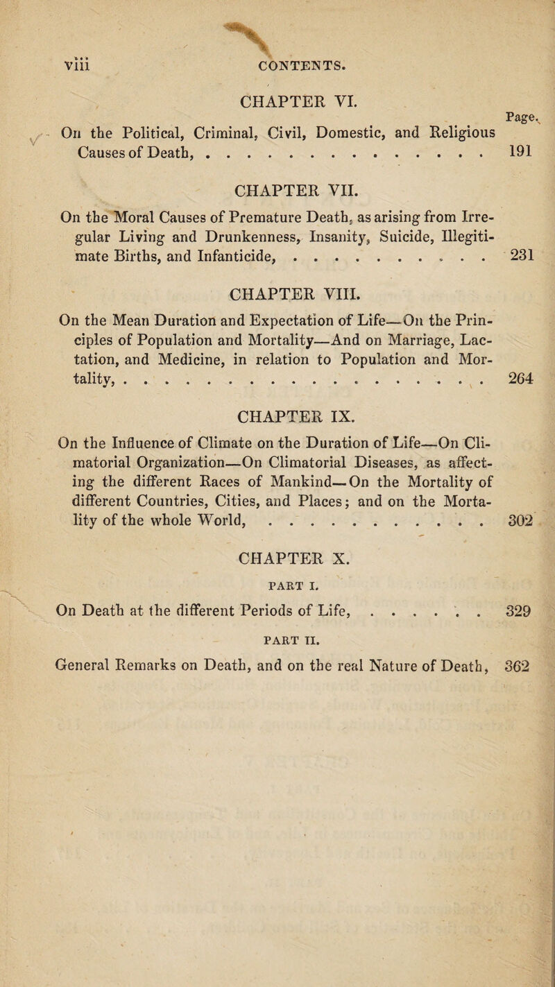 . V Vlii CONTENTS. CHAPTER VI. On the Political, Criminal, Civil, Domestic, and Religious Causes of Death,. Pagev 191 CHAPTER VII. On the Moral Causes of Premature Death, as arising from Irre¬ gular Living and Drunkenness, Insanity, Suicide, Illegiti¬ mate Births, and Infanticide,.231 CHAPTER VIII. On the Mean Duration and Expectation of Life—On the Prin¬ ciples of Population and Mortality—And on Marriage, Lac¬ tation, and Medicine, in relation to Population and Mor¬ tality, . ... 264 * • CHAPTER IX. On the Influence of Climate on the Duration of Life—On Cli- matorial Organization—On Climatorial Diseases, as affect¬ ing the different Races of Mankind—On the Mortality of different Countries, Cities, and Places; and on the Morta¬ lity of the whole World,.302 CHAPTER X. PART I. On Death at the different Periods of Life,.329 PART TI. General Remarks on Death, and on the real Nature of Death, 362