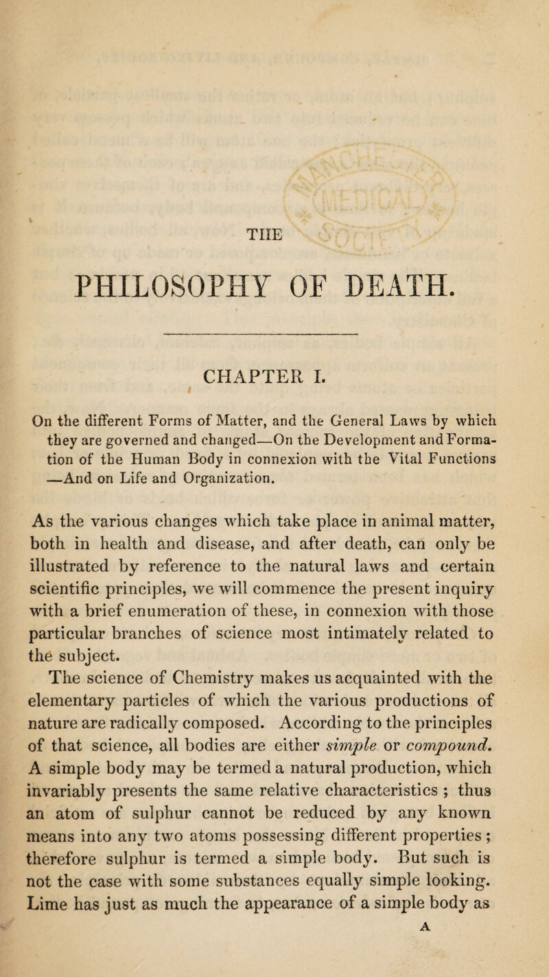 tiie t PHILOSOPHY OF DEATH. CHAPTER I. On the different Forms of Matter, and the General Laws by which they are governed and changed—On the Development and Forma¬ tion of the Human Body in connexion with the Vital Functions —And on Life and Organization. As the various changes which take place in animal matter, both in health and disease, and after death, can only be illustrated by reference to the natural laws and certain scientific principles, we will commence the present inquiry with a brief enumeration of these, in connexion with those particular branches of science most intimately related to the subject. The science of Chemistry makes us acquainted with the elementary particles of which the various productions of nature are radically composed. According to the principles of that science, all bodies are either simple or compound. A simple body may be termed a natural production, which invariably presents the same relative characteristics ; thus an atom of sulphur cannot be reduced by any known means into any two atoms possessing different properties; therefore sulphur is termed a simple body. But such is not the case with some substances equally simple looking. Lime has just as much the appearance of a simple body as A