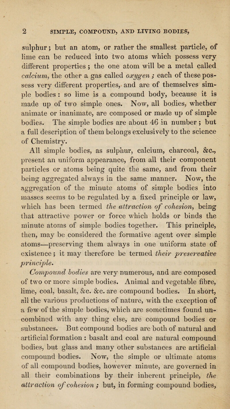 sulphur; but an atom, or rather the smallest particle, of lime can be reduced into two atoms which possess very different properties ; the one atom will be a metal called calcium, the other a gas called oxygen ; each of these pos¬ sess very different properties, and are of themselves sim¬ ple bodies : so lime is a compound body, because it is made up of two simple ones. Now, all bodies, whether animate or inanimate, are composed or made up of simple bodies. The simple bodies are about 46 in number ; but a full description of them belongs exclusively to the science of Chemistry. All simple bodies, as sulphur, calcium, charcoal, &c., present an uniform appearance, from all their component particles or atoms being quite the same, and from their being aggregated always in the same manner. Now, the aggregation of the minute atoms of simple bodies into masses seems to be regulated by a fixed principle or law, which has been termed the attraction of cohesion, being that attractive power or force which holds or binds the minute atoms of simple bodies together. This principle, then, may be considered the formative agent over simple atoms—preserving them always in one uniform state of existence; it may therefore be termed their preservative principle. Compound bodies are very numerous, and are composed of two or more simple bodies. Animal and vegetable fibre, lime, coal, basalt, &c. &c. are compound bodies. In short, all the various productions of nature, with the exception of a few of the simple bodies, which are sometimes found un¬ combined with any thing else, are compound bodies or substances. But compound bodies are both of natural and artificial formation : basalt and coal are natural compound bodies, but glass and many other substances are artificial compound bodies. Now, the simple or ultimate atoms of all compound bodies, however minute, are governed in all their combinations by their inherent principle, the attraction of cohesion ; but, in forming compound bodies,