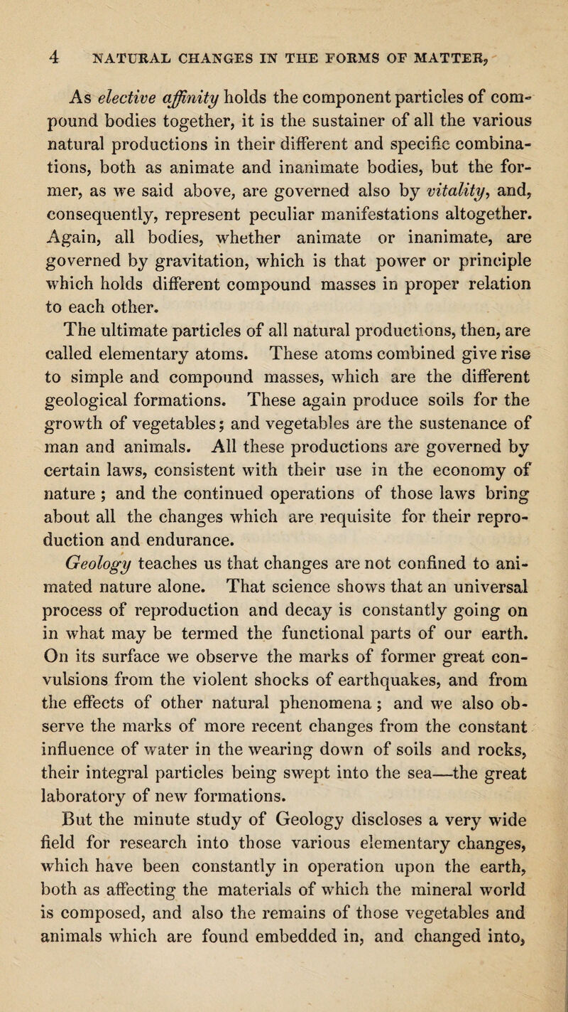 As elective affinity holds the component particles of com¬ pound bodies together, it is the sustainer of all the various natural productions in their different and specific combina¬ tions, both as animate and inanimate bodies, but the for¬ mer, as we said above, are governed also by vitality, and, consequently, represent peculiar manifestations altogether. Again, all bodies, whether animate or inanimate, are governed by gravitation, which is that power or principle which holds different compound masses in proper relation to each other. The ultimate particles of all natural productions, then, are called elementary atoms. These atoms combined give rise to simple and compound masses, which are the different geological formations. These again produce soils for the growth of vegetables; and vegetables are the sustenance of man and animals. All these productions are governed by certain laws, consistent with their use in the economy of nature; and the continued operations of those laws bring about all the changes which are requisite for their repro¬ duction and endurance. Geology teaches us that changes are not confined to ani¬ mated nature alone. That science shows that an universal process of reproduction and decay is constantly going on in what may be termed the functional parts of our earth. On its surface we observe the marks of former great con¬ vulsions from the violent shocks of earthquakes, and from the effects of other natural phenomena; and we also ob¬ serve the marks of more recent changes from the constant influence of water in the wearing down of soils and rocks, their integral particles being swept into the sea—the great laboratory of new formations. But the minute study of Geology discloses a very wide field for research into those various elementary changes, which have been constantly in operation upon the earth, both as affecting the materials of which the mineral world is composed, and also the remains of those vegetables and animals which are found embedded in, and changed into,