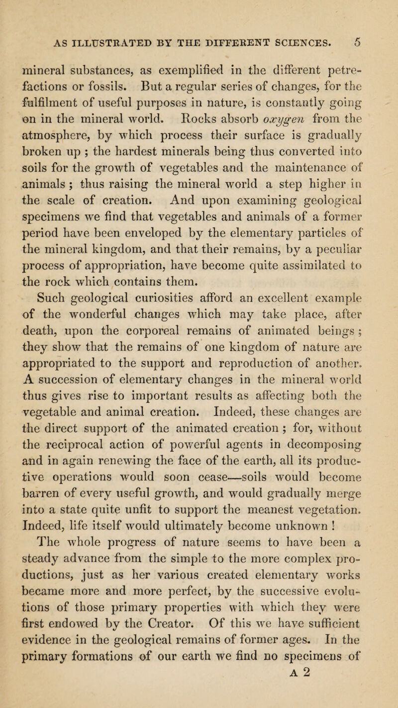 AS ILLUSTRATED BY THE DEFFERENT SCIENCES. mineral substances, as exemplified in the different petre- factions or fossils. But a regular series of changes, for the fulfilment of useful purposes in nature, is constantly going on in the mineral world. Rocks absorb oxygen from the atmosphere, by which process their surface is gradually broken up ; the hardest minerals being thus converted into soils for the growth of vegetables and the maintenance of animals ; thus raising the mineral world a step higher in the scale of creation. And upon examining geological specimens we find that vegetables and animals of a former period have been enveloped by the elementary particles of the mineral kingdom, and that their remains, by a peculiar process of appropriation, have become quite assimilated to the rock which contains them. Such geological curiosities afford an excellent example of the wonderful changes which may take place, after death, upon the corporeal remains of animated beings ; they show that the remains of one kingdom of nature are appropriated to the support and reproduction of another. A succession of elementary changes in the mineral world thus gives rise to important results as affecting both the vegetable and animal creation. Indeed, these changes are the direct support of the animated creation ; for, without the reciprocal action of powerful agents in decomposing and in again renewing the face of the earth, all its produc¬ tive operations would soon cease—soils would become barren of every useful growth, and would gradually merge into a state quite unfit to support the meanest vegetation. Indeed, life itself would ultimately become unknown ! The whole progress of nature seems to have been a steady advance from the simple to the more complex pro¬ ductions, just as her various created elementary works became more and more perfect, by the successive evolu¬ tions of those primary properties with which they were first endowed by the Creator. Of this we have sufficient evidence in the geological remains of former ages. In the primary formations of our earth we find no specimens of A 2