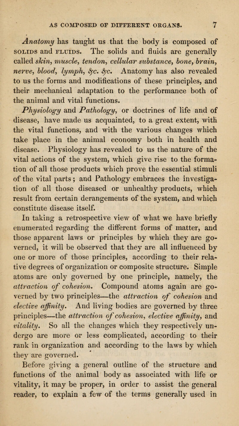 Anatomy has taught us that the body is composed of solids and fluids. The solids and fluids are generally called skin, muscle, tendon, cellular substance, bone, brain, nerve, blood, lymph, $rc. fyc. Anatomy has also revealed to us the forms and modifications of these principles, and their mechanical adaptation to the performance both of the animal and vital functions. Physiology and Pathology, or doctrines of life and of disease, have made us acquainted, to a great extent, with the vital functions, and with the various changes which take place in the animal economy both in health and disease. Physiology has revealed to us the nature of the vital actions of the system, which give rise to the forma¬ tion of all those products which prove the essential stimuli of the vital parts ; and Pathology embraces the investiga¬ tion of all those diseased or unhealthy products, which result from certain derangements of the system, and which constitute disease itself. In taking a retrospective view of what we have briefly enumerated regarding the different forms of matter, and those apparent laws or principles by which they are go¬ verned, it will be observed that they are all influenced by one or more of those principles, according to their rela¬ tive degrees of organization or composite structure. Simple atoms are only governed by one principle, namely, the attraction of cohesion. Compound atoms again are go¬ verned by two principles—the attraction of cohesion and elective affinity. And living bodies are governed by three principles—the attraction of cohesion, elective afinity, and vitality. So all the changes which they respectively un¬ dergo are more or less complicated, according to their rank in organization and according to the laws by which they are governed. Before giving a general outline of the structure and functions of the animal body as associated with life or vitality, it may be proper, in order to assist the general reader, to explain a few of the terms generally used in