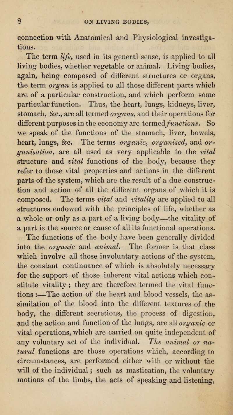 connection with Anatomical and Physiological investiga¬ tions. The term life, used in its general sense, is applied to ail living bodies, whether vegetable or animal. Living bodies, again, being composed of different structures or organs, the term organ is applied to all those different parts which are of a particular construction, and which perform some particular function. Thus, the heart, lungs, kidneys, liver, stomach, &c., are all termed organs, and their operations for different purposes in the economy are termedfunctions. So we speak of the functions of the stomach, liver, bowels, heart, lungs, &c. The terms organic, organised, and or¬ ganisation, are all used as very applicable to the vital structure and vital functions of the body, because they refer to those vital properties and actions in the different parts of the system, which are the result of a due construc¬ tion and action of all the different organs of which it is composed. The terms vital and vitality are applied to all structures endowed with the principles of life, whether as a whole or only as a part of a living body—the vitality of a part is the source or cause of all its functional operations. The functions of the body have been generally divided into the organic and animal. The former is that class which involve all those involuntary actions of the system, the constant continuance of which is absolutely necessary for the support of those inherent vital actions which con¬ stitute vitality ; they are therefore termed the vital func¬ tions :—The action of the heart and blood vessels, the as¬ similation of the blood into the different textures of the body, the different secretions, the process of digestion, and the action and function of the lungs, are all organic or vital operations, which are carried on quite independent of any voluntary act of the individual. The animal or na¬ tural functions are those operations which, according to circumstances, are performed either with or without the will of the individual; such as mastication, the voluntary motions of the limbs, the acts of speaking and listening,