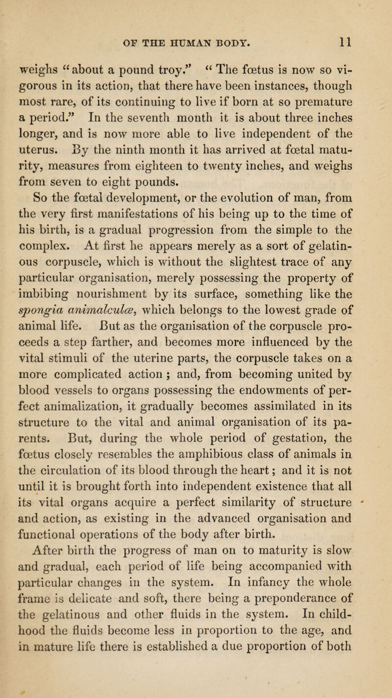 weighs “ about a pound troy.” “ The foetus is now so vi¬ gorous in its action, that there have been instances, though most rare, of its continuing to live if born at so premature a period.” In the seventh month it is about three inches longer, and is now more able to live independent of the uterus. By the ninth month it has arrived at foetal matu¬ rity, measures from eighteen to twenty inches, and weighs from seven to eight pounds. So the foetal development, or the evolution of man, from the very first manifestations of his being up to the time of his birth, is a gradual progression from the simple to the complex. At first he appears merely as a sort of gelatin¬ ous corpuscle, which is without the slightest trace of any particular organisation, merely possessing the property of imbibing nourishment by its surface, something like the spongia animalculcB, which belongs to the lowest grade of animal life. But as the organisation of the corpuscle pro¬ ceeds a step farther, and becomes more influenced by the vital stimuli of the uterine parts, the corpuscle takes on a more complicated action ; and, from becoming united by blood vessels to organs possessing the endowments of per¬ fect animalization, it gradually becomes assimilated in its structure to the vital and animal organisation of its pa¬ rents. But, during the whole period of gestation, the foetus closely resembles the amphibious class of animals in the circulation of its blood through the heart; and it is not until it is brought forth into independent existence that all its vital organs acquire a perfect similarity of structure * and action, as existing in the advanced organisation and functional operations of the body after birth. After birth the progress of man on to maturity is slow and gradual, each period of life being accompanied with particular changes in the system. In infancy the whole frame is delicate and soft, there being a preponderance of the gelatinous and other fluids in the system. In child¬ hood the fluids become less in proportion to the age, and in mature life there is established a due proportion of both