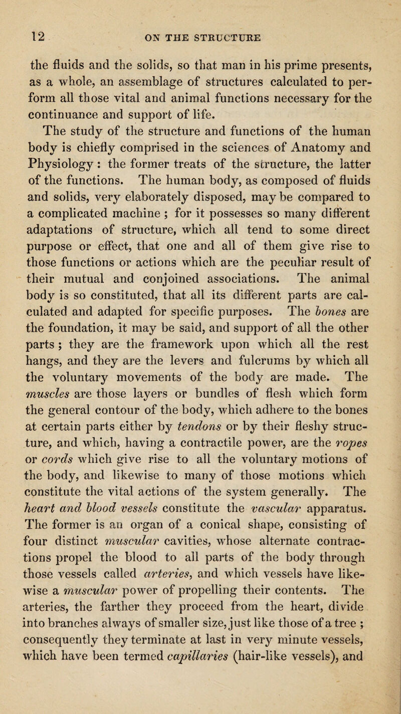 the fluids and the solids, so that man in his prime presents, as a whole, an assemblage of structures calculated to per¬ form all those vital and animal functions necessary for the continuance and support of life. The study of the structure and functions of the human body is chiefly comprised in the sciences of Anatomy and Physiology: the former treats of the structure, the latter of the functions. The human body, as composed of fluids and solids, very elaborately disposed, may be compared to a complicated machine ; for it possesses so many different adaptations of structure, which all tend to some direct purpose or effect, that one and all of them give rise to those functions or actions which are the peculiar result of their mutual and conjoined associations. The animal body is so constituted, that all its different parts are cal¬ culated and adapted for specific purposes. The hones are the foundation, it may be said, and support of all the other parts ; they are the framework upon which all the rest hangs, and they are the levers and fulcrums by which all the voluntary movements of the body are made. The muscles are those layers or bundles of flesh which form the general contour of the body, which adhere to the bones at certain parts either by tendons or by their fleshy struc¬ ture, and which, having a contractile power, are the ropes or cords which give rise to all the voluntary motions of the body, and likewise to many of those motions which constitute the vital actions of the system generally. The heart and blood vessels constitute the vascular apparatus. The former is an organ of a conical shape, consisting of four distinct muscular cavities, whose alternate contrac¬ tions propel the blood to all parts of the body through those vessels called arteries, and which vessels have like¬ wise a muscular powrer of propelling their contents. The arteries, the farther they proceed from the heart, divide into branches always of smaller size, just like those of a tree ; consequently they terminate at last in very minute vessels, which have been termed capillaries (hair-like vessels), and